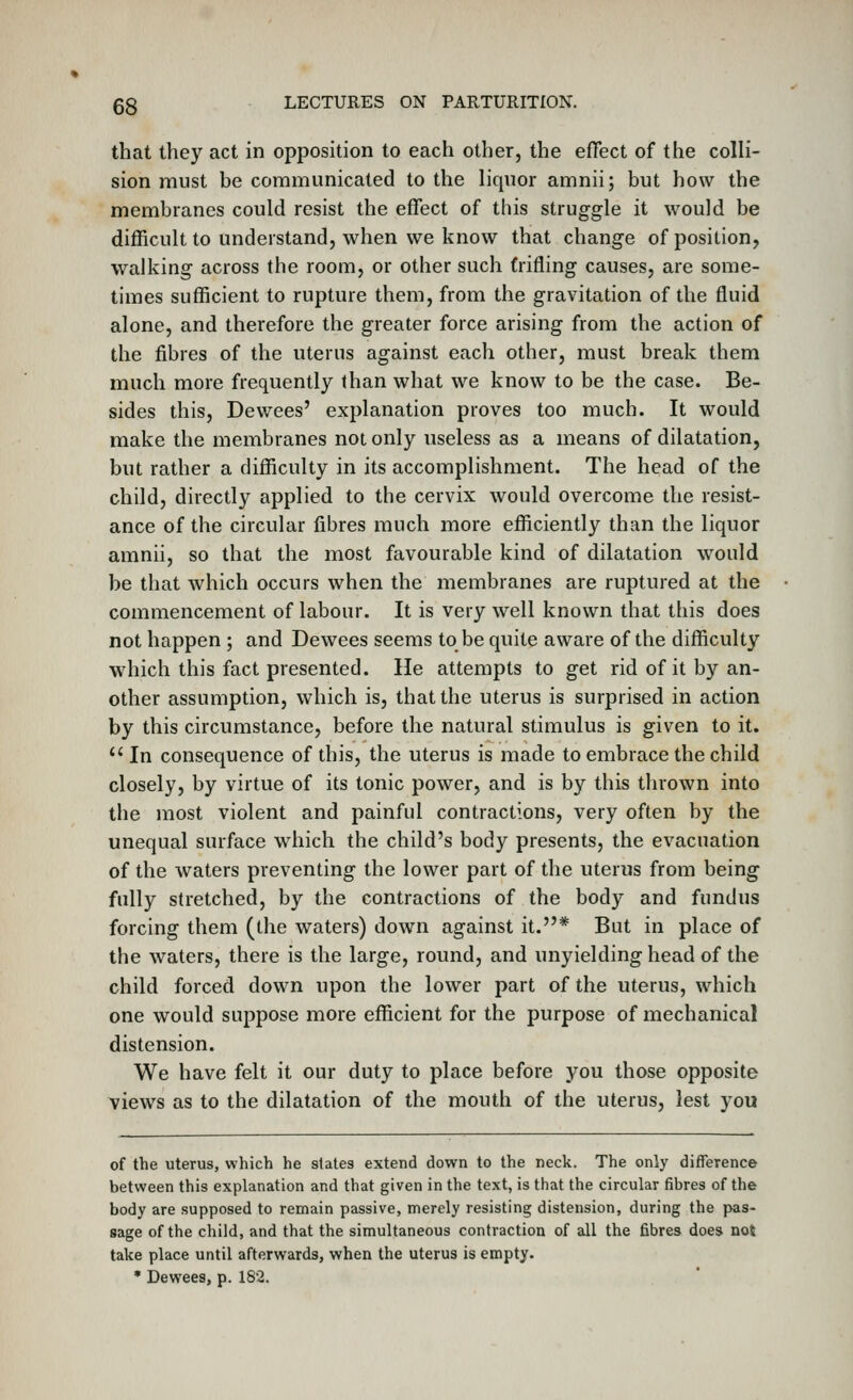 that they act in opposition to each other, the effect of the colli- sion must be communicated to the liquor amnii; but how the membranes could resist the effect of this struggle it would be difficult to understand, when we know that change of position, walking across the room, or other such trifling causes, are some- times sufficient to rupture them, from the gravitation of the fluid alone, and therefore the greater force arising from the action of the fibres of the uterus against each other, must break them much more frequently than what we know to be the case. Be- sides this, Dewees' explanation proves too much. It would make the membranes not only useless as a means of dilatation, but rather a difficulty in its accomplishment. The head of the child, directly applied to the cervix would overcome the resist- ance of the circular fibres much more efficiently than the liquor amnii, so that the most favourable kind of dilatation would be that which occurs when the membranes are ruptured at the commencement of labour. It is very well known that this does not happen ; and Dewees seems to be quite aware of the difficulty which this fact presented. He attempts to get rid of it by an- other assumption, which is, that the uterus is surprised in action by this circumstance, before the natural stimulus is given to it.  In consequence of this, the uterus is made to embrace the child closely, by virtue of its tonic power, and is by this thrown into the most violent and painful contractions, very often by the unequal surface which the child's body presents, the evacuation of the waters preventing the lower part of the uterus from being fully stretched, by the contractions of the body and fundus forcing them (the waters) down against it.* But in place of the waters, there is the large, round, and unyielding head of the child forced down upon the lower part of the uterus, which one would suppose more efficient for the purpose of mechanical distension. We have felt it our duty to place before you those opposite views as to the dilatation of the mouth of the uterus, lest you of the uterus, which he states extend down to the neck. The only difference between this explanation and that given in the text, is that the circular fibres of the body are supposed to remain passive, merely resisting distension, during the pas- sage of the child, and that the simultaneous contraction of all the fibres does not take place until afterwards, when the uterus is empty. • Dewees, p. 182.