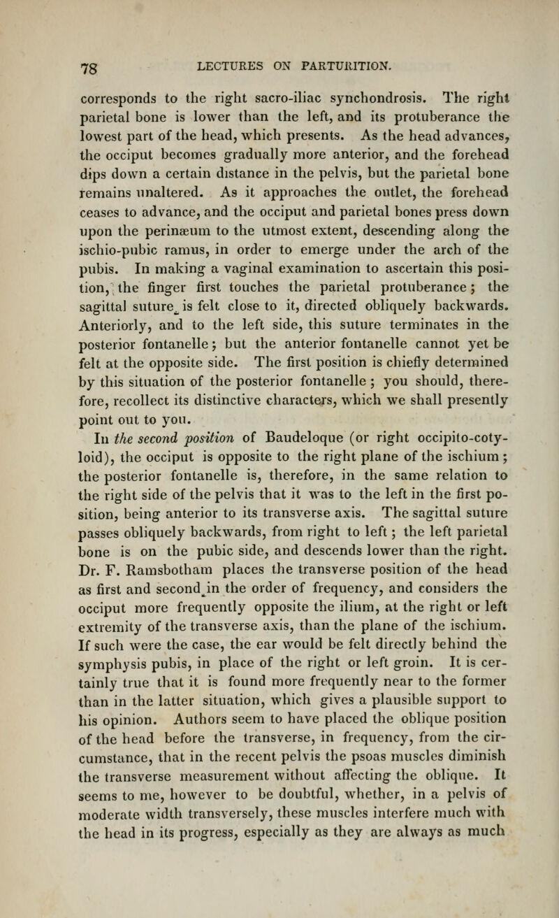 corresponds to the rig-ht sacro-iliac synchondrosis. The right parietal bone is lower than the left, and its protuberance the lowest part of the head, which presents. As the head advances, the occiput becomes gradually more anterior, and the forehead dips down a certain distance in the pelvis, but the parietal bone remains unaltered. As it approaches the outlet, the forehead ceases to advance, and the occiput and parietal bones press down upon the perinaeum to the utmost extent, descending along the ischio-pubic ramus, in order to emerge under the arch of the pubis. In making a vaginal examination to ascertain this posi- tion, the finger first touches the parietal protuberance; the sagittal suture^ is felt close to it, directed obliquely backwards. Anteriorly, and to the left side, this suture terminates in the posterior fontanelle; but the anterior fontanelle cannot yet be felt at the opposite side. The first position is chiefly determined by this situation of the posterior fontanelle ; you should, there- fore, recollect its distinctive characters, which we shall presently point out to you. In the second position of Baudeloque (or right occipito-coty- loid), the occiput is opposite to the right plane of the ischium ; the posterior fontanelle is, therefore, in the same relation to the right side of the pelvis that it was to the left in the first po- sition, being anterior to its transverse axis. The sagittal suture passes obliquely backwards, from right to left; the left parietal bone is on the pubic side, and descends lower than the right. Dr. F. Ramsbotham places the transverse position of the head as first and second^in the order of frequency, and considers the occiput more frequently opposite the ilium, at the right or left extremity of the transverse axis, than the plane of the ischium. If such were the case, the ear would be felt directly behind the symphysis pubis, in place of the right or left groin. It is cer- tainly true that it is found more frequently near to the former than in the latter situation, which gives a plausible support to his opinion. Authors seem to have placed the oblique position of the head before the transverse, in frequency, from the cir- cumstance, that in the recent pelvis the psoas muscles diminish the transverse measurement without aflfecting the oblique. It seems to me, however to be doubtful, whether, in a pelvis of moderate width transversely, these muscles interfere much with the head in its progress, especially as they are always as much