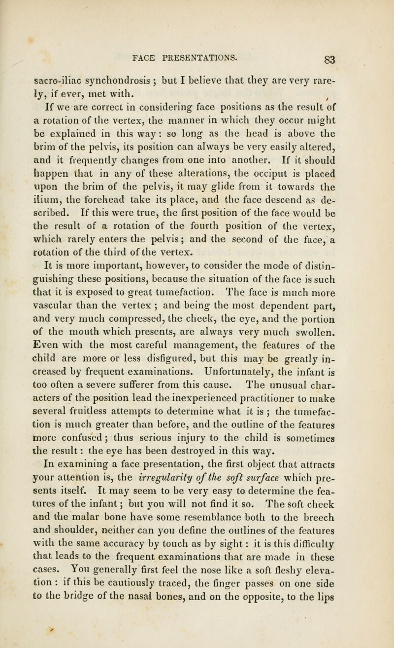 sacro-iliac synchondrosis ; but I believe that they are very rare- ly, if ever, met with. If we are correct in considering face positions as the result of a rotation of the vertex, the manner in wliich they occur might be explained in this way: so long as the head is above the brim of the pelvis, its position can always be very easily altered, and it frequently changes from one into another. If it should happen that in any of these alterations, the occiput is placed upon the brim of the pelvis, it may glide from it towards the ilium, the forehead take its place, and the face descend as de- scribed. If this were true, the first position of the face would be the result of a rotation of the fourth position of the vertex, which rarely enters the pelvis; and the second of the face, a rotation of the third of the vertex. It is more important, however, to consider the mode of distin- guishing these positions, because the situation of the face is such that it is exposed to great tumefaction. The face is much more vascular than the vertex ; and being the most dependent part, and very much compressed, the cheek, the eye, and the portion of the mouth which presents, are always very much swollen. Even with the most careful management, the features of the child are more or less disfigured, but this may be greatly in- creased by frequent examinations. Unfortunately, the infant is too often a severe sufferer from this cause. The unusual char- acters of the position lead the inexperienced practitioner to make several fruitless attempts to determine what it is ; the tumefac- tion is much greater than before, and the outline of the features more confused; thus serious injury to the child is sometimes the result: the eye has been destroyed in this way. In examining a face presentation, the first object that attracts your attention is, the irregularity of the soft surface which pre- sents itself. It may seem to be very easy to determine the fea- tures of the infant; but you will not find it so. The soft cheek and the malar bone have some resemblance both to the breech and shoulder, neither can you define the outlines of the features with the same accuracy by touch as by sight: it is this difficulty that leads to the frequent examinations that are made in these cases. You generally first feel the nose like a soft fleshy eleva- tion : if this be cautiously traced, the finger passes on one side to the bridge of the nasal bones, and on the opposite, to the lips