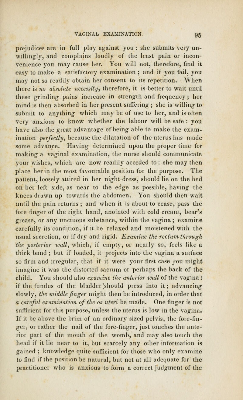 prejudices are in full play against you : she submits very un- willingly, and complains loudly of the least pain or incon- venience you may cause her. You will not, therefore, find it easy to make a satisfactory examination ; and if you fail, you may not so readily obtain her consent to its repetition. When there is no absolute necessity^ therefore, it is better to wait until these grinding pains increase in strength and frequency ; her mind is then absorbed in her present suffering ; she is willing to submit to anything which may be of use to her, and is often very anxious to know whether the labour will be safe : you have also the great advantage of being able to make the exam- ination perfectly^ because the dilatation of the uterus has made some advance. Having determined upon the proper time for making a vaginal examination, the nurse should communicate your wishes, which are now readily acceded to : she may then place her in the most favourable position for the purpose. The patient, loosely attired in her night-dress, should lie on the bed on her left side, as near to the edge as possible, having the knees drawn up towards the abdomen. You should then wait until the pain returns ; and when it is about to cease, pass the fore-finger of the right hand, anointed with cold cream, bear's grease, or any unctuous substance, within the vagina; examine carefully its condition, if it be relaxed and moistened with the usual secretion, or if dry and rigid. Examine the rectum through the posterior wall, which, if empty, or nearly so, feels like a thick band ; but if loaded, it projects into the vagina a surface so firm and irregular, that if it were your first case you might imagine it was the distorted sacrum or perhaps the back of the child. You should also examine the anterior ivallof the vagina: if the fundus of the bladder [should press into it; advancing slowly, the middle finger might then be introduced, in order that a careful examination of the os uteri be made. One finger is not sufficient for this purpose, unless the uterus is low in the vagina. If it be above the brim of an ordinary sized pelvis, the fore-fin- ger, or rather the nail of the fore-finger, just touches the ante- rior part of the mouth of the womb, and may also touch the head if it lie near to it, but scarcely any other information is gained ; knowledge quite sufficient for those who only examine to find if the position be natural, but not at all adequate for the practitioner who is anxious to form a correct judgment of the