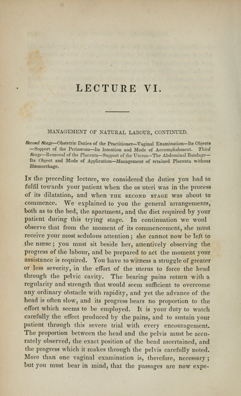 LECTURE VI. MANAGEMENT OF NATURAL LABOUR, CONTINUED. Second Stage—Obstetric Duties of the Praclitioner—Vaginal Examination—Its Objects —Support of the Perinaeum—Its Intention and Mode of AccompUshment. Third Stage—Removal of the Placenta—Support of the Uterus—The Abdominal Bandage- Its Object and Mode of Application—Management of retained Placenta without Haemorrhage. In the preceding- lecture, we considered the duties you had to fulfil towards your patient when the os uteri was in the process of its dilatation, and when the second stage was about to commence. We explained to you the general arrangements, both as to the bed, the apartment, and the diet required by your patient during this trying- stage. In continuation we woul observe that from the moment of its commencement, she must receive your most sedulous attention; she cannot now be left to the nmse; you must sit beside her, attentively observing the progress of the labour, and be prepared to act the moment your assistance is required. You have to witness a strugs^le of greater or less severity, in the effort of the uterus to force the head through the pelvic cavity. The bearing pains return with a regularity and strength that would seem sufficient to overcome any ordinary obstacle with rapidity, and yet the advance of the head is often slow, and its progress bears no proportion to the effort which seems to be employed. It is your duty to watch carefully the effect produced by the pains, and to sustain your patient through this severe trial with every encourngement. The proportion between the head and the pelvis must be accu- rately observed, the exact position of the head ascertained, and the progress which it makes through the pelvis carefully noted. More than one vaginal examination is, therefore, necessary ; but you must bear in mind, that the passages are now expe-