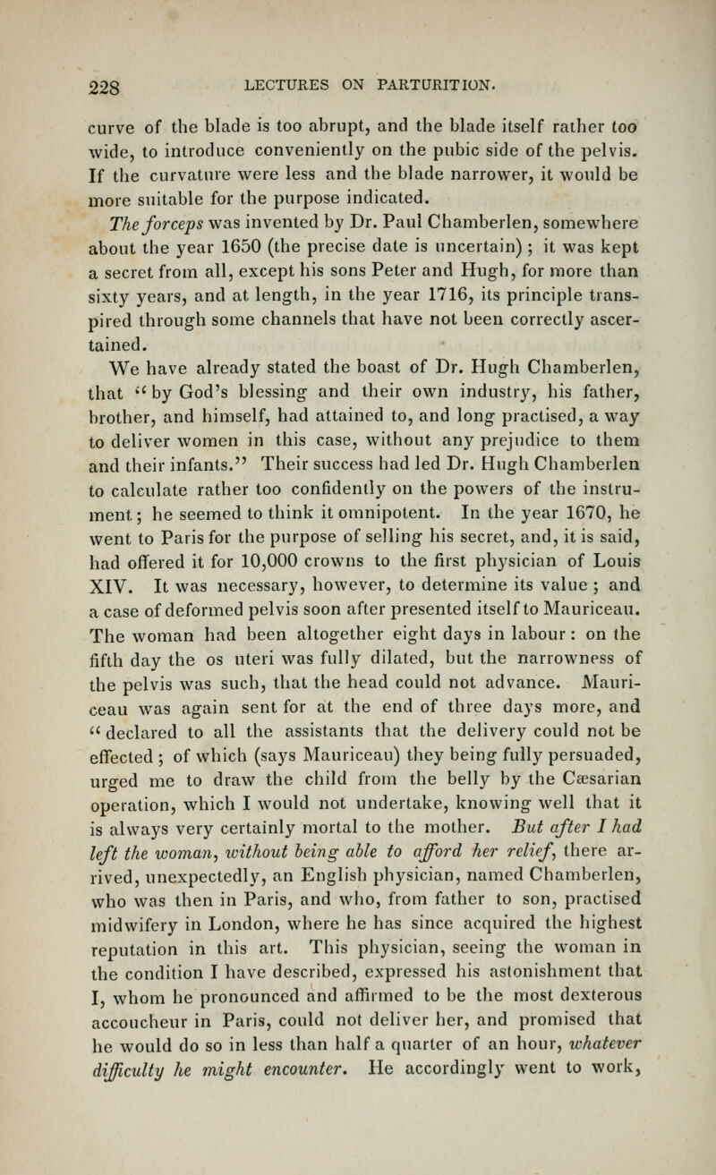 curve of the blade is too abrupt, and the blade itself rather too wide, to introduce conveniently on the pubic side of the pelvis. If the curvature were less and the blade narrower, it would be more suitable for the purpose indicated. The forceps was invented by Dr. Paul Chamberlen, somewhere about the year 1650 (the precise date is uncertain); it was kept a secret from all, except his sons Peter and Hugh, for more than sixty years, and at length, in the year 1716, its principle trans- pired through some channels that have not been correctly ascer- tained. We have already stated the boast of Dr. Hugh Chamberlen, that *' by God's blessing and their own industry, his father, brother, and himself, had attained to, and long practised, a way to deliver women in this case, without any prejudice to them and their infants. Their success had led Dr. Hugh Chamberlen to calculate rather too confidently on the powers of the instru- ment ; he seemed to think it omnipotent. In the year 1670, he went to Paris for the purpose of selling his secret, and, it is said, had offered it for 10,000 crowns to the first physician of Louis XIV. It was necessary, however, to determine its value ; and a case of deformed pelvis soon after presented itself to Mauriceau. The woman had been altogether eight days in labour: on the fifth day the os uteri was fully dilated, but the narrowness of the pelvis was such, that the head could not advance. Mauri- ceau was again sent for at the end of three days more, and  declared to all the assistants that the delivery could not be effected ; of which (says Mauriceau) they being fully persuaded, urged me to draw the child from the belly by the Caesarian operation, which I would not undertake, knowing well that it is always very certainly mortal to the mother. But after I had left the woman, without being able to afford her relief, there ar- rived, unexpectedly, an English physician, named Chamberlen, who was then in Paris, and who, from father to son, practised midwifery in London, where he has since acquired the highest reputation in this art. This physician, seeing the woman in the condition I have described, expressed his astonishment that I, whom he pronounced and affirmed to be the most dexterous accoucheur in Paris, could not deliver her, and promised that he would do so in less than half a quarter of an hour, whatever difficulty he might encounter. He accordingly went to work,