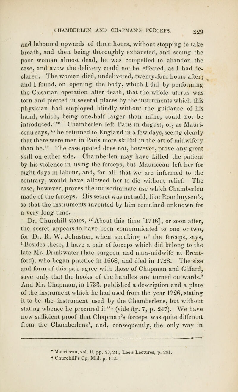 and laboured upwards of three hours, without stopping to take breath, and then being- thoroughly exhausted, and seeing the poor woman almost dead, he was compelled to abandon the case, and avow the delivery could not be effected, as I had de- clared. The woman died, undelivered, twenty-four hours after; and I found, on opening the body, which I did by performing the CcEsarian operation after death, that the whole uterus was torn and pierced in several places by the instruments which this physician had employed blindly without the guidance of his hand, which, being one-half larger than mine, could not be introduced.* Chamberlen left Paris in disgust, or, as Mauri- ceau says,  he returned to England in a few days, seeing clearly that there were men in Paris more skilful in the art of midwifery than he. The case quoted does not, however, prove any great skill on either side. Chamberlen may have killed the patient by his violence in using the forceps, but Mauriceau left her for eight days in labour, and, for all that we are informed to the contrary, would have allowed her to die without relief. The case, however, proves the indiscriminate use which Chamberlen made of the forceps. His secret was not sold, like Roonhuysen's, so that the instruments invented by him remained unknown for a very long time. Dr. Churchill states, About this time [1716], or soon after, the secret appears to have been communicated to one or two, for Dr. R. W. Johnston, when speaking of the forceps, says, ' Besides these, I have a pair of forceps which did belong to the late Mr. Drinkwater (late surgeon and man-midwife at Brent- ford), who began practice in 1668, and died in 1728. The size and form of this pair agree with those of Chapman and Giffard, save only that the hooks of the handles are turned outwards.' And Mr. Chapman, in 1733, published a description and a plate of the instrument which he had used from the year 1726, stating it to be the instrument used by the Chamberlens, but without stating whence he procured it]- (vide fig. 7, p. 247). We have now sufficient proof that Chapman's forceps was quite different from the Chamberlens', and, consequently, the only way in •Mauriceau, vol. ii. pp. 23,24; Lee's Lectures, p. 291. t Churchill's Op. Mid. p. 112.