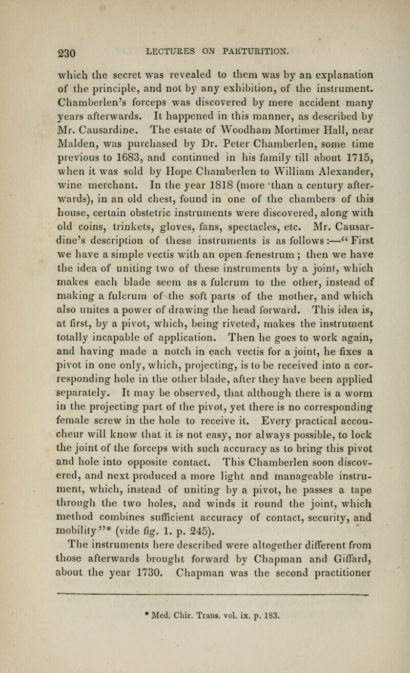 which the secret was revealed to them was by an explanation of the principle, and not by any exhibition, of the instrument. Chamberlen's forceps was discovered by mere accident many years afterwards. It happened in this manner, as described by Mr. Causardine. The estate of Woodham Mortimer Hall, near Maiden, was purchased by Dr. Peter Chamberlen, some time previous to 1683, and continued in his family till about 1715, when it was sold by Hope Chamberlen to William Alexander, wine merchant. In the year 1818 (more than a century after- wards), in an old chest, found in one of the chambers of this house, certain obstetric instruments were discovered, along with old coins, trinkets, gloves, fans, spectacles, etc. Mr. Causar- dine's description of these instruments is as follows:— First we have a simple vectis with an open fenestrum ; then we have the idea of uniting two of these instruments by a joint, which makes each blade seem as a fulcrum to the other, instead of making a fulcrum of the soft parts of the mother, and which also unites a power of drawing the head forward. This idea is, at first, by a pivot, which, being riveted, makes the instrument totally incapable of application. Then he goes to work again, and having made a notch in each vectis for a joint, he fixes a pivot in one only, which, projecting, is to be received into a cor- responding hole in the other blade, after they have been applied separately. It may be observed, that although there is a worm in the projecting part of the pivot, yet there is no corresponding female screw in the hole to receive it. Every practical accou- cheur will know that it is not easy, nor always possible, to lock the joint of the forceps with such accuracy as to bring this pivot and hole into opposite contact. This Chamberlen soon discov- ered, and next produced a more light and manageable instru- ment, which, instead of uniting by a pivot, he passes a tape through the two holes, and winds it round the joint, which method combines sufficient accuracy of contact, security, and mobility* (vide fig. 1. p. 245). The instruments here described were altogether different from those afterwards brought forward by Chapman and Giffard, about the year 1730. Chapman was the second practitioner • Med. Chir. Trans, vol. ix. p. 1S3.