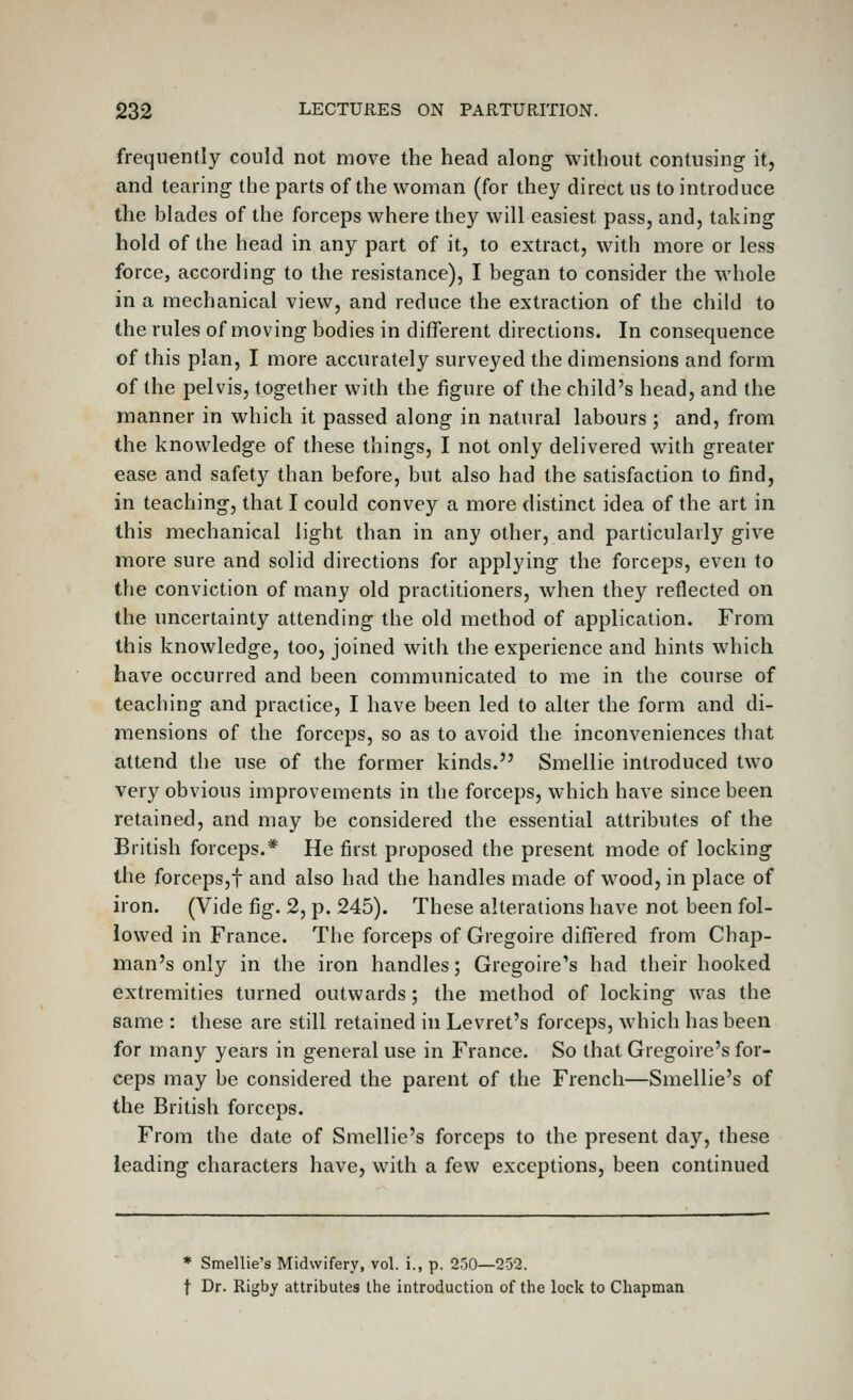 frequently could not move the head along without contusing it, and tearing the parts of the woman (for they direct us to introduce the blades of the forceps where they will easiest pass, and, taking hold of the head in any part of it, to extract, with more or less force, according to the resistance), I began to consider the whole in a mechanical view, and reduce the extraction of the child to the rules of moving bodies in different directions. In consequence of this plan, I more accurately surveyed the dimensions and form of the pelvis, together with the figure of the child's head, and the manner in which it passed along in natural labours ; and, from the knowledge of these things, I not only delivered with greater ease and safety than before, but also had the satisfaction to find, in teaching, that I could convey a more distinct idea of the art in this mechanical light than in any other, and particularly give more sure and solid directions for applying the forceps, even to the conviction of many old practitioners, when they reflected on the uncertainty attending the old method of application. From this knowledge, too, joined with the experience and hints which have occurred and been communicated to me in the course of teaching and practice, I have been led to alter the form and di- mensions of the forceps, so as to avoid the inconveniences that attend the use of the former kinds. Smellie introduced two very obvious improvements in the forceps, which have since been retained, and may be considered the essential attributes of the British forceps.* He first proposed the present mode of locking the forceps,! and also had the handles made of wood, in place of iron. (Vide fig. 2, p. 245). These alterations have not been fol- lowed in France. The forceps of Gregoire differed from Chap- man's only in the iron handles; Gregoire's had their hooked extremities turned outwards ; the method of locking was the same : these are still retained in Levret's forceps, which has been for many years in general use in France. So that Gregoire's for- ceps may be considered the parent of the French—Smellie's of the British forceps. From the date of Smellie's forceps to the present day, these leading characters have, with a few exceptions, been continued * Smellie's Midwifery, vol. i., p. 250—252. t Dr. Rigby attributes the introduction of the lock to Chapman