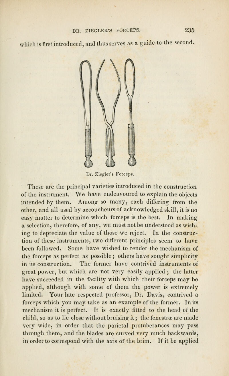 which is first introduced, and thus serves as a guide to the second. Dr. Ziegler's Forceps. These are the principal varieties introduced in the construction of the instrument. We have endeavoured to explain the objects intended by them. Among so many, each differing from the other, and all used by accoucheurs of acknowledged skill, it is no easy matter to determine which forceps is the best. In making a selection, therefore, of any, we must not be understood as wash- ing to depreciate the value of those we reject. In the construc- tion of these instruments, two different principles seem to have been followed. Some have wished to render the mechanism of the forceps as perfect as possible; others have sought simplicity in its construction. The former have contrived instruments of great power, but which are not very easily applied ; the latter have succeeded in the facility with which their forceps may be applied, although with some of them the power is extremely limited. Your late respected professor. Dr. Davis, contrived a forceps which you may take as an example of the former. In its mechanism it is perfect. It is exactly fitted to the head of the child, so as to lie close without bruising it; the fenestras are made very wide, in order that the parietal protuberances may pass through them, and the blades are curved very much backwards, in order to correspond with the axis of the brim. If it be applied