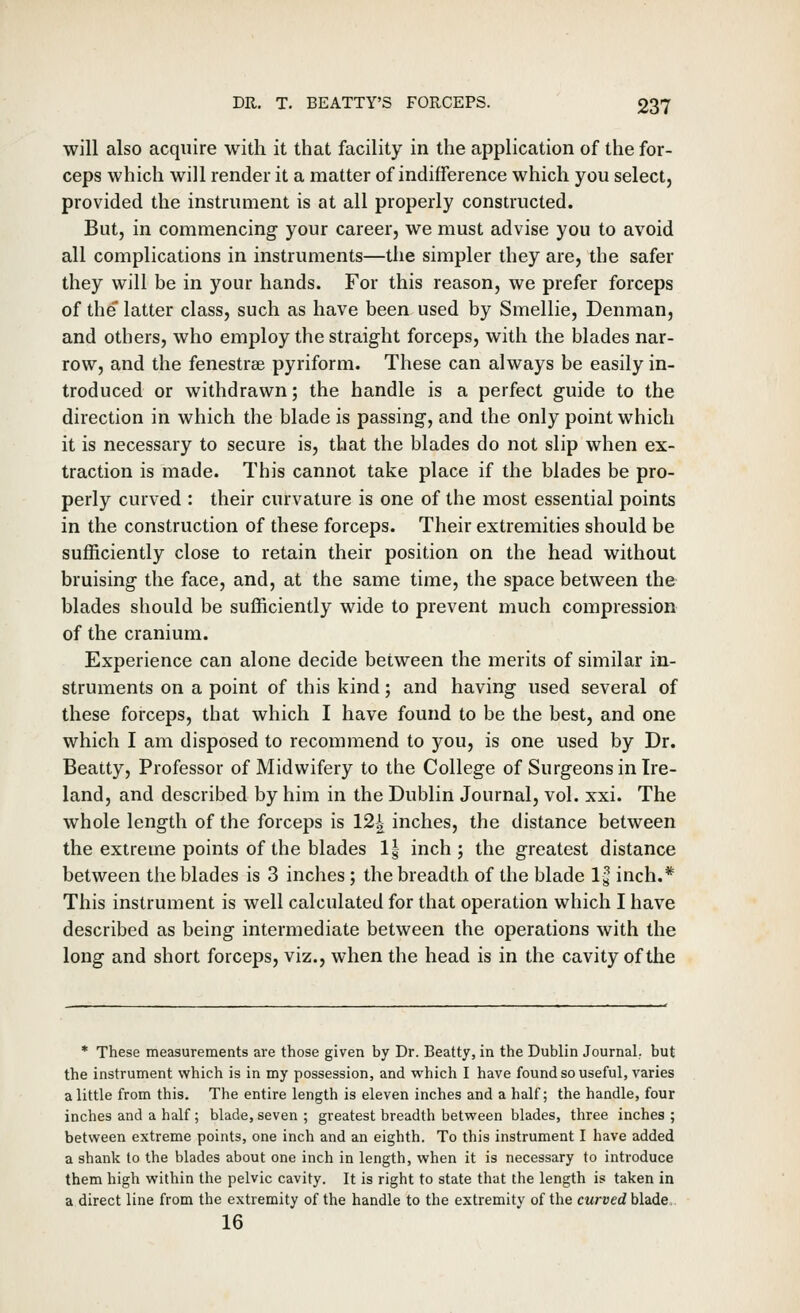 will also acquire with it that facility in the application of the for- ceps which will render it a matter of indifference which you select, provided the instrument is at all properly constructed. But, in commencing your career, we must advise you to avoid all complications in instruments—the simpler they are, the safer they will be in your hands. For this reason, we prefer forceps of the latter class, such as have been used by Smellie, Denman, and others, who employ the straight forceps, with the blades nar- row, and the fenestrse pyriform. These can always be easily in- troduced or withdrawn; the handle is a perfect guide to the direction in which the blade is passing, and the only point which it is necessary to secure is, that the blades do not slip when ex- traction is made. This cannot take place if the blades be pro- perly curved : their curvature is one of the most essential points in the construction of these forceps. Their extremities should be sufficiently close to retain their position on the head without bruising the face, and, at the same time, the space between the blades should be sufficiently wide to prevent much compression of the cranium. Experience can alone decide between the merits of similar in- struments on a point of this kind; and having used several of these forceps, that which I have found to be the best, and one which I am disposed to recommend to you, is one used by Dr. Beatty, Professor of Midwifery to the College of Surgeons in Ire- land, and described by him in the Dublin Journal, vol. xxi. The whole length of the forceps is 12^ inches, the distance between the extreme points of the blades 1| inch ; the greatest distance between the blades is 3 inches ; the breadth of the blade Ig inch.* This instrument is well calculated for that operation which I have described as being intermediate between the operations with the long and short forceps, viz., when the head is in the cavity of the * These measurements are those given by Dr. Beatty, in the Dublin Journal, but the instrument which is in my possession, and which I have found so useful, varies a little from this. The entire length is eleven inches and a half; the handle, four inches and a half; blade, seven ; greatest breadth between blades, three inches ; between extreme points, one inch and an eighth. To this instrument I have added a shank to the blades about one inch in length, when it is necessary to introduce them high within the pelvic cavity. It is right to state that the length is taken in a direct line from the extremity of the handle to the extremity of the curved blade 16