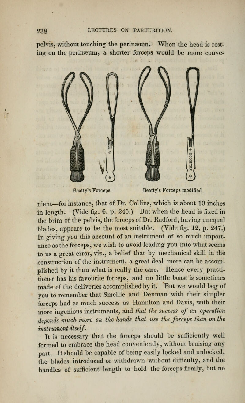 pelvis, without touching the perinseum. When the head is rest- ing on the perinaeum, a shorter forceps would be more conve- Beatty's Forceps. Beatty's Forceps modified. nient—for instance, that of Dr. Collins, which is about 10 inches in length. (Vide fig. 6, p. 245.) But when the head is fixed in the brim of the pelvis, the forceps of Dr. Radford, having unequal blades, appears to be the most suitable. (Vide fig. 12, p. 247.) In giving you this account of an instrument of so much import- ance as the forceps, we wish to avoid leading you into what seems to us a great error, viz., a belief that by mechanical skill in the construction of the instrument, a great deal more can be accom- plished by it than what is really the case. Hence every practi- tioner has his favourite forceps, and no little boast is sometimes made of the deliveries accomplished by it. But we would beg of you to remember that Smellie and Denman with their simpler forceps had as much success as Hamilton and Davis, with their more ingenious instruments, and that the success of an operation depends much more on the hands that use the forceps than on the instrument itself. It is necessary that the forceps should be sufficiently well formed to embrace the head conveniently, without bruising any part. It should be capable of being easily locked and unlocked, the blades introduced or withdrawn without difficulty, and the handles of sufficient length to hold the forceps firmly, but no