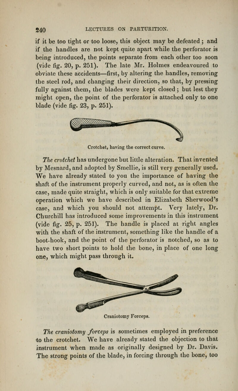 if it be too tight or too loose, this object may be defeated ; and if the handles are not kept quite apart while the perforator is being introduced, the points separate from each other too soon (vide fig. 20, p. 251). The late Mr. Holmes endeavoured to obviate these accidents—first, by altering the handles, removing the steel rod, and changing their direction, so that, by pressing fully against them, the blades v^ere kept closed ; but lest they might open, the point of the perforator is attached only to one blade (vide fig. 23, p. 251). Crotchet, having the correct curve. The crotchet has undergone but little alteration. That invented by Mesnard, and adopted by Smellie, is still very generally used. We have already stated to 3^ou the importance of having the shaft of the instrument properly curved, and not, as is often the case, made quite straight, which is only suitable for that extreme operation which we have described in Elizabeth Sherwood's case, and which you should not attempt. Very lately, Dr. Churchill has introduced some improvements in this instrument (vide fig. 25, p. 251). The handle is placed at right angles with the shaft of the instrument, something like the handle of a boot-hook, and the point of the perforator is notched, so as to have two short points to hold the bone, in place of one long one, which might pass through it. Craniotomy Forceps. The craniotomy forceps is sometimes employed in preference to the crotchet. We have already stated the objection to that instrument when made as originally designed by Dr. Davis. The strong points of the blade, in forcing through the bone, too