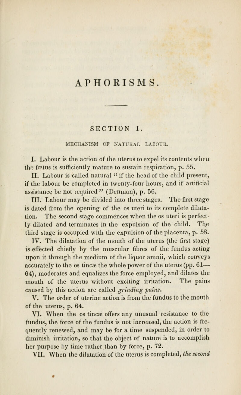 APHORISMS. SECTION I. MECHANISM OF NATURAL LABOUR. I. Labour is the action of the uterus to expel its contents when the foetus is sufficiently mature to sustain respiration, p. 55. II. Labour is called natural  if the head of the child present, if the labour be completed in twenty-four hours, and if artificial assistance be not required  (Denman), p. 56. III. Labour may be divided into three stages. The first stage is dated from the opening of the os uteri to its complete dilata- tion. The second stage commences when the os uteri is perfect- ly dilated and terminates in the expulsion of the child. The third stage is occupied with the expulsion of the placenta, p. 58. IV. The dilatation of the mouth of the uterus (the first stage) is effected chiefly by the muscular fibres of the fundus acting upon it through the medium of the liquor amnii, which conveys accurately to the os tincee the whole power of the uterus (pp. 61— 64), moderates and equalizes the force employed, and dilates the mouth of the uterus without exciting irritation. The pains caused by this action are called grinding pains. V. The order of uterine action is from the fundus to the mouth of the uterus, p. 64. VI. When the os tincae offers any unusual resistance to the fundus, the force of the fundus is not increased, the action is fre- quently renewed, and may be for a time suspended, in order to diminish irritation, so that the object of nature is to accomplish her purpose by time rather than by force, p. 72. VII. When the dilatation of the uterus is completed, the second