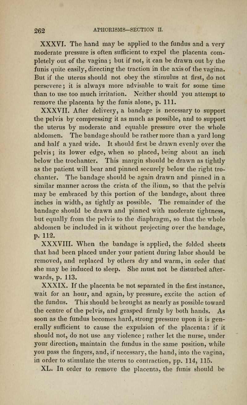 XXXVI. The hand may be applied to the fundus and a very moderate pressure is often sufficient to expel the placenta com- pletely out of the vagina ; but if not, it can be drawn out by the funis quite easily, directing the traction in the axis of the vagina. But if the uterus should not obey the stimulus at first, do not persevere; it is always more advisable to wait for some time than to use too much irritation. Neither should you attempt to remove the placenta by the funis alone, p. 111. XXXVII. After delivery, a bandage is necessary to support the pelvis by compressing it as much as possible, and to support the uterus by moderate and equable pressure over the whole abdomen. The bandage should be rather more than a yard long and half a yard wide. It should first be drawn evenly over the pelvis; its lower edge, when so placed, being about an inch below the trochanter. This margin should be drawn as tightly as the patient will bear and pinned securely below the right tro- chanter. The bandage should be again drawn and pinned in a similar manner across the crista of the ilium, so that the pelvis may be embraced by this portion of the bandage, about three inches in width, as tightly as possible. The remainder of the bandage should be drawn and pinned with moderate tightness, but equally from the pelvis to the diaphragm, so that the whole abdomen be included in it w^ithout projecting over the bandage, p. 112. XXXVIII. When the bandage is applied, the folded sheets that had been placed under your patient during labor should be removed, and replaced by others dry and warm, in order that she may be induced to sleep. She must not be disturbed after- wards, p. 113. XXXIX. If the placenta be not separated in the first instance, wait for an hour, and again, by pressure, excite the action of the fundus. This should be brought as nearly as possible toward the centre of the pelvis, and grasped firmly by both hands. As soon as the fundus becomes hard, strong pressure upon it is gen- erally sufficient to cause the expulsion of the placenta: if it should not, do not use any violence; rather let the nurse, under your direction, maintain the fundus in the same position, while you pass the fingers, and, if necessary, the hand, into the vagina, in order to stimulate the uterus to contraction, pp. 114, 115. XL. In order to remove the placenta, the funis should be