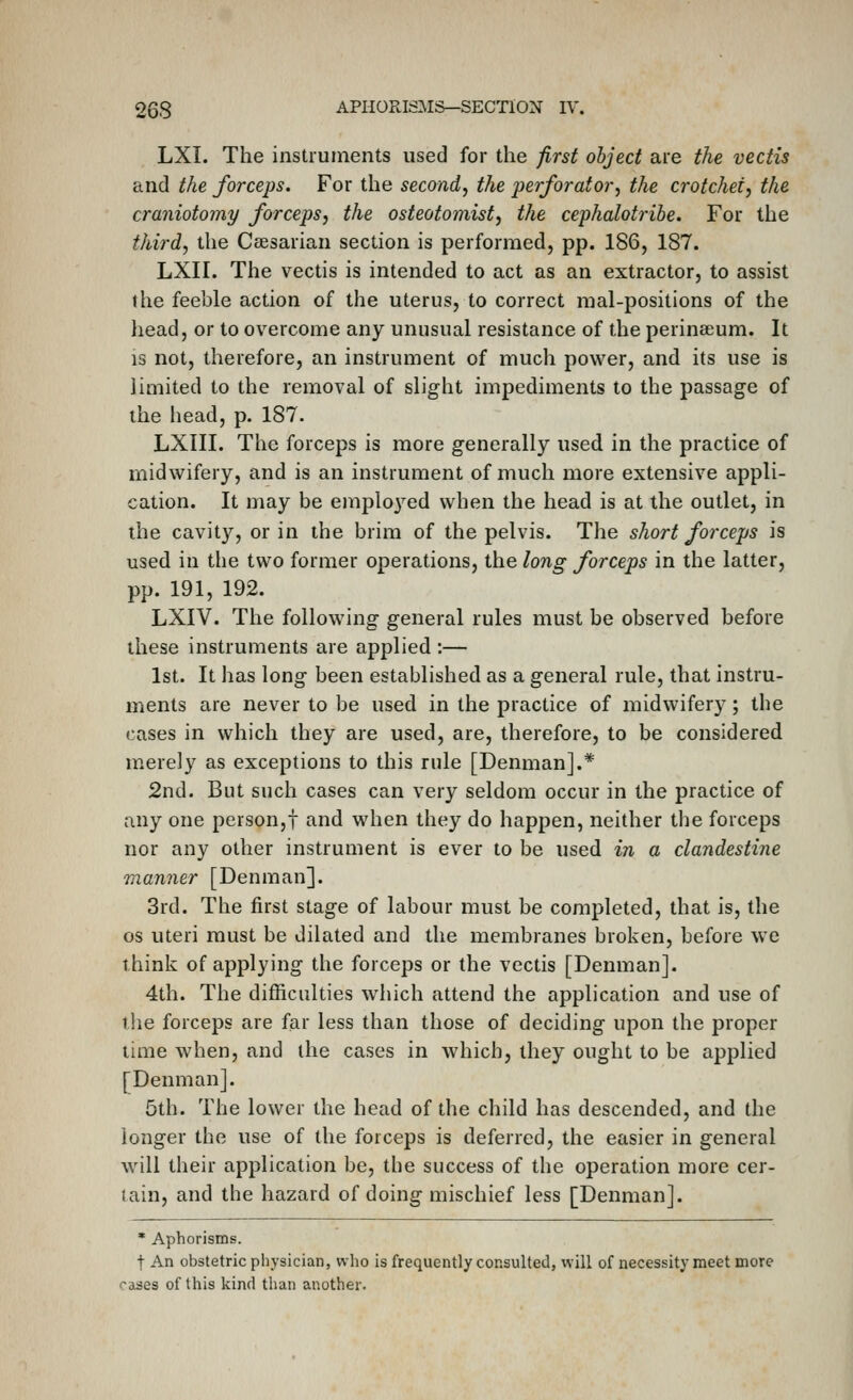 LXI. The instruments used for the first object are the vectis and the forceps. For the second^ the perforator^ the crotchet, the craniotomy forceps, the osteotomist, the cephalotribe. For the third, the Caesarian section is performed, pp. 186, 187. LXII. The vectis is intended to act as an extractor, to assist the feeble action of the uterus, to correct raal-positions of the head, or to overcome any unusual resistance of the perinaium. It IS not, therefore, an instrument of much power, and its use is limited to the removal of slight impediments to the passage of the head, p. 187. LXIII. The forceps is more generally used in the practice of midwifery, and is an instrument of much more extensive appli- cation. It may be employed when the head is at the outlet, in the cavity, or in the brim of the pelvis. The short forceps is used in the two former operations, the long forceps in the latter, pp. 191, 192. LXIV. The following general rules must be observed before these instruments are applied :— 1st. It has long been established as a general rule, that instru- ments are never to be used in the practice of midwifery; the cases in which they are used, are, therefore, to be considered merely as exceptions to this rule [Denman].* 2nd. But such cases can very seldom occur in the practice of any one person,! and when they do happen, neither the forceps nor any other instrument is ever to be used in a clandestine Qnanner [Denman]. 3rd. The first stage of labour must be completed, that is, the OS uteri must be dilated and the membranes broken, before we think of applying the forceps or the vectis [Denman]. 4th. The difficulties which attend the application and use of the forceps are far less than those of deciding upon the proper lime when, and the cases in which, they ought to be applied [Denman]. 5th. The lower the head of the child has descended, and the longer the use of the forceps is deferred, the easier in general will their application be, the success of the operation more cer- tain, and the hazard of doing mischief less [Denman]. * Aphorisms. t An obstetric physician, who is frequently consulted, will of necessity meet more ''ases of this kind than another.