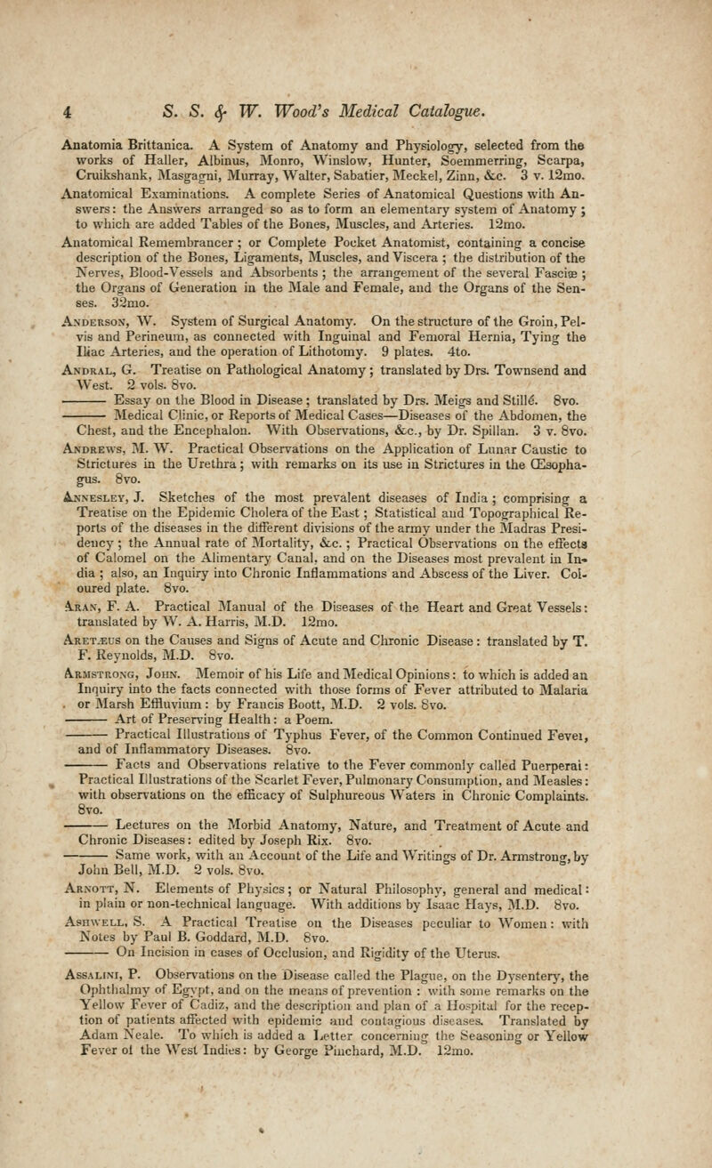 Anatomia Brittanica. A System of Anatomy and Physiology, selected from the works of Haller, Albinus, Monro, Winslow, Hunter, Soemmerring, Scarpa, Cruikshank, Masgagni, Murray, Walter, Sabatier, Meckel, Zinn, &,c. 3 v. l2mo. Anatomical Examinations. A complete Series of Anatomical Questions with An- swers : the Answers arranged so as to form an elementary system of Anatomy ; to which are added Tables of the Bones, Muscles, and Arteries. 12mo. Anatomical Remembrancer ; or Complete Pocket Anatomist, containing a concise description of the Bones, Ligaments, Muscles, and Viscera ; the distribution of the Nerves, Blood-Vessels and Absorbents ; the arrangement of the several Fasciae ; the Organs of Generation in the ftlale and Female, and the Organs of the Sen- ses. 32mo. Anderson, W. System of Surgical Anatomy. On the structure of the Groin, Pel- vis and Perineum, as connected with Inguinal and Femoral Hernia, Tying the Iliac Arteries, and the operation of Lithotomy. 9 plates. 4to. Andral, G. Treatise on Pathological Anatomy; translated by Drs. Townsend and West. 2 vols. 8vo. Essay on the Blood in Disease; translated by Drs. Meigs and Stills. 8vo. Medical Clinic, or Reports of Medical Cases—Diseases of the Abdomen, the Chest, and the Encephalon. With Observations, &.c., by Dr. Spillan. 3 v. 8vo. Andrews, M. W. Practical Observations on the Application of Lunar Caustic to Strictures in the Urethra; with remarks on its use in Strictures in the GEisopha- gus. 8vo. Ajsnesley, J. Sketches of the most prevalent diseases of India ; comprising a Treatise on the Epidemic Choleraof the East; Statistical and Topographical Re- ports of the diseases in the different divisions of the army under the Madras Presi- dency ; the Annual rate of Mortality, Slc. ; Practical Observations on the effects of Calomel on the Alimentary Canal, and on the Diseases most prevalent in In« dia ; also, an Inquiry into Chronic Inflammations and Abscess of the Liver. Col- oured plate. 8vo. A.RAN', F. A. Practical Manual of the Diseases of the Heart and Great Vessels: translated by W. A. Harris, M.D. 12mo. Aret.eus on the Causes and Signs of Acute and Chronic Disease: translated by T. F. Reynolds, M.D. 8vo. A.R1ISTR0NG, John. Memoir of his Life and Medical Opinions: to which is added an Inquiry into the facts connected with those forms of Fever attributed to Malaria . or Marsh Effluvium : by Francis Boott, M.D. 2 vols. 8vo. Art of Preserving Health: a Poem. Practical Illustrations of Typhus Fever, of the Common Continued Fevei, and of Inflammatory Diseases. 8vo. Facts and Observations relative to the Fever commonly called Puerperal: Practical Illustrations of the Scarlet Fever,Pulmonary Consumption, and Measles: with observations on the efScacy of Sulphureous Waters in Chronic Complaints. 8vo. Lectures on the Morbid Anatomy, Nature, and Treatment of Acute and Chronic Diseases: edited by Joseph Rix. 8vo. Same work, with an Account of the Life and Writings of Dr. Armstrong, by John Bell, M.D. 2 vols. 8vo. Arnott, N. Elements of Physics; or Natural Philosophy, general and medical: in plain or non-technical language. With additions by Isaac Hays, M.D. 8vo. AsinvELL, S. A Practical Treatise on the Diseases peculiar to Women: with Notes by Paul B. Goddard, M.D. 8vo. On Incision in cases of Occlusion, and Rigidity of the Uterus. AssALiNi, P. Observations on the Disease called the Plague, on the Dysentery, the Ophthalmy of Egypt, and on the means of prevention : with some remarks on the Yellow Fever of Cadiz, and the de.<cription and plan of a Hospital for the recep- tion of patients affected with epidemic and contagious diseases. Translated by Adam Neale. To which is added a Letter concerning the Seasoning or Yellow Fever oi the West Indies: by George Piuchard, M.D. 12mo.