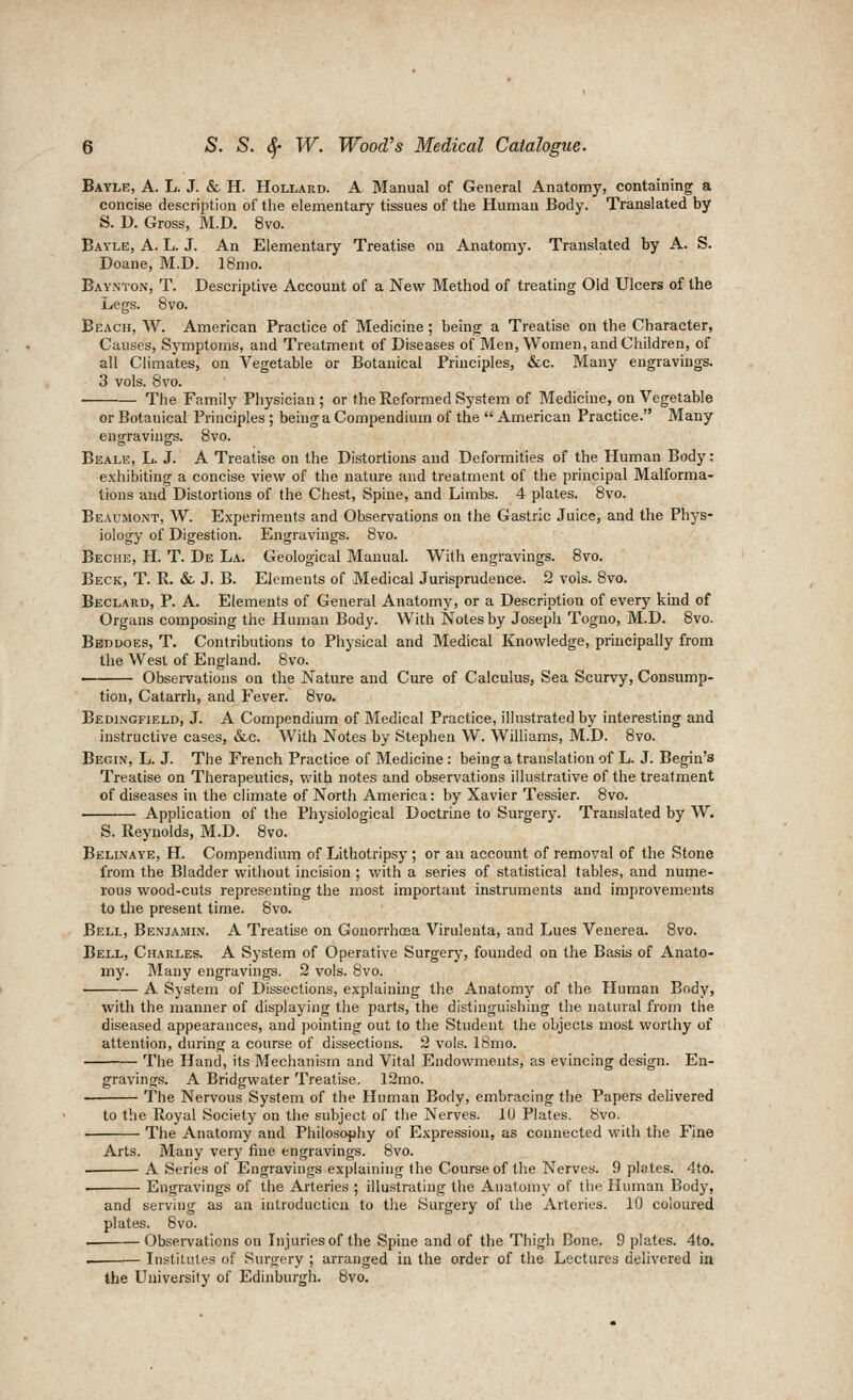 Bayle, a. L. J. & H. HoLLARD. A Manual of General Anatomy, containing a concise description of the elementary tissues of the Human Body. Translated by S. D. Gross, M.D. 8vo. Bayle, A. L. J. An Elementary Treatise on Anatomy. Translated by A. S. Doane, M.D. 18mo. Baynton, T. Descriptive Account of a New Method of treating Old Ulcers of the Legs. 8vo. Beach, W. American Practice of Medicine; being a Treatise on the Character, Causes, Symptoms, and Treatment of Diseases of Men, Women, and Children, of all Climates, on Vegetable or Botanical Principles, &c. Many engravings. 3 vols. 8vo. • The Family Physician; or the Reformed System of Medicine, on Vegetable or Botanical Principles ; being a Compendium of the  American Practice. Many engravings. 8vo. Beale, L. J. A Treatise on the Distortions and Deformities of the Human Body: exhibiting a concise view of the nature and treatment of the principal Malforma- tions and Distortions of the Chest, Spine, and Limbs. 4 plates. 8vo. Beaumont, W. Experiments and Observations on the Gastric Juice, and the Phys- iology of Digestion. Engravings. 8vo. Beche, H. T. De La. Geological Manual. With engravings. 8vo. Beck, T. R. & J. B. Elements of Medical Jurisprudence. 2 vols. 8vo. Beclard, P. A. Elements of General Anatomy, or a Description of every kind of Organs composing the Human Body. With Notes by Joseph Togno, M.D. 8vo. Beddoes, T. Contributions to Physical and Medical Knowledge, principally from the West of England. Bvo. • Obsei-vations on the Nature and Cure of Calculus, Sea Scurvy, Consump- tion, Catarrh, and Fever. 8vo. Bedingfield, J. A Compendium of Medical Practice, ilhistrated by interesting and instructive cases, &lc. With Notes by Stephen W. Williams, M.D. 8vo. Begin, L. J. The French Practice of Medicine : being a translation of L. J. Begin's Treatise on Therapeutics, with notes and observations illustrative of the treatment of diseases in the climate of Nortli America: by Xavier Tessier. 8vo. Application of the Physiological Doctrine to Surgery. Translated by W. S. Reynolds, M.D. 8vo. Belinaye, H. Compendium of Lithotripsy ; or an account of removal of the Stone from the Bladder without incision ; with a series of statistical tables, and nume- rous wood-cuts representing the most important instruments and improvements to the present time. 8vo. Bell, Benjamlv. A Treatise on GonorrhcEa Virulenta, and Lues Venerea. 8vo. Bell, Charles. A System of Operative Surgery, founded on the Basis of Anato- my. Many engravings. 2 vols. 8vo. A System of Dissections, explaining the Anatomy of the Human Body, with the manner of displaying the parts, the distinguishing the natural from the diseased appearances, and ])ointing out to the Student the objects most worthy of attention, during a course of dissections. 2 vols. ISmo. The Hand, its Mechanism and Vital Endowments, as evincing design. En- gravings. A Bridgwater Treatise. 12mo. The Nervous System of the Human Body, embracing the Papers delivered to the Royal Society on the subject of the Nerves. 10 Plates. Svo. The Anatomy and Philosophy of Expression, as connected with the Fine Arts. Many very fine engravings. 8vo. A Series of Engravings explaining the Course of the Nerves. 9 plates. 4to. Engravings of the Arteries ; illustrating the Anatomy of the Human Body, and serving as an introduction to the Surgery of the Arteries. 10 coloured plates. Svo. Observations on Injuries of the Spine and of the Thigh Bone. 9 plates. 4to. Institutes of Surgery ; arranged in the order of the Lectures delivered in the University of Edinburgh. Bvo.