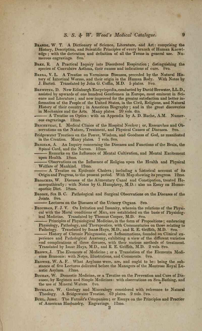 Bbande, W. T. a Dictionary of Science, Literature, aud Art: comprising the History, Description, and Scientific Principles of every branch of Human Knowl- edge ; with the derivation and definition of all the Terms in general use. Nu- merous engravings. 8vo.' Dree, R. A Practical Inquiry into Disordered Respiration; distinguishing the species of Convulsive Asthma, their causes and indications of cure. 8vo. Brera, V. L. A Treatise on Verminous Diseases, preceded by the Natural His- tory of Intestinal Worms, and their origin in the Human Body. With Notes by J. Bartoli. Translated by John G. Coffin, M.D. 5 plates. 8vo. Brewster, D. New Edinburgh Encyclopedia, conducted by David Brewster, LL.D., assisted by upwards of one hundred Gentlemen in Europe, most eminent in Sci- ence and Literature ; and now improved for the greater satisfaction and better in- formation of the People of the United States, in the Civil, Religious, and Natural History of their country ; in American Biography ; and in the great discoveries in Mechanics and the Arts. Many plates. 20 vols. 4to. A Treatise on Optics: with an Appendix by A. D. Bache, A.M. Numer- ous engravings. 12mo. Bricheteau, I. Medical Clinics of the Hospital Necker ; or. Researches and Ob- servations on the Nature, Treatment, and Physical Causes of Diseeises. 8vo. Bridgewater Treatises on the Power, Wisdom, and Goodness of God, as manifested in the Creation. Many plates. 7 vols. 8vo. Brigham, a. An Inquirj' concerning the Diseases and Functions of the Brain, the Spinal Cord, and the Nerves. 12mo. Remarks on the Influence of Mental Cultivation, and Mental Excitement upon Health. 18mo. Observations on the Influence of Religion upon the Health and Physictd Welfare of Mankind. 12mo. A Treatise on Epidemic Cholera; including a historical account of its Origin and Progress, to the present period. With Map showing its progress. 12mo. Broackes, W. Diseases of the Alimentary Canal and Constipation, treated Ho- moeopathically: with Notes by G. Humphrey, M.D.: also an Essay on Homoe- opathic Diet. 18mo. Brodie, Sir B. C. Pathological and Surgical Observations on the Diseases of the Joints. 8vo. Lectures on the Diseases of the Urinary Organs. 8vo. Broussais, F. J. V. On Irritation and Insanity, wherein the relations of the Physi- cal with the Moral conditions of Mau, are established on the basis of Physiolog- ical Medicine. Translated by Thomas Cooper, M.D. 8vo. Principles of Physiological Medicine, in the form of Propositions ; embracing Physiology, Pathology, and Therapeutics, with Commentaries on those relating to Pathology. Translated by Isaa» Hays, M.D., and R. E. Griflith, M.D. 8vo. History of Chronic Phlegmasiae, or Inflammations, founded on Clinical ex- perience and Pathological Anatomy, exhibiting a view of the different varieties find complications of these diseases, with their various methods of treatment. Translated by Isaac Hays, M.D., and R. E. Grifl5th, M.D. 2 vols. 8vo. Brown, J. The Elements of Medicine ; or a Translation of the Elementa Medi- cinae Brunonis: with Notes, Illustrations, and Comments. 8vo. Browne, W. A. F. What Asylums were, are, and ought to be: being the sub- stance of five Lectures delivered before the Managers of the Montrose Royal Lu- natic Asylum. .l2mo. Buchan, W. Domestic Medicine, or a Treatise on the Prevention and Cure of Dis- eases, by Regimen and Simple Medicines: with observations on Sea-Bathing, and the use of Mineral Waters. 8vo. * BucKLAND, W. Geology and Mineralogy considered with reference to Natural Theology. A Bridgewater Treatise. 69 plates. 2 vols. 8vo. . BuEL, Jesse. The Farmer's Companion; or Essays on the Principles and Practice of American Husbandry. Engravings. 12mo. 2