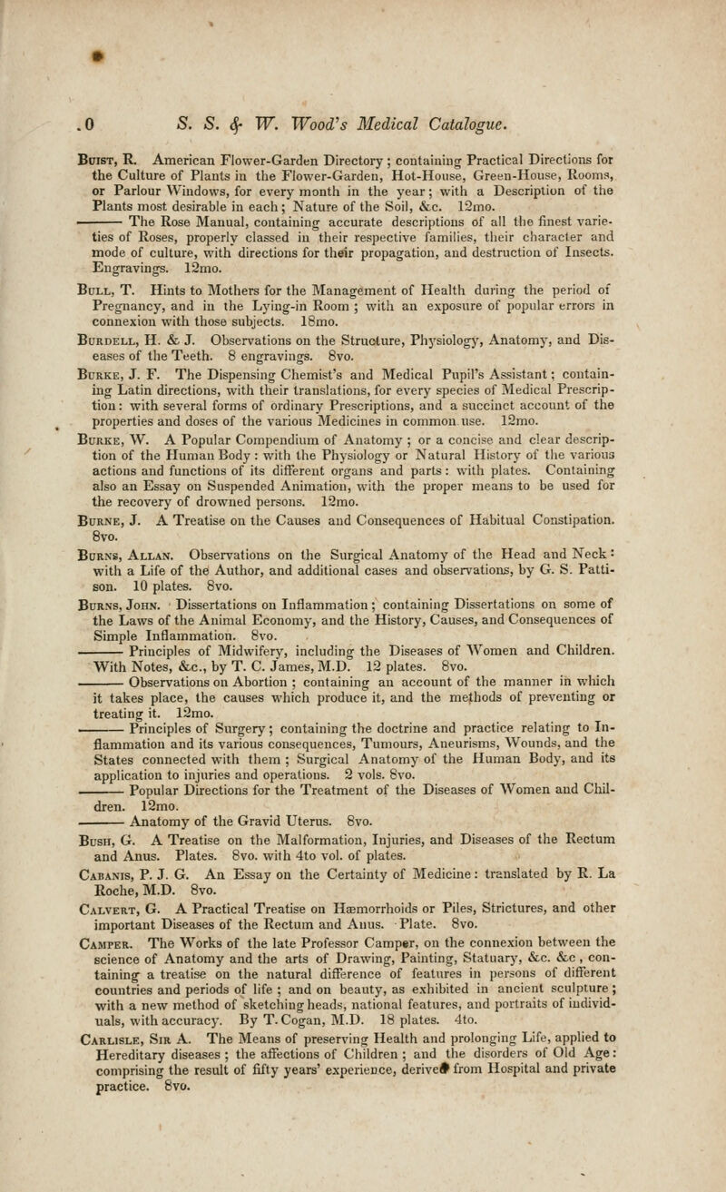 BniST, R. American Flower-Garden Directory ; containing Practical Directions for the Culture of Plants in tlie Flower-Garden, Hot-House, Green-House, Rooms, or Parlour Windows, for every month in the year; with a Description of the Plants most desirable in each; Nature of the Soil, &c. 12mo. • The Rose Manual, containing accurate descriptions of all the finest varie- ties of Roses, properly classed in their respective families, their character and mode of culture, with directions for their propagation, and destruction of Insects. Engravings. 12mo. Bull, T. Hints to Mothers for the Management of Health during the period of Pregnancy, and in the Lying-in Room ; with an exposure of popular errors in connexion with those subjects. 18mo. BuRDELL, H. & J. Observations on the Structure, Physiology, Anatomy, and Dis- eases of the Teeth. 8 engravings. Bvo. Burke, J. F. The Dispensing Chemist's and Medical Pupil's Assistant: contain- hig Latin directions, with their translations, for every species of Medical Prescrip- tion: with several forms of ordinary Prescriptions, and a succinct account of the properties and doses of the various Medicines in common use. l2mo. Burke, W. A Popular Compendium of Anatomy ; or a concise and clear descrip- tion of the Human Body: with the Physiology or Natural History of the various actions and functions of its different organs and parts: with plates. Containing also an Essay on Suspended Animation, with the proper means to be used for the recovery of drowned persons. 12mo. Burne, J. A Treatise on the Causes and Consequences of Habitual Constipation. 8vo. Burns, Allan. Observations on the Surgical Anatomy of the Head and Neck: with a Life of the Author, and additional cases and observations, by G. S. Patti- son. 10 plates. Bvo. Burns, John. Dissertations on Inflammation ; containing Dissertations on some of the Laws of the Animal Economy, and the History, Causes, and Consequences of Simple Inflammation. 8vo. Principles of Midwifery, including the Diseases of AVomen and Children. With Notes, &,c., by T. C. James, M.D. 12 plates. 8vo. Observations on Abortion ; containing an account of the manner in which it takes place, the causes which produce it, and the methods of preventing or treating it. 12mo. Principles of Surgery; containing the doctrine and practice relating to In- flammation and its various consequences. Tumours, Aneurisms, Wounds, and the States connected with them ; Surgical Anatomy of the Human Body, and its application to injuries and operations. 2 vols. Bvo. Popular Directions for the Treatment of the Diseases of Women and Chil- dren. l2mo. Anatomy of the Gravid Uterus. Bvo. Bush, G. A Treatise on the Malformation, Injuries, and Diseases of the Rectum and Anus. Plates. 8vo. with 4to vol. of plates. Cabanis, p. J. G. An Essay on the Certainty of Medicine: translated by R. La Roche, M.D. 8vo. Calvert, G. A Practical Treatise on Hcemorrhoids or Piles, Strictures, and other important Diseases of the Rectum and Anus. Plate. 8vo. Camper. The Works of the late Professor Camper, on the connexion between the science of Anatomy and the arts of Drawing, Painting, Statuary, &c. &,c , con- taining a treatise on the natural difference of features in persons of different countries and periods of life; and on beauty, as exhibited in ancient sculpture; with a new method of sketching heads, national features, and portraits of individ- uals, with accuracy. By T. Cogan, M.D. 18 plates. 4to. Carlisle, Sir A. The Means of prescribing Health and prolonging Life, applied to Hereditary diseases ; the affections of Children ; and the disorders of Old Age: comprising the result of fifty years' experience, derived from Hospital and private practice. 8vo.