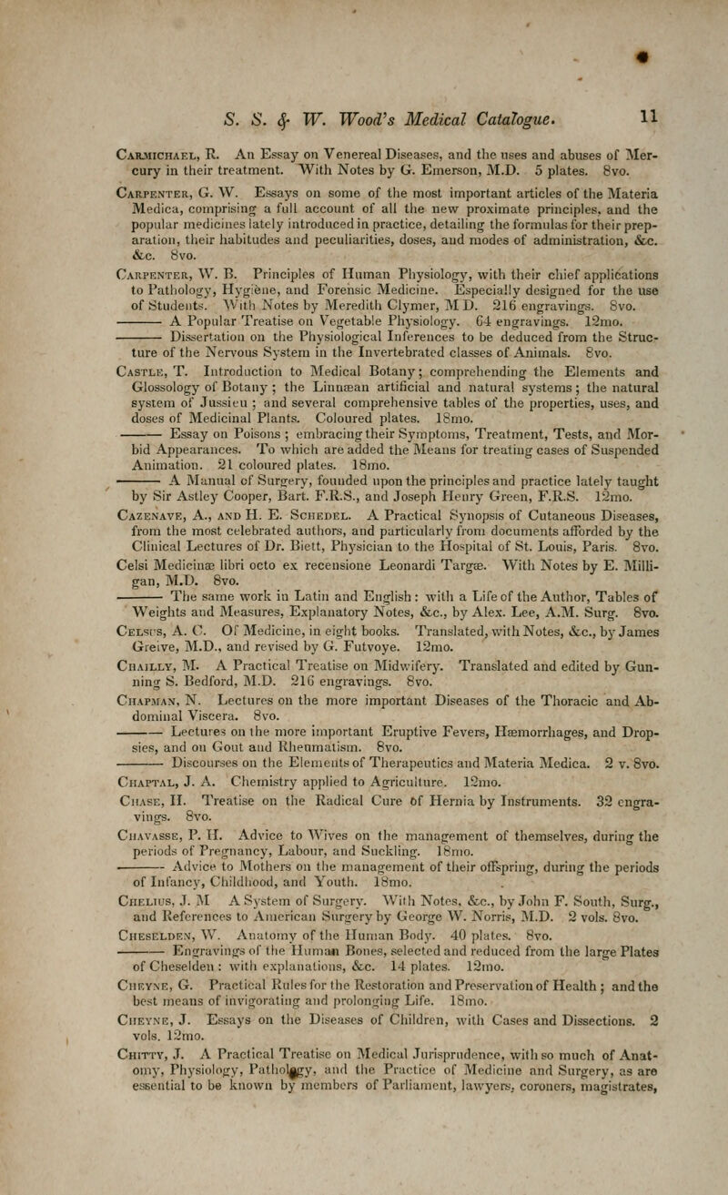 Caiuiichael, R. An Essay on Venereal Diseases, and the uses and abuses of Mer- cury in their treatment. With Notes by G. Emerson, M.D. 5 plates. 8vo. Carpenter, G. W. Essays on some of the most important articles of the Materia Medica, comprising a full account of all tlie new proximate principles, and the popular medicines lately introduced in practice, detailing the formulas for their prep- aration, their habitudes and peculiarities, doses, and modes of administration, &c. &c. 8vo. Carpenter, W. B. Principles of Human Physiology, with their chief applications to Pathology, Hygiene, and Forensic Medicine. Especially designed for the use of iStudeiits. With Notes by Meredith Clymer, M D. 216 engravings. 8vo. A Popular Treatise on Vegetable Physiology. C4 engravings. 12mo. Dissertation on the Physiological Inferences to be deduced from the Struc- ture of the Nervous Sj'stem in the Invertebrated classes of Animals. Bvo. Castle, T. Introduction to Medical Botanj'; comprehending the Elements and Glossology of Botany; the Linntean artificial and natural systems; the natural system of Jussieu ; and several comprehensive tables of the properties, uses, and doses of Medicinal Plants. Coloured plates. 18mo. Essay on Poisons ; embracing their Symptoms, Treatment, Tests, and Mor- bid Appearances. To which are added the Means for treating cases of Suspended Animation. 21 coloured plates. 18mo. A Manual cf Surgery, founded upon the principles and practice lately taught by Sir Astley Cooper, Bart. F.R.S., and Joseph Henry Green, F.R.S. 12mo. Cazenave, a., and H. E. Schedel. A Practical Synopsis of Cutaneous Diseases, from the most celebrated authors, and particularly from documents afforded by the Clinical Lectures of Dr. Biett, Physician to the Hospital of St. Louis, Paris. Bvo. Celsi Medicinaj libri octo ex recensione Leonard! Targse. With Notes by E. Milli- gan, M.D. Bvo. The same work in Latin and English: with a Life of the Author, Tables of Weights and Measures, Explanatory Notes, &c., by Alex. Lee, A.M. Surg. Bvo. CELsrs, A. C. or Medicine, in eight books. Translated, with Notes, &.c., by James Greive, M.D., and revised by G. Futvoye. 12mo. Chailly, M. a Practical Treatise on Midwifery. Translated and edited by Gun- ning S. Bedford, M.D. 21G engravings. Bvo. Chapman, N. Lectures on the more important Diseases of the Thoracic and Ab- dominal Viscera. Bvo. Lectures on the more important Eruptive Fevers, Haemorrhages, and Drop- sies, and on Gout and Rhenmalism. Bvo. Discourses on the Elements of Therapeutics and Materia Medica. 2 v. Bvo. Chaptal, J. A. Chemistry applied to Agriculture. 12mo. Chase, II. Treatise on the Radical Cure Of Hernia by Instruments. 32 engra- vings. Bvo. Chavasse, p. H. Advice to Wives on the management of themselves, during the periods of Pregnancy, Labour, and Suckling. 18nio. . Advice to Mothers on the management of their offspring, during the periods of Infancy, Childliood, and Youth. 18mo. CiiELios, J. M A System of Surgery. With Notes. &e., by John F. South, Surg., and References to American Surgery by George W. Norris, M.D. 2 vols. 8vo. Cheselden, W. Anatomy of the Human Body. 40 plates. Bvo. Engravings of the Huma«i Bones, selected and reduced from the large Plates of Cheselden : with explanations, «fec. 14 plates. l2mo. CiiEVNE, G. Practical Rules for the Restoration and Preservation of Health ; and the best means of invigorating and prolonging Life. 18mo. CuEYNE, J. Essays on the Disea.scs of Children, with Cases and Dissections. 2 vols. 12mo. Chittv, J. A Practical Treatise on Medical Jurisprudence, with so much of Anat- omy, Physiology, Patliol^y, aiul the Practice of Medicine and Surgery, as are essential to be known by members of Parliament, lawyers, coroners, magistrates,