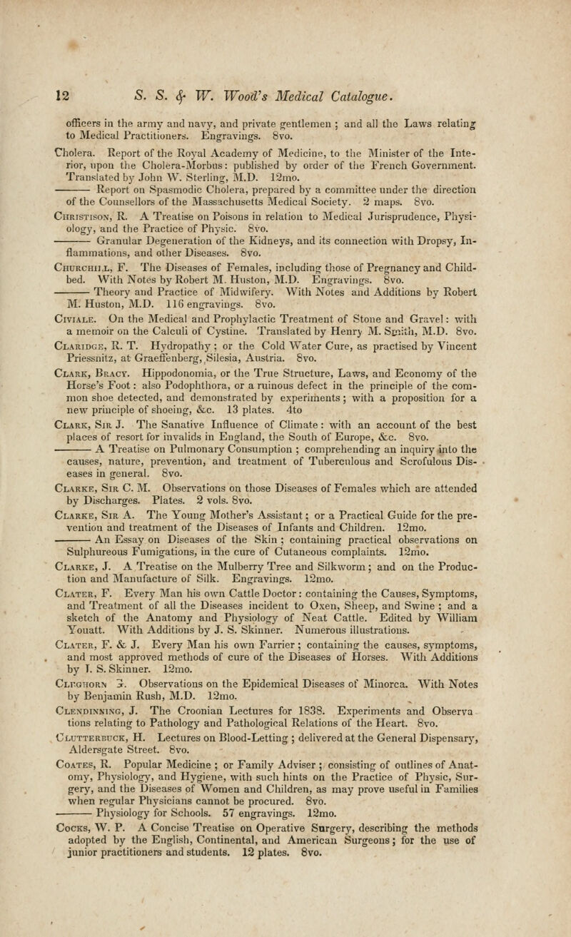 officers in the army and navy, and private jrentlemen ; and all the Laws relating to Medical Practitioners. Engravings. 8vo. Cholera. Report of the Royal Academy of Medicine, to the Minister of the Inte- rior, upon the Cholera-Morbus: published by order of tlie French Government. Translated by John W. Sterling, M.U. 12mo. Report on Spasmodic Cholera, prepared by a committee under the direction of the Counsellors of the Massachusetts Medical Society. 2 maps. 8vo. CiiRiSTisOxX, R. A Treatise on Poisons in relaliou to Medical Jurisprudence, Physi- ology, and the Practice of Physic. 8vo. Granular Degeneration of the Kidneys, and its connection with Dropsy, In- flammations, and other Diseases. Bvo. Churchill, F. The Diseases of Females, including those of Pregnancy and Child- bed. With Notes by Robert M. Huston, M.D. Engravings. Bvo. Theory and Practice of Midwifery. With Notes and Additions by Robert M. Huston, M.D. 116 engravings. 8vo. CiviALE. On the Medical and Prophylactic Treatment of Stone and Gravel: with a memoir on the Calculi of Cystine. Translated by Henry M. Si!:iitli, M.D. 8vo. Clauidge, R. T. Hydropathj'; or the Cold Water Cure, as practised by Vincent Priessnitz, at Graeffenberg, Silesia, Austria. 8vo. Clark, Bracy. Hippodonomia, or the True Structure, Laws, and Economy of the Horse's Foot: also Podophthora, or a ruinous defect in the principle of the com- mon shoe detected, and demonstrated by experiments; with a proposition for a new principle of shoeing, &c. 13 plates. 4to Clark, Sir. J. The Sanative Influence of Climate: with an account of the best places of resort for invalids in England, the South of Europe, &c. Bvo. A Treatise on Pulmonary Consumption ; comprehending an inquiry into the causes, nature, prevention, and treatment of Tuberculous and Scrofulous Dis- eases in general. Bvo. Clarke, Sir C. M. Observations on those Diseases of Females which are attended by Discharges. Plates. 2 vols. Bvo. Clarke, Sir A. The Young Mother's Assistant; or a Practical Guide for the pre- vention and treatment of the Diseases of Infants and Children. 12mo. An Essay on Diseases of the Skin ; containing practical observations on Sulphureous Fumigations, in the cure of Cutaneous complaints. 12mo. Clarke, J. A Treatise on the Mulberry Tree and Silkworm; and on the Produc- tion and Manufacture of Silk. Engravings. 12mo. Clater, F. Every Man his own Cattle Doctor: containing the Causes, Symptoms, and Treatment of all the Diseases incident to Oxen, Sheep, and Swine ; and a sketch of the Anatomy and Physiology of Neat Cattle. Edited by William Youatt. With Additions by J. S. Skinner. Numerous illustrations. Clater, F. & J. Every Man his own Farrier ; containing the causes, symptoms, and most approved metliods of cure of the Diseases of Horses. With Additions by T. S. Skinner. 12ino. Clfghorn j. Observations on the Epidemical Diseases of Minorca. With Notes by Benjamin Rush, M.D. 12mo. Clexdinning, J. The Croonian Lectures for 1838. Experiments and Observa tions relating to Pathology and Pathological Relations of the Heart. 8vo. Clutterbuck, H. Lectures on Blood-Letting ; delivered at the General Dispensary, Aldersgate Street. 8vo. Coates, R. Popular Medicine ; or Family Adviser ; consisting of outlines of Anat- omy, Physiology, and Hygiene, with such hints on the Practice of Physic, Sur- gery, and the Diseases of Women and Children, as may prove useful iu Families when regular Physicians cannot be procured. Bvo. • Physiology for Schools. 57 engravings. 12mo. Cocks, W. P. A Concise Treatise on Operative Surgery, describing the methods adopted by the English, Continental, and American Surgeons; for the use of junior practitioners and students. 12 plates. Bvo.