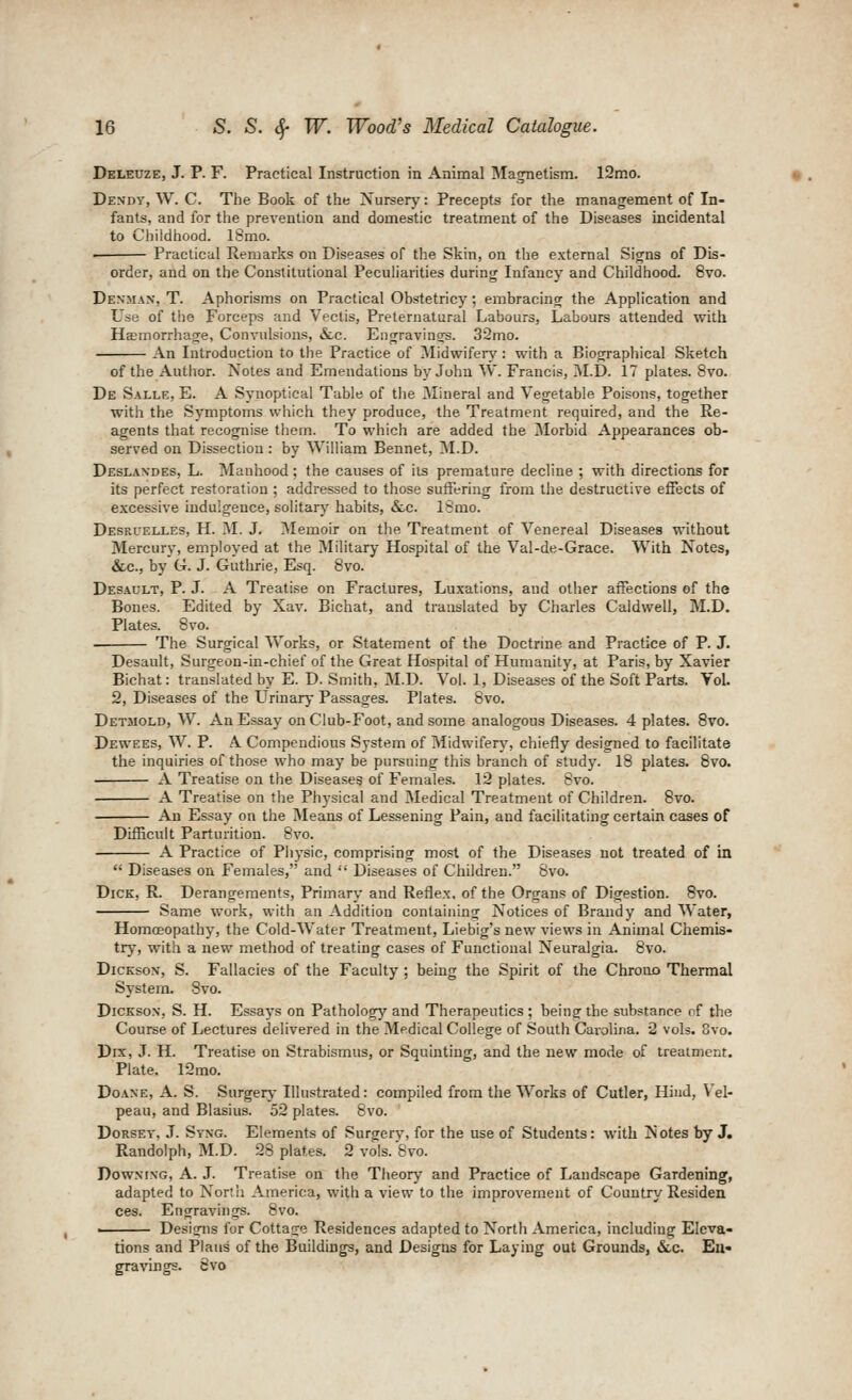 Deleuze, J. p. F. Practical Instruction in Animal Magnetism. 12mo. Dendy, W. C. The Book of the Nursery: Precepts for the management of In- fants, and for the prevention and domestic treatment of the Diseases incidental to Childhood. ISmo. • Practical Remarks on Diseases of the Skin, on the e.xternal Signs of Dis- order, and on the Constitutional Peculiarities during Infancy and Childhood. 8vo. Denman, T. Aphorisms on Practical Obstetricy; embracing the Application and Use of the Forceps and Vectis, Preternatural Labours, Labours attended with Hemorrhage, Convulsions, &lc. Engravings. 32mo. An Introduction to the Practice of Midwifen,': with a Biographical Sketch of the Author. Notes and Emendations by John W. Francis, M.D. 17 plates. 8vo. De Salle, E. A Synoptical Table of the Mineral and Vegetable Poisons, together with the Symptoms which they produce, the Treatment required, and the Re- agents that recognise them. To which are added the Morbid Appearances ob- served on Dissection: by William Bennet, ^I.D. Deslandes, L. Manhood; the causes of its premature decline ; with directions for its perfect restoration ; addressed to those suffering from the destructive effects of excessive indulgence, solitary habits, &c. ISmo. Desruelles, H. M. J. Memoir on the Treatment of Venereal Diseases without Mercury, employed at the Military Hospital of the Val-de-Grace. With Notes, &c., by G. J. Guthrie, Esq. 8vo. Desadlt, p. J. A Treatise on Fractures, Luxations, and other affections of the Bones. Edited by Xav. Bichat, and translated by Charles Caldwell, M.D. Plates. 8vo. . The Surgical Works, or Statement of the Doctrine and Practice of P. J. Desault, Surgeon-in-chief of the Great Hospital of Humanity, at Paris, by Xavier Bichat: translated by E. D. Smith, M.D. Vol. 1, Diseases of the Soft Parts. Vol. 2, Diseases of the LTrinary Passages. Plates. 8vo. Detmold, W. An Essay on Club-Foot, and some analogous Diseases. 4 plates. 8vo. Dewees, W. P. A Compendious System of Midwiferj^, chiefly designed to facilitate the inquiries of those who may be pursuing this branch of study. 18 plates. 8vo. A Treatise on the Diseases of Females. 12 plates. 8vo. A Treatise on the Physical and Medical Treatment of Children. 8vo. An Essay on the Means of Lessening Pain, and facilitating certain cases of Difficult Parturition. 8vo. A Practice of Physic, comprising most of the Diseases not treated of in  Diseases on Females, and  Diseases of Children. 8vo. Dick, R. Derangements, Primary and Reflex, of the Organs of Digestion. 8vo. Same work, with an Addition containing Notices of Brandy and Water, Homoeopathy, the Cold-Water Treatment, Liebig's new views in Animal Chemis- try, with a new method of treating cases of Functional Neuralgia. 8vo. DicKso:*, S. Fallacies of the Faculty ; being the Spirit of the Chrouo Thermal System. 8vo. DiCKsox, S. H. Essays on Pathology'- and Therapeutics ; being the substance nf the Course of Lectures delivered in the Medical College of South Carolina. 2 vols. 8vo. Dix, J. H. Treatise on Strabismus, or Squinting, and the new mode of treatment. Plate. 12mo. DoANE, A. S. Surgery- Illustrated: compiled from tlie Works of Cutler, Hind, V'el- peau, and Blasius. 52 plates. 8vo. DoRSEY, J. Syng. Elements of Surgery, for the use of Students: with Notes by J. Randolph, M.D. 28 plates. 2 vols. '8vo. DowNrxG, A. J. Treatise on the Theory and Practice of Landscape Gardening, adapted to North America, with a view to the improvement of Country Residen ces. Engravings. 8vo. ■ Designs for Cottage Residences adapted to North America, including Eleva- tions and Plans of the Buildings, and Designs for Laying out Grounds, &,c. En- gravings. 8vo