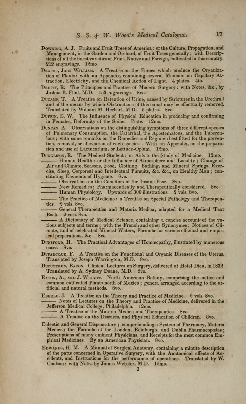 PowNiNG, A. J. Fruits and Fruit Trees of America : or the Culture, Propagation, and Management, in the Garden and Orchard, of Fruit Trees generally ; with Descrip- tions of all the finest varieties of Fruit, Native and Foreign, cultivated in this country, 212 engravings. 12mo. Draper, John William. A Treatise on the Forces which produce the Organiza- tion of Plants: with an Appendi.x, containing several Memoirs on Capillary At- traction, Electricity, and the Chemical Action of Light. 4 plates. 4to. Druitt, R. The Principles and Practice of Modern Surgery : with Notes, &c., hy Joshua B. Flint, M.D. 153 engravings. 8vo. DucAMp, T. A Treatise on Retention of Urine, caused by Strictures in the Urethra 5 and of the means by which Obstructions of this canal may be effectually removed. Translated by William M. Herbert, M.D. 5 plates. 8vo. DuFFiN, E. W. The Influence of Physical Education in producing and confirming in Females, Deformity of the Spine. Plate. l2mo. Duncan, A. Observations on the distinguishing symptoms of three different species of Pulmonary Consumption, the Catarrhal, the Apostematous, and the Tubercu- lous ; with some remarks on the Remedies and Regimen best fitted for the preven- tion, removal, or alleviation of each species. With an Appendix, on the prepara- tion and use of Lactucarium, or Lettuce-Opium. 12mo. DuNGLisoN, R. The Medical Student; or Aids to the Study of Medicine. 12mo. Human Health : or the Influence of Atmosphere and Locality ; Change of Air and Climate, Seasons, Food, Clothing, Bathing, and Mineral Springs, Exer- cise, Sleep, Corporeal and Intellectual Pursuits, &.c. &c., on Healthy Man ; con- stituting Elements of Hygiene. 8vo. Observations on the Condition of the Insane Poor. 8vo. New Remedies ; Pharmaceutically and Therapeutically considered. 8vo. Human Physiology. Upwards of 300 illustrations. 2 vols. 8vo. The Practice of Medicine: a Treatise on Special Pathology and Therapeu- tics. 2 vols. 8vo. General Therapeutics and Materia Medica, adapted for a Medical Text Book. 2 vols. 8vo. A Dictionary of Medical Science, containing a concise account'of the va- rious subjects and terms ; with the French and other Synonymes ; Notices of Cli mate, and of celebrated Mineral Waters, Formulae for various officinal and empu:- ical preparations, &c. 8vo. DuNSFORD, H. The Practical Advantages of HomcEopathy, illustrated by numerous cases. Svo. DuPARCCiuE, F. A Treatise on the Functional and Organic Diseases of the Uterus. Translated by Joseph Warrington, M.D. 8vo. DupuYTREN, Baron. Clinical Lectures on Surgery, delivered at Hotel Dieu, in 1832 Translated by A. Sydney Doane, M.D. 8vo. Eaton, A., and J. Wright. North American Botany, comprising the native and common cultivated Plants north of Mexico ; genera arranged according to the ar- tificial and natural methods. 8vo. Eberle, J. A Treatise on the Theory and Practice of Medicine. 2 vols. 8vo. ■ Notes of Lectures on the Theory and Practice of Medicine, delivered in the Jefferson Medical College, Philadelphia. l2mo. A Treatise of the Materia Medica and Therapeutics. Svo. A Treatise on the Diseases, and Physical Education of Children. Svo. Eclectic and Genera! Dispensatory ; comprehending a System of Pharmacy, Materia Medica; the Formulte of the London, Edinburgh, and Dublin Pharmacopoeias ; Prescriptions of many eminent Physicians, and Receipts for the most common Em- pirical Medicines. By an American Physician. Svo. Edwards, H. M. A Manual of Surgical Anatomy, containing a minute description of the parts concerned in Operative Surgery, with the Anatomical effects of Ac- cidents, and Instructions for the performance of operations. Translated by W. Coulson: with Notes by James Webster, M.D. 12mo. 3