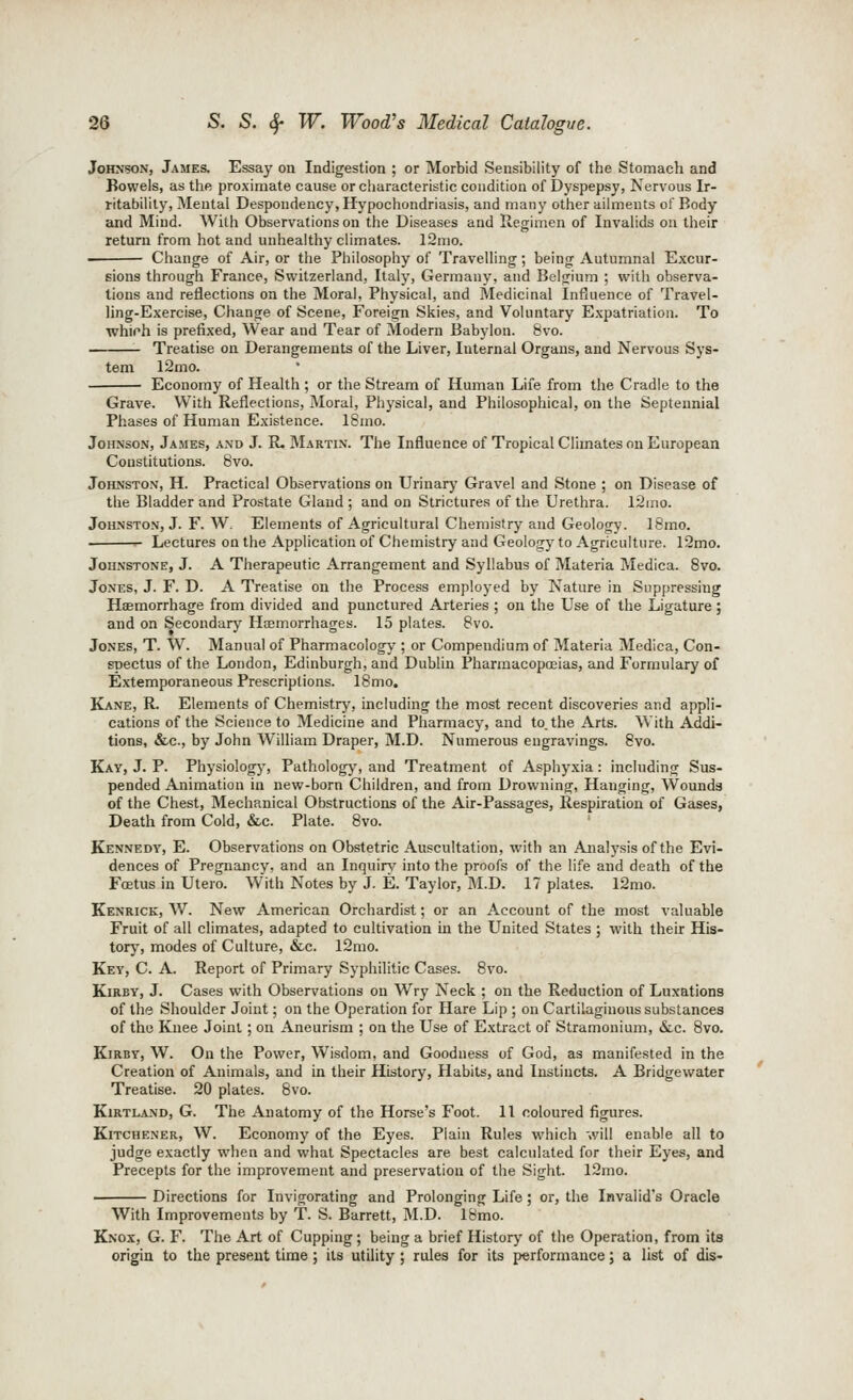 Johnson, James. Essay on Indigestion ; or Morbid Sensibility of the Stomach and Bowels, as the proximate cause or characteristic condition of Dyspepsy, Nervous Ir- ritability, Mental Despondency, Hypochondriasis, and many other ailments of Body and Mind. With Observations on the Diseases and Regimen of Invalids on their return from hot and unhealthy climates. 12mo. Change of Air, or the Philosophy of Travelling; being Autumnal Excur- sions through France, Switzerland, Italy, Germany, and Belgium ; with observa- tions and reflections on the Moral, Physical, and Medicinal Influence of Travel- ling-Exercise, Change of Scene, Foreign Skies, and Voluntary Expatriation. To whifh is prefixed, Wear and Tear of Modern Babylon. 8vo. Treatise on Derangements of the Liver, Internal Organs, and Nervous Sys- tem 12mo. Economy of Health ; or the Stream of Human Life from the Cradle to the Grave. With Reflections, Moral, Physical, and Philosophical, on the Septennial Phases of Human Existence. ISnio. Johnson, James, and J. R. Martin. The Influence of Tropical Climates on European Constitutions. 8vo. Johnston, H. Practical Observations on Urinary Gravel and Stone ; on Disease of the Bladder and Prostate Gland ; and on Strictures of the Urethra. 12ino. Johnston, J. F. W, Elements of Agricultural Chemistry and Geology. I8mo. ■ Lectures on the Application of Chemistry and Geology to Agriculture. 12mo. Johnstone, J. A Therapeutic Arrangement and Syllabus of Materia Medica. 8vo. Jones, J. F. D. A Treatise on the Process employed by Nature in Suppressing Haemorrhage from divided and punctured Arteries ; on the Use of the Ligature; and on Secondary Haemorrhages. 15 plates. 8vo. Jones, T. W. Manual of Pharmacologj'; or Compendium of Materia Medica, Con- spectus of the London, Edinburgh, and Dublin Pharmacopoeias, and Formulary of Extemporaneous Prescriptions. 18 mo. Kane, R. Elements of Chemistry, including the most recent discoveries and appli- cations of the Science to Medicine and Pharmacy, and to. the Arts. With Addi- tions, &c., by John William Draper, M.D. Numerous engravings. 8vo. Kay, J. p. Physiologj-, Patholog}', and Treatment of Asphyxia: including Sus- pended Animation in new-born Children, and from Drowning, Hanging, Wounds of the Chest, Mechanical Obstructions of the Air-Passages, Respiration of Gases, Death from Cold, &c. Plate. 8vo. Kennedy, E. Observations on Obstetric Auscultation, with an Analysis of the Evi- dences of Pregnancy, and an Inquire' into the proofs of the life and death of the Foetus in Utero. W'ith Notes by J. E. Taylor, IVI.D. 17 plates. l2mo. Kenrick, W. New American Orchardist; or an Account of the most valuable Fruit of all climates, adapted to cultivation m the United States ; with their His- torj', modes of Culture, &c. 12mo. Key, C. a. Report of Primary Syphilitic Cases. 8vo. KiRBY, J. Cases with Observations on Wry Neck ; on the Reduction of Luxations of the Shoulder Joint; on the Operation for Hare Lip ; on Cartilaginous substances of the Knee Joint ; on Aneurism ; on the Use of Extract of Stramonium, &c. 8vo. KiRBY, W. On the Power, Wisdom, and Goodness of God, as manifested in the Creation of Animals, and in their History, Habits, and Instincts. A Bridgewater Treatise. 20 plates. 8vo. KiRTLAND, G. The Anatomy of the Horse's Foot. 11 coloured figures. Kitchener, W. Economy of the Eyes. Plain Rules which will enable all to judge exactly when and what Spectacles are best calculated for their Eyes, and Precepts for the improvement and preservation of the Sight. 12mo. Directions for Invigorating and Prolonging Life; or, the Invalid's Oracle With Improvements by T. S. Barrett, M.D. IBmo. Knox, G. F. The Art of Cupping ; being a brief History of the Operation, from its origin to the present time; its utility; rules for its performance; a list of dis-