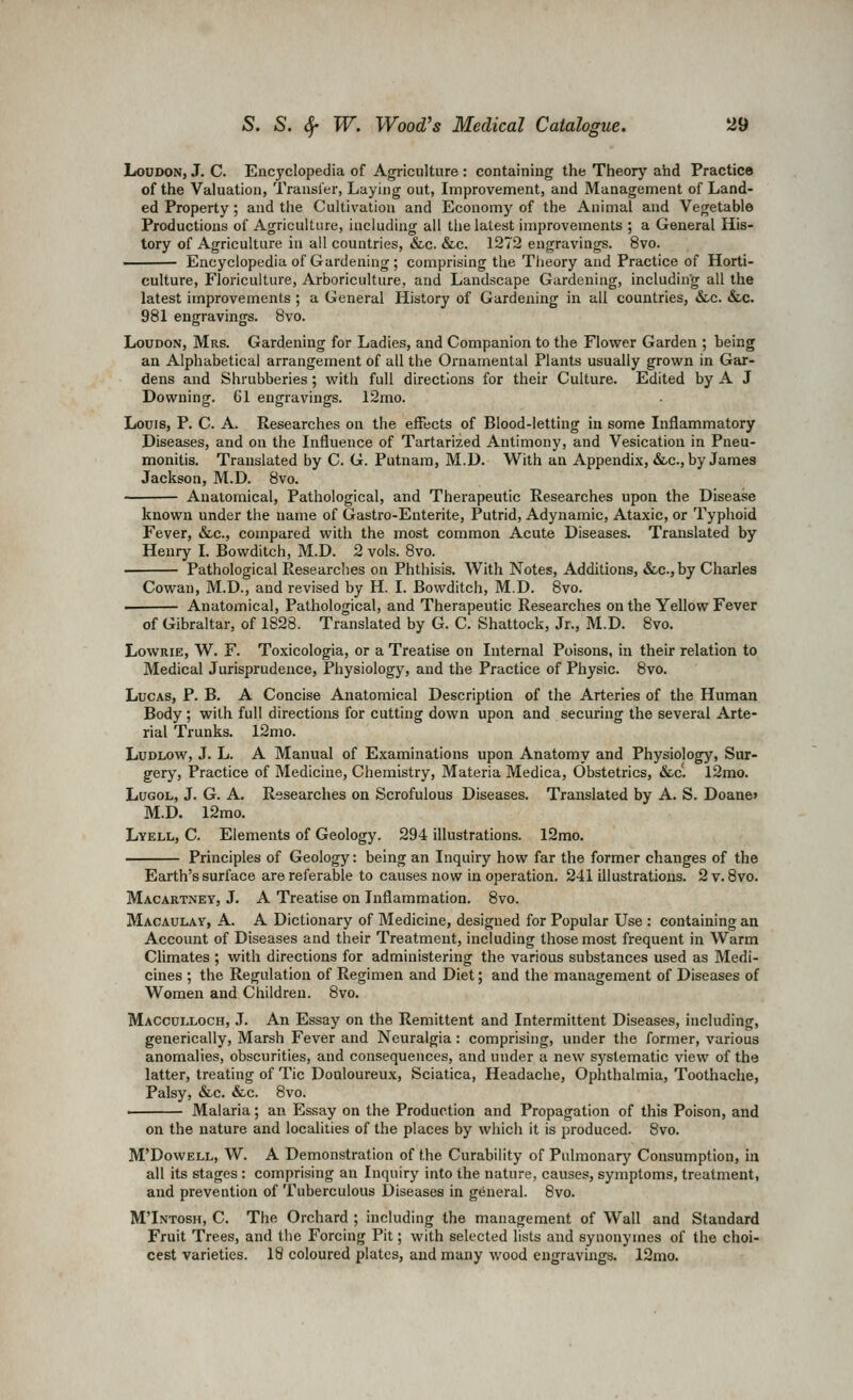 Loudon, J. C. Encyclopedia of Agriculture : containing the Theory ahd Practice of the Valuation, Transfer, Laying out, Improvement, and Management of Land- ed Property ; and the Cultivation and Economy of the Animal and Vegetable Productions of Agriculture, including all the latest improvements ; a General His- tory of Agriculture in all countries, &c. &c. 1272 engravings. 8vo. Encyclopedia of Gardening ; comprising the Theory and Practice of Horti- culture, Floriculture, Arboriculture, and Landscape Gardening, including all the latest improvements ; a General History of Gardening in all countries, &.c. &.c. 981 engravings. 8vo. Loudon, Mrs. Gardening for Ladies, and Companion to the Flower Garden ; being an Alphabetical arrangement of all the Ornamental Plants usually grown in Gar- dens and Shrubberies ; with full directions for their Culture. Edited by A J Downing. 61 engravings. 12mo. Louis, P. C. A. Researches on the effects of Blood-letting in some Inflammatory Diseases, and on the Influence of Tartarized Antimony, and Vesication in Pneu- monitis. Translated by C. G. Putnam, M.D. With an Appendix, «Stc., by James Jackson, M.D. 8vo. Anatomical, Pathological, and Therapeutic Researches upon the Disease known under the name of Gastro-Enterite, Putrid, Adynamic, Ataxic, or Typhoid Fever, &c., compared with the most common Acute Diseases. Translated by Henry I. Bowditch, M.D. 2 vols. 8vo. Pathological Researches on Phthisis. With Notes, Additions, &c.,by Charles Cowan, M.D., and revised by H. I. Bowditch, M.D. 8vo. Anatomical, Pathological, and Therapeutic Researches on the Yellow Fever of Gibraltar, of 1828. Translated by G. C. Shattock, Jr., M.D. 8vo. LowRiE, W. F. Toxicologia, or a Treatise on Internal Poisons, in their relation to Medical Jurisprudence, Physiology, and the Practice of Physic. 8vo. Lucas, P. B. A Concise Anatomical Description of the Arteries of the Human Body; with full directions for cutting down upon and securing the several Arte- rial Trunks. 12mo. Ludlow, J. L. A Manual of Examinations upon Anatomy and Physiology, Sur- gery, Practice of Medicine, Chemistry, Materia Medica, Obstetrics, &c'. 12mo. LuGOL, J. G. A. Researches on Scrofulous Diseases. Translated by A. S. Doaue> M.D. 12mo. Lyell, C. Elements of Geology. 294 illustrations. 12mo. Principles of Geology: being an Inquiry how far the former changes of the Earth's surface are referable to causes now in operation. 241 illustrations. 2 v. 8vo. Macartney, J. A Treatise on Inflammation. 8vo. Macaulay, a. a Dictionary of Medicine, designed for Popular Use : containing an Account of Diseases and their Treatment, including those most frequent in Warm Climates ; with directions for administering the various substances used as Medi- cines ; the Regulation of Regimen and Diet; and the management of Diseases of Women and Children. 8vo. Macculloch, J. An Essay on the Remittent and Intermittent Diseases, including, generically. Marsh Fever and Neuralgia: comprising, under the former, various anomalies, obscurities, and consequences, and under a new systematic view of the latter, treating of Tic Douloureux, Sciatica, Headache, Ophthalmia, Toothache, Palsy, &c. &c. 8vo. . Malaria; an Essay on the Production and Propagation of this Poison, and on the nature and localities of the places by which it is produced. 8vo. M'DowELL, W. A Demonstration of the Curability of Pulmonary Consumption, in all its stages : comprising an Inquiry into the nature, causes, symptoms, treatment, and prevention of Tuberculous Diseases in general. 8vo. MTntosh, C. The Orchard ; including the management of Wall and Standard Fruit Trees, and the Forcing Pit; with selected lists and synonyines of the choi- cest varieties. 18 coloured plates, and many wood engravings. 12mo.