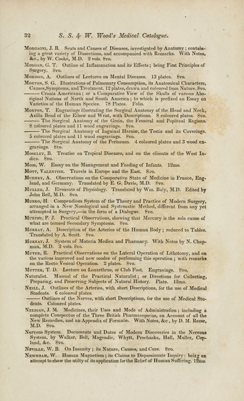 MoRGAGNi, J. B. Seats and Causes of Diseases, investigated by Anatomy ; contain- ing a great variety of Dissections, and accompanied with Remarks. With Notes, &.C., by W. Coolie, M.D. 2 vols. 8vo. Morgan, G. T. Outline of Inflammation and its Effects; being First Principles of Surgery. 8vo. MoRisoN, A. Outlines of Lectures on Mental Diseases. 13 plates. 8vo. Morton, S. G. Illustrations of Pulmonary Consumption, its Anatomical Characters, Causes,Symptoms, and Treatment. 12 plates, drawn and coloured from Nature. 8vo. Crania Americana; or a Comparative View of the Skulls of various Abo- riginal Nations of North and South America; to which is prefixed an Essay on Varieties of the Human Species. 78 Plates. Folio. Morton, T. Engravings illustrating the Surgical Anatomy of the Head and Neck, Axilla Bend of the Elbow and Wrist, with Descriptions. 8 coloured plates. 8vo. Tlie Surgical Anatomy of the Groin, the Femoral and Popliteal Regions. 8 coloured plates and 11 wood engravings. 8vo. The Surgical Anatomy of Inguinal Herniae, the Testis and its Coverings. 5 coloured plates and 11 wood engravings. 8v The Surgical Anatomy of the Perineum. 4 coloured plates and 3 wood en- gravings. 8vo. MosELEY, B. Treatise on Tropical Diseases, and on the climate of the West In- dies. 8vo. Moss, W. Essay on the Management and Feeding of Infants. 12mo. MoTT, Valentine. Travels in Europe and the East. 8vo. MuEHRY, A. Observations on the Comparative State of Medicine in France, Eng- land, and Germany. Translated by E. G. Davis, M.D. 8vo. MuLLER, J. Elements of Physiology. Translated by Wm. Baly, M.D. Edited by John Bell, M.D. 8vo. MuNRo, H. Compendious System of the Theory and Practice of Modern Surgery, arranged in a New Nosological and Systematic Method, different from any yet attempted in Surgery,—in the form of a Dialogue. 8vo. Murphy, P. J. Practical Observations, showing that Mercury is the sole cause of what are termed Secondary Symptoms. 8vo. Murray, A. Description of the Arteries of the Human Body ; reduced to Tables. Translated by A. Scott. 8vo. Murray, J. System of Materia Medica and Pharmacy. With Notes by N. Chap- man, M.D. 2 vols. 8vo. Muter, R. Practical Observations on the Lateral Operation of Lithotomy, and on the various improved and new modes of performing this operation ; with remarks on the Recto Vesical Operation. 2 plates. 8vo. Mutter, T. D. Lecture on Loxarthrus, or Club Foot. Engravings. 8vo. Naturalist. Manual of the Practical Naturalist; or Directions for Collecting, Preparing, and Preserving Subjects of Natural History. Plate. 12mo. Neill, J. Outlines of the Arteries, with short Descriptions, for the use of Medical Students. 6 coloured plates. Outlines of the Nerves, with short Descriptions, for the use of Medical Stu- dents. Coloured plates. Neligan, J. M. Medicines, their Uses and Mode of Administration ; including a complete Conspectus of the Three British Pharmacopoeias, an Account of all the New Remedies, and an Appendix of Formulce. With Notes, &c , by D. M. Reese, M.D. 8vo. Nervous System. Documents and Dates of Modem Discoveries in the Nervous System, by Walker, Bell, Magendie, Whytt, Prochaska, Hall, Muller, Cop- land, &c. 8vo. Nfville, W. B. On Insanity ; its Nature, Causes, and Cure. 8vo. Newnham, W. Human Magnetism ; its Claims to Dispassionate Inquiry: beix.T an attempt to show the utilty of its application for the Relief of Human Suffering. 12mo.