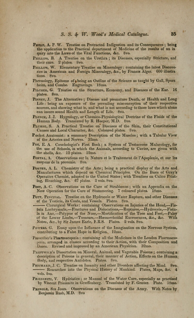 Phiup, a. p. W. Treatise on Protracted Indigestion and its Consequences ; being the application to the Practical department of Medicine of the results of an in quiry into the Laws of the Vital Functions, &.c. 8vo. Phillips, B. A Treatise on the Urethra ; its Diseases, especially Stricture, an6 their cure. 2 plates. 8vo. Phillips, W. Elementary Treatise on Mineralogy: containmg the latest Discove- ries in American and Foreign Mineralogy, Sec., by Francis Alger. 600 illustra tions. 8vo. Phrenology, Epitome of > being an Outline of the Science as taught by Gall, Spurz heim, and Combe. Engravings. 18mo. PiLCHER, G. Treatise on the Structure, Economy, and Diseeises of the Ear. 16 plates. 8vo. PiNNEY, J. The Alternative ; Disease and premature Death, or Health and Long Life: being an exposure of the prevailing misconception of their respective sources, and showing what is, and what is not according to those laws which alone can insure sound Health and Length of Life. 8vo. Plenck, J. J. Hygrology, or Chemico-Physiological Doctrine of the Fluids of the Human Body. Translated by R. Hooper, M.D. 8vo. Plumbe, S. a Practical Treatise on' Diseases of the Skin, their Constitutional Causes and Local Character, &c. Coloured plates. 8vo. Pocket Anatomist: a summary Description of the Muscles; with a Tabular View of the Arteries and Nerves. 32mo. Poe, E. a. Conchologist's First Book: a System of Testaceous Malacology, for the use of Schools, in which the Animals, according to Cuvier, are given with the shells, &c. 12 plates. 12mo. Portal, A. Observations sur la Nature et le Traitement de I'Apoplexie, et sur les moyens de la prevenie. 8vo. Porter, A. L. Chemistry of the Arts; being a practical display of the Arts and Manufactures which depend on Chemical Principles. On the Basis of Gray's Operative Chemist, adapted to the United States; with Treatises on Calico Print- ing, Bleaching, &c. 67 plates. 2 vols. Bvo. Post, A. C. Observations on the Cure of Strabismus ; with an Appendix on the New Operation for the Cure of Stammering. 7 coloured plates. 18mo. Pott, Percival. Treatise on the Hydrocele or Water Rupture, and other Diseases of the Testicle, its Coats, and Vessels. Plates. 8vo. • Chirurgical Works: containing Observations on Injuries of the Head,—Fis- tula Lachrymalis,—Fractures and Dislocations,—Ruptures,—Hydrocele,—Fistu- la in Ano.—Polypus of the Nose,—Mortification of the Toes and Feet,—Palsy of the Lower Limbs,—Tumours,—Haemorrhoidal Excresences, &-c., &.c. With Notes, &c., by Sir James Earle, F.R.S. Plates. 2 vols. 8vo. Powers, G. Essay upon the Influence of the Imagination on the Nervous System, contributing to a False Hope in Religion. 12mo. Pre-!criber''s Pharmacopoeia : containing all the Medicines in the London Pharmaco* pccia, arranged in classes according to their Action, with their Composition and Doses. Revised and improved by an American Physician. 32mo. Prertwich's Dissertation on Mineral, Animal, and Vegetable Poisons ; containing a description of Poisons in general, their manner of Action, Effects on the Human Body, and respective Antidotes. Plates. 8vo. pRicHARD, J. C. Treatise on Insanity and other Disorders affecting the Mind. 8vo- Researches into the Physical History of Mankind. Plates, Maps, &c. 4 vols. 8vo. Priessnitz, V. Hydriatics; or Manual of the Water Cure, especially as practised by Vincent Priessnitz in Grceffenberg. Translated by F. Grffiter. Plate. 18mo. Pbingle, Sir John. Observations on the Diseases of the Army. With Notes by Benjamin Rush, M.D. 8vo