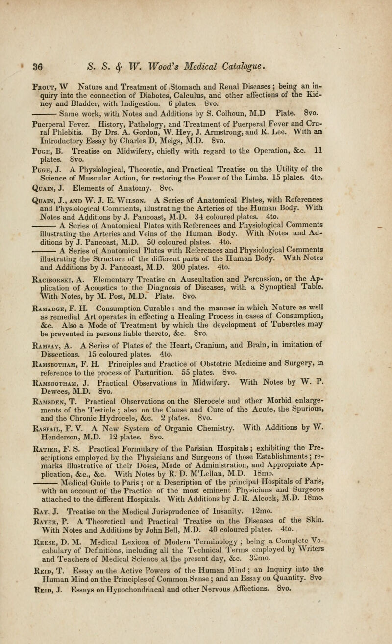 Pbout, W Nature and Treatment of Stomach and Renal Diseases; bemg an in- quiry into the connection of Diabetes, Calculus, and other affections of the Kid- ney and Bladder, with Indigestion. 6 plates. 8vo. ■ Same work, with Notes and Additions by S. Colhoun, M.D Plate. 8vo. Puerperal Fever. History, Pathology, and Treatment of Puerperal Fever and Cru- ral Phlebitis. By Drs. A. Gordon, W. Hey, J. Armstrong, and R. Lee. With an Introductory Essay by Charles D. Meigs, M.D. 8vo. PuGH, B. Treatise on Midwifery, chiefly with regard to the Operation, &c. 11 plates. 8vo. PuGH, J. A Physiological, Theoretic, and Practical Treatise on the Utility of the Science of Muscular Action, for restoring the Power of the Limbs. 15 plates. 4to. QuAiN, J. Elements of Anatomy. Bvo. QuAiN, J., AND W. J. E. Wilson. A Series of Anatomical Plates, with References and Physiological Comments, illustrating the Arteries of the Human Body. With Notes and Additions by J. Pancoast, M.D. 34 coloured plates. 4to. A Series of Anatomical Plates with References and Physiological Comments illustrating the Arteries and Veins of the Human Body. With Notes and Ad- ditions by J. Pancoast, M.D. 50 coloured plates. 4to. A Series of Anatomical Plates with References and Physiological Comments illustrating the Structure of the different parts of the Human Body. With Notes and Additions by J. Pancoast, M.D. 200 plates. 4to. Raciborski, a. Elementary Treatise on Auscultation and Percussion, or the Ap- plication of Acoustics to the Diagnosis of Diseases, with a Synoptical Table. With Notes, by M. Post, M.D. Plate. 8vo. Ramadge, F. H. Consumption Curable : and the manner in which Nature as well as remedial Art operates in effecting a Healing Process in cases of Consumption, &c. Also a Mode of Treatment by which the development of Tubercles may be prevented in persons liable thereto, &c. 8vo. Ramsay, A. A Series of Plates of the Heart, Cranium, and Brain, m imitation of Dissections. 15 coloured plates. 4to. Ramsbotham, F. H. Principles and Practice of Obstetric Medicine and Surgery, in reference to the process of Parturition. 55 plates. 8vo. Ramsbotham, J. Practical Observations in Midwifery. With Notes by W. P. Dewees, M.D. 8vo. Ramsden, T. Practical Observations on the Slerocele and other Morbid enlarge- ments of the Testicle ; also on the Cause and Cure of the Acute, the Spurious, and the Chronic Hydrocele, &c. 2 plates. 8vo. IIaspail, F. V. A New System of Organic Chemistry. With Additions by W. Henderson, M.D. 12 plates. 8vo. Ratier, F. S. Practical Formulary of the Parisian Hospitals ; exhibiting the Pre- scriptions employed by the Physicians and Surgeons of those Establishments; re- marks illustrative of their Doses, Mode of Administration, and Appropriate Ap- plication, &c., &c. With Notes by R. D. M'Lellan, M.D. 18mo. Medical Guide to Paris ; or a Description of the principal Hospitals of Paris, with an account of the Practice of the most eminent Physicians and Surgeons attached to the different Hospitals. With Additions by J. R. Alcock, M.D. 18ma Ray, J. Treatise on the Medical Jurisprudence of Insanity. ]2mo. Rayer, p. a Theoretical and Practical Treatise on the Diseases of the Skin. With Notes and Additions by John Bell, M.D. 40 coloured plates. 4to. Reese, D. M. Medical Lexicon of Modern Terminology ; being a Complete Vo- cabulary of Definitions, including all the Technical Terms employed by Writers and Teachers of Medical Science at the present day, &.c. SiSmo. Reid, T. Essay on the Active Powers of the Human Mind ; an Inquiry into the Human Mind on the Principles of Common Sense ; and an Essay on Quantity. 8vo Reid, J. Essays on Hypochondriacal and other Nervous Affections. Bvo.