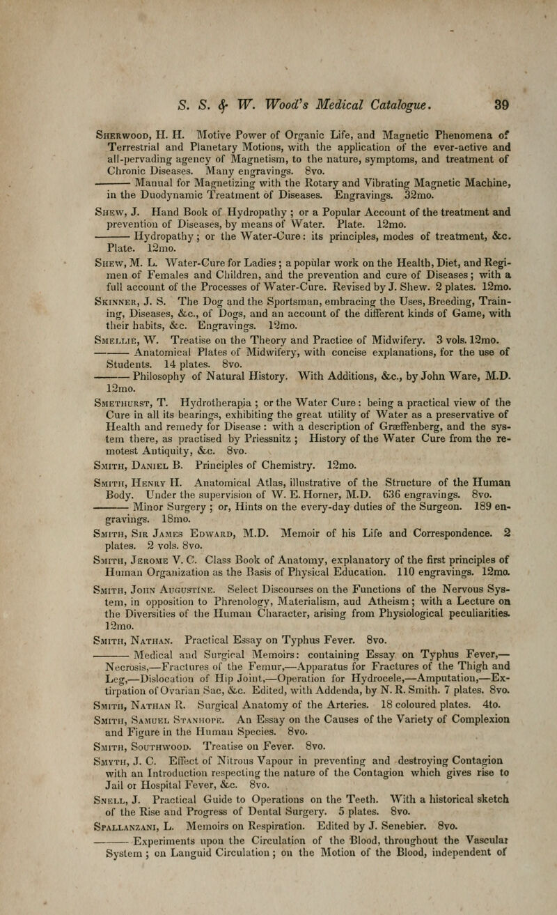 Sherwood, H. H. Motive Power of Organic Life, and Magnetic Phenomena of Terrestrial and Planetary Motions, with the application of the ever-active and all-pervading agency of Magnetism, to the nature, symptoms, and treatment of Chronic Diseases. Many engravings. 8vo. Mannal for Magnetizing with the Rotary and Vibrating Magnetic Machine, in the Duodynamic Treatment of Diseases. Engravings. 32mo. Shew, J. Hand Book of Hydropathy ; or a Popular Account of the treatment and prevention of Diseases, by means of Water. Plate. 12mo. Hydropathy; or the Water-Cure: its principles, modes of treatment, &c. Plate. 12mo. Shew, M. L. Water-Cure for Ladies; a popular work on the Health, Diet, and Regi- men of Females and Children, and the prevention and cure of Diseases; with a full account of the Processes of Water-Cure. Revised by J. Shew. 2 plates. 12mo. Skinner, J. S. The Dog and the Sportsman, embracing the Uses, Breeding, Train- ing, Diseases, &c., of Dogs, and an account of the different kinds of Game, with their habits, &c. Engravings. TJmo. Smellie, W. Treatise on the Theory and Practice of Midwifery. 3 vols. 12mo. Anatomical Plates of Midwifery, with concise explanations, for the use of Students. 14 plates. 8vo. Philosophy of Natural History. With Additions, &c., by John Ware, M.D. 12mo. Smethurst, T. Hydrotherapia ; or the Water Cure: being a practical view of the Cure in all its bearings, exhibiting the great utility of Water as a preservative of Health and remedy for Disease : with a description of Graeffenberg, and the sys- tem there, as practised by Priessnitz ; History of the Water Cure from the re- motest Antiquity, »&c. 8vo. Smith, Daniel B. Principles of Chemistry. 12mo. Smith, Henry H. Anatomical Atlas, illustrative of the Structure of the Human Body. Under the supervision of W. E. Horner, M.D. 636 engravings. 8vo. Minor Surgery ; or. Hints on the every-day duties of the Surgeon. 189 en- gravings. 18mo. Smith, Sir James Edward, M.D. Memoir of his Life and Correspondence. 2 plates. 2 vols. 8vo. Smith, Jerome V. C. Class Book of Anatomy, explanatory of the first principles of Human Organization as the Basis of Physical Education. 110 engravings. 12mo. Smith, John Augustine. Select Discourses on the Functions of the Nervous Sys- tem, in opposition to Phrenology, Materialism, aud Atheism; with a Lecture oa the Diversities of the Human Character, arising from Physiological peculiaritiea. 12mo. Smith, Nathan. Practical Essay on Typhus Fever. 8vo. Medical and Surgical Memoirs: containing Essay on Typhus Fever,— Necrosis,—Fractures of the Femur,—Apparatus for Fractures of the Thigh and Leg,—Dislocation of Hip Joint,—Operation for Hydrocele,—Amputation,—Ex- tirpation of Ovarian Sac, &c. Edited, with Addenda, by N. R. Smith. 7 plates. 8vo. Smith, Nathan R. Surgical Anatomy of the Arteries. 18 coloured plates. 4to. Smith, Samuel Stanhope. An Essay on the Causes of the Variety of Complexion and Figure in the Human Species. 8vo. Smith, Southwood. Treatise on Fever. 8vo. Smyth, J. C. Effect of Nitrous Vapour in preventing and destroying Contagion with an Litroduction respecting the nature of the Contagion which gives rise to Jail or Hospital Fever, «SLc. 8vo. Snell, J. Practical Guide to Operations on the Teeth. With a historical sketch of the Rise and Progress of Dental Surgery. 5 plates. 8vo. Spallanzani, L. Memoirs on Respiration. Edited by J. Senebier. Bvo. Experiments upon the Circulation of the Blood, throughout the Vasculai System; on Languid Circulation; on the Motion of the Blood, independent of