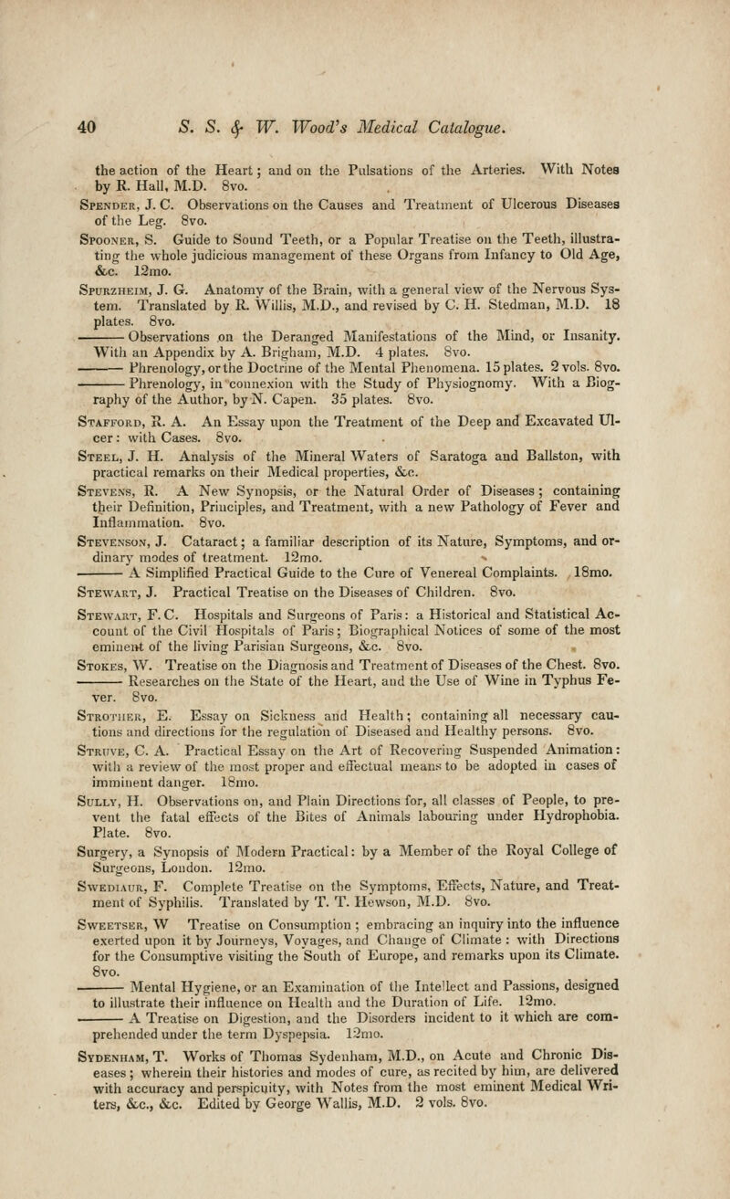 the action of the Heart; and on the Pulsations of the Arteries. With NoteB . by R. Hall, M.D. 8vo. Spender, J. C. Observations on the Causes and Treatment of Ulcerous Diseases of the Leg. 8vo. Spooner, S. Guide to Sound Teeth, or a Popular Treatise on the Teeth, illustra- ting the whole judicious management of these Organs from Infancy to Old Age, &c. 12mo. Spurzheim, J. G. Anatomy of the Brain, with a general view of the Nervous Sys- tem. Translated by R. Willis, M.D., and revised by C. H. Stedman, M.D. 18 plates. 8vo. Observations on the Deranged Manifestations of the Mind, or Insanity. With an Appendix by A. Brigham, M.D. 4 plates. Bvo. Phrenology, or the Doctrine of the Mental Phenomena. 15 plates. 2 vols. Bvo. Phrenology, in connexion with the Study of Physiognomy. With a Biog- raphy of the Author, by N. Capen. 35 plates. Bvo. Stafford, R. A. An Essay upon the Treatment of the Deep and Excavated Ul- cer : with Cases. 8vo. Steel, J. H. Analysis of the Mineral Waters of Saratoga and Ballston, with practical remarks on their Medical properties, &c. Stevens, R. A New Synopsis, or the Natural Order of Diseases; containing their Definition, Principles, and Treatment, with a new Pathology of Fever and Inflammation. 8vo. Stevenson, J. Cataract; a familiar description of its Nature, Symptoms, and or- dinary modes of treatment. 12mo. •< A Simplified Practical Guide to the Cure of Venereal Complaints. , 18mo. Stewart, J. Practical Treatise on the Diseases of Children. Bvo. Stewart, F. C. Hospitals and Surgeons of Paris: a Historical and Statistical Ac- count of the Civil Hospitals of Paris; Biographical Notices of some of the most emineiri. of the living Parisian Surgeons, &c. Bvo. Stokes, W. Treatise on the Diagnosis and Treatment of Diseases of the Chest. 8vo. Researches on the State of the Heart, and the Use of Wine in Typhus Fe- ver. 8vo. Strother, E. Essay on Sickness and Health; containing all necessary cau- tions and directions for the regulation of Diseased and Healthy persons. 8vo. Strijve, C. a. Practical Essay on the Art of Recovering Suspended Animation: with a review of the most proper and effectual means to be adopted in cases of imminent danger. IBmo. Sully, H. Observations on, and Plain Directions for, all classes of People, to pre- vent the fatal effects of the Bites of Animals labouring under Hydrophobia. Plate. Bvo. Surgery, a Synopsis of Modern Practical: by a Member of the Royal College of Surgeons, London. l2mo. SwEDiAUR, F. Complete Treatise on the Symptoms, Effects, Nature, and Treat- ment of Syphilis. Translated by T. T. Hewson, M.D. 8vo. Sweetser, W Treatise on Consumption ; embracing an inquiry into the influence e.verted upon it by Journeys, Voyages, and Change of Climate : with Directions for the Consumptive visiting the South of Europe, and remarks upon its Climate. 8vo. • Mental Hygiene, or an Examination of the Intellect and Passions, designed to illustrate their influence on Health and the Duration of Life. 12mo. A Treatise on Digestion, and the Disorders incident to it which are com- prehended under the term Dyspepsia. 12n)0. Sydenham, T. Works of Thomas Sydenham, M.D., on Acute and Chronic Dis- eases ; wherein their histories and modes of cure, as recited by him, are delivered with accuracy and perspicuity, with Notes from the most eminent Medical Wri- ters, &,c., &c. Edited by George Wallis, M.D. 2 vols. Bvo.