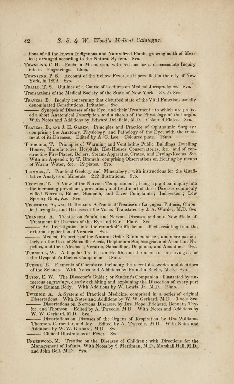 tions of all the known Indigenous and Naturalized Plants, growing north of Mex- ico ; arranged according to the Natural System. 8vo. TowNSEND, C. H. Facts in Mesmerism, with reasons for a dispassionate Inquiry into it. Engravings. 12mo. TowNSEND, P. S. Account of the Yellow Fever, as it prevailed in the city of New York, in 1822. 8vo. Traill, T. S. Outlines of a Course of Lectures on Medical Jurisprudence. Bvo. Transactions of the Medical Society of the State of New York. 3 vols. 8vo. Travers, B. Inquiry concerning that disturbed state of the Vital Functions usually denominated Constitutional Irritation. 8vo. Synopsis of Diseases of the Eye, and their Treatment: to which are prefix- ed a short Anatomical Description, and a sketch of the Physiology of that organ. With Notes and Additions by Edward Delafield, M.D. Coloured Plates. Bvo. Travers, B., and J. H. Green. Principles and Practice of Ophthalmic Surgery: comprising the Anatomy, Physiology, and Pathology of the Eye, with the treat- ment of its Diseases. Edited by A. C. Lee. Coloured plate. IBmo. Tredgold, T. Principles of Warming and Ventilating Public Buildings, Dwelling Houses, Manufactories, Hospitals, Hot-Houses, Conservatories, &c., and of con- structing Fire-Places, Boilers, Steam-Apparatus, Grates, and Drying-Rooms, &c. With an Appendix by T. Bramah, comprising Observations on Heating by means of Warm Water, &c. 12 plates. 8vo. Trimmer, J. Practical Geology and Mineralogy ; with instructions for the Quali- tative Analysis of Minerals. 212 illustrations. Bvo. Trotter, T. A View of the Nervous Temperament; being a practical inquiry into the increasing prevalence, prevention, and treatment of those Diseases commonly called Nervous, Bilious, Stomach, and Liver Complaints; Indigestion; Low Spirits; Gout, &c. Bvo. Trousseau, A., and H. Belloc. A Practical Treatise'on Laryngeal Phthisis, Chron- ic Laryngitis, and Diseases of the Voice. Translated by J. A. Warder, M.D. Bvo Turnbull, a. Treatise on Painful and Nervous Diseases, and on a New Mode of Treatment for Diseases of the Eye and Ear. Plate. Bvo. An Investigation into the remarkable Medicinal effects resulting from the external application of Veratria. Bvo. Medical Properties of the Natural Order Ranunculacece ; and more particu- larly on the Uses of Sabadilla Seeds, Delphinium Staphisagria, and Aconitum Na- pellus, and their Alcaloids, Veratria, Sabadilline, Delphinia, and Aconitine. Bvo. Turnbull, W. A Popular Treatise on Health, and the means of preserving it; or the Dyspeptic's Pocket Companion. IBmo. Turner, E. Elements of Chemistry, including the recent discoveries and doctrines of the Science. With Notes and Additions by Franklin Bache, M.D. 8vo. TusoN, E. W. The Dissector's Guide ; or Student's Companion : illustrated by nu- merous engravings, clearly exhibiting and explaining the Dissection of every part of the Human Body. With Additions by W. Lewis, Jr., M.D. l2mo. TwEEDiE, A. A System of Practical Medicine, comprised in a series of original Dissertations. With Notes and Additions by W. W. Gerliard, M.D. 3 vols. Bvo. Dissertations on Nervous Diseases, by Drs. Hope, Prichard, Bennett, Tay- !i5r, and Thomson. Edited by A. Tweedie, M.D. With Notes and Additions by W. W. Gerhard, M.D. Bvo. Dissertations on Diseases of the Organs of Respiration, by Drs. Williams, Thomson, Carpenter, and Joy. Edited by A. Tweedie, M.D. With Notes and Additions by W. W. Gerhard, M.D. Bvo. Clinical Illustrations of Fever. Bvo. Underwood, M. Treatise on the Diseases of Children ; with Directions for the Management of Infants. With Notes by S. Merriman, M.D., Marshall Hall, M.D., and John Bell, M.D. 8vo.