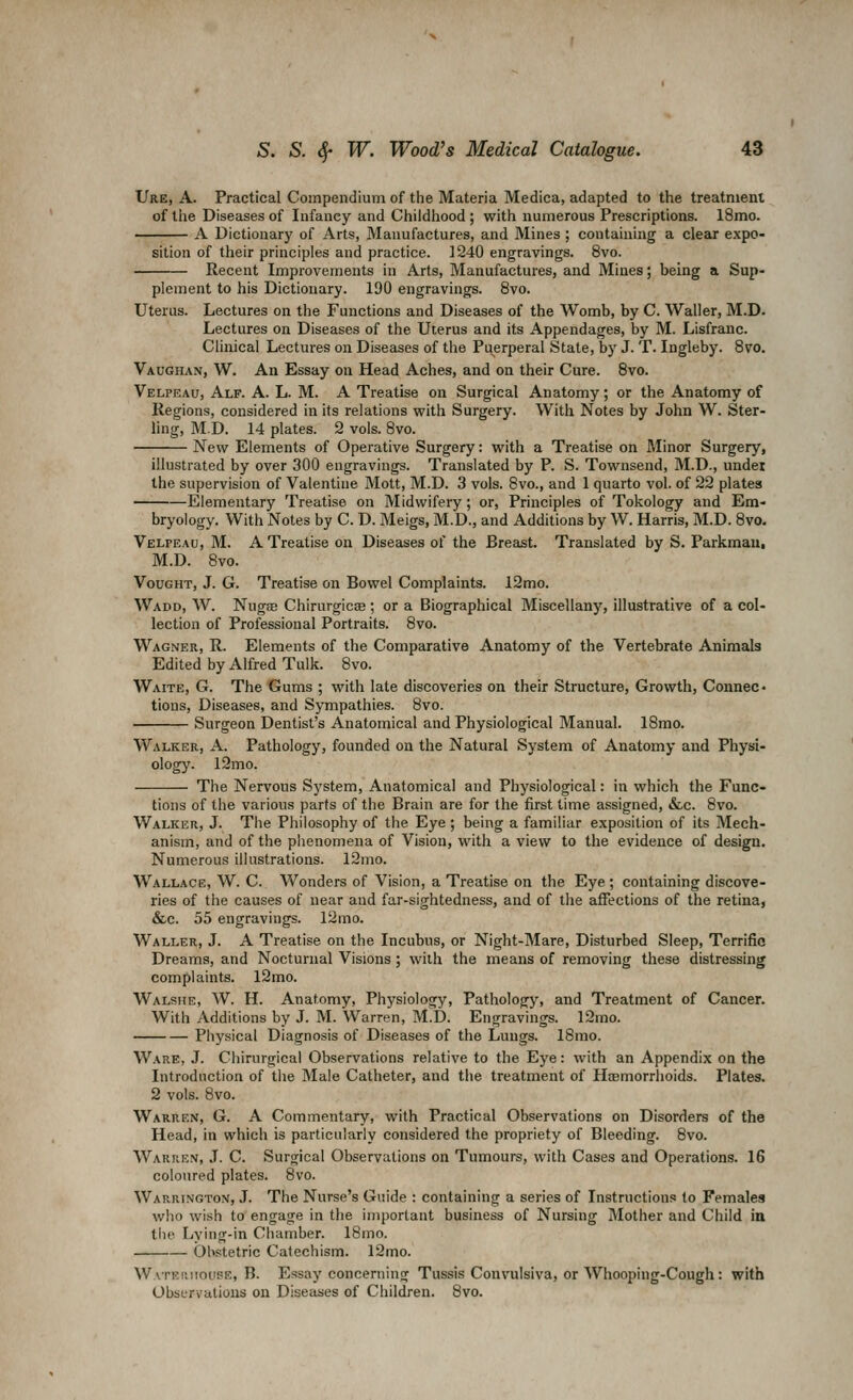 Ure, a. Practical Compendium of the Materia Medica, adapted to the treatment of llie Diseases of Infancy and Childhood ; with numerous Prescriptions. 18mo. A Dictionary of Arts, Manufactures, and Mines ; containing a clear expo- sition of their principles and practice. 1240 engravings. 8vo. Recent Improvements in Arts, Manufactures, and Mines; being a Sup- plement to his Dictionary. 190 engravings. 8vo. Uterus. Lectures on the Functions and Diseases of the Womb, by C. Waller, M.D. Lectures on Diseases of the Uterus and its Appendages, by M. Lisfranc. Clinical Lectures on Diseases of the Puerperal Stale, by J. T. Ingleby. 8vo. Vaughan, W. An Essay on Head Aches, and on their Cure. 8vo. Velpeau, Alf. a. L. M. a Treatise on Surgical Anatomy; or the Anatomy of Regions, considered in its relations with Surgery. With Notes by John W. Ster- ling, M.D. 14 plates. 2 vols. Bvo. New Elements of Operative Surgery: with a Treatise on Minor Surgery, illustrated by over 300 engravings. Translated by P. S. Townsend, M.D., under the supervision of Valentine Mott, M.D. 3 vols. Bvo., and 1 quarto vol. of 22 plates -Elementary Treatise on Midwifery ; or, Principles of Tokology and Em- bryology, With Notes by C. D. Meigs, M.D., and Additions by W. Harris, M.D. 8vo. Velpeau, M. A Treatise on Diseases of the Breast. Translated by S. Parkmau, M.D. 8vo. VouGHT, J. G. Treatise on Bowel Complaints. 12mo. Wadd, W. NugEB Chirurgicae ; or a Biographical Miscellany, illustrative of a col- lection of Professional Portraits. 8vo. Wagner, R. Elements of the Comparative Anatomy of the Vertebrate Animals Edited by Alfred Tulk. 8vo. Waite, G. The Gums ; with late discoveries on their Structure, Growth, Connec« tions. Diseases, and Sympathies. 8vo. Surgeon Dentist's Anatomical and Physiological Manual. 18mo. Walker, A. Pathology, founded on the Natural System of Anatomy and Physi- ology. 12mo. The Nervous System, Anatomical and Physiological: in which the Func- tions of the various parts of the Brain are for the first time assigned, &c. 8vo. Walker, J. The Philosophy of the Eye; being a familiar exposition of its Mech- anism, and of the phenomena of Vision, with a view to the evidence of design. Numerous illustrations. 12mo. Wallace, W. C. Wonders of Vision, a Treatise on the Eye; containing discove- ries of the causes of near and far-sightedness, and of the affections of the retina, &c. 55 engravings. 12mo. Waller, J. A Treatise on the Incubus, or Night-Mare, Disturbed Sleep, Terrific Dreams, and Nocturnal Visions; with the means of removing these distressing complaints. 12mo. Walshe, W. H. Anatomy, Physiology, Pathology, and Treatment of Cancer. With Additions by J. M. Warren, M.D. Engravings. 12mo. Physical Diagnosis of Diseases of the Lungs. 18mo. Ware, J. Chirurgical Observations relative to the Eye: with an Appendix on the Introduction of the Male Catheter, and the treatment of Hoemorrhoids. Plates. 2 vols. 8vo. Warren, G. A Commentary, with Practical Observations on Disorders of the Head, in which is particularly considered the propriety of Bleeding. 8vo. Warren, J. C. Surgical Observations on Tumours, with Cases and Operations. 16 coloured plates. Bvo. Warrington, J. The Nurse's Guide : containing a series of Instructions to Females who wish to engage in the important business of Nursing Mother and Child ia the Lying-in Chamber. 18mo. . Obstetric Catechism. 12mo. Watehiiouse, B. Essay concerning Tussis Convulsiva, or Whooping-Cough: with Observations on Diseases of Children. Bvo.