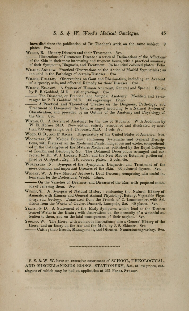 have died since the publication of Dr. Thacher's work on the same subject. 9 plates. 8vo. Willis, R. Urinary Diseases and their Treatment. 8vo. Illustrations of Cutaneous Disease : a series of Delineations of the. Afiections' of the Skin in their most interesting' and frequent fonns, with a practical summary of their Symptoms, Diagnosis, and Treatment. 94 beautiful coloured plates. Folio. Wilson, Andrew. Practical Observations on the Action of Morbid Sympathies; as included in the Pathology of certaii>Diseases. 8vo. Wilson, Charles. Observations on Gout and Rheumatism, including an Account of a speedy, safe, and effectual Remedy for those Diseases. Bvo. Wilson, Erasmus. A System of Human Anatomy, General and Special. Edited by P. B. Goddard, M.D. 170 engravings. Bvo. The Dissector, or Practical and Surgical Anatomy. Modified and re-ar- ranged by P. B. Goddard, M.D. 106 engravings. 12mo. A Practical and Theoretical Treatise on the Diagnosis, Pathology, and Treatment of Diseases of the Skin, arranged according to a Natural System of Classification, and preceded by an Outline of the Anatomy and Physiology of the Skin. 8vo. WisTAR, C. A System of Anatomy, for the use of Students. With Additions by W. E. Horner, M.D. New edition, entirely remodelled and illustrated by more than 200 engravings, by J. Pancoast, M.D. 2 vols. 8vo. Wood, G. B., and F. Bache. Dispensatory of the United States of America. 8vo. WooDviLLE, W. Medical Botany: containing Systematic and General Descrip- tions, with Plates of all the Medicinal Plants, indigenous and exotic, comprehend- ed in the Catalogues of the Materia Medica, as published by the Royal Colleges ■ of London and Edinburgh, &c. The Botanical Descriptions arranged and cor • rected by Dr. W. J. Hooker, F.R.S., and the New Medico-Botanical portion svf • plied by G. Spratt, Esq. 310 coloured plates. 5 vols. 4to. Wohcester, N. Synopsis of the Symptoms, Diagnosis, and Treatment of the more common and important Diseases of the Skin. 60 coloured figures. 8vo. Wright, W. A Few Minutes' Advice to Deaf Persons; comprising also useful in- formation for the Professional World. 18mo. On the Varieties of Deafness, and Diseases of the Ear, with proposed meth- ods of relieving them. 8vo. Wyatt, T. a Synopsis of Natural History : embracing the Natural History of Animals, with Human and General Animal Physiology, Botany, Vegetable Phys- iology and Geology. Translated from the French of C. Lemmonnier, with Ad- ditions from the Works of Cuvier, Dumaril, Lacepede, &c. 49 plates. 8vo. Yeats, G. D. A Statement of the Early Symptoms which lead to the Disease termed Water in the Brain ; with observations on the necessity of a watchful at- tention to them, and on the fatal consequences of their neglect. 8vo. YouATT, W. The Horse, with numerous illustrations;, also a General History of the Horse, and an Essay on the Ass and the Mule, by J. S. Skinner. 8vo. Cattle ; their Breeds, Management, and Diseases. Numerous engravings. 8vo. S. S. &, W. W. have an extensive assortment of SCHOOL, THEOLOGICAL, AND MISCELLANEOUS BOOKS, STATIONERY, &c., at low prices, cat- alogues of which may be had on application at 261 Pearl Street.