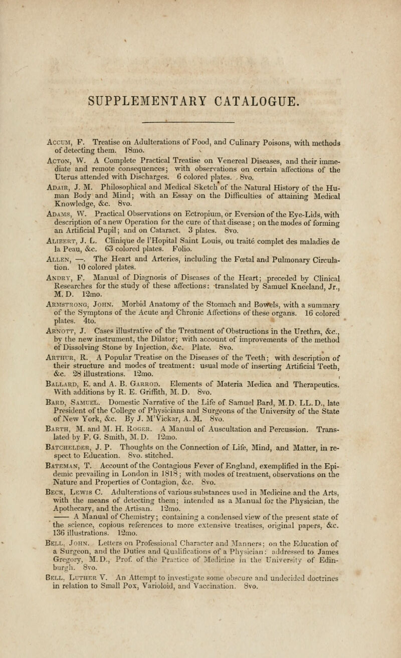 SUPPLEMENTARY CATALOGUE. AccuM, F. Treatise on Adulterations of Food, and Culinary Poisons, with methods of detecting them. 18mo. Acton, W. A Complete Practical Treatise on Venereal Diseases, and their imme- diate and remote consequences; with observations on certain affections of the Uterus attended with Discharges. 6 colored plates. 8vo. Adair, J. M. Philosophical and Medical Sketch of the Natural History of the Hu- man Body and Mind; with an Essay on the Difficulties of attaining Medical Knowledge, &c. 8vo. Adams, W. Practical Observations on Ectropium, or Eversion of the Eye-Lids, with description of a new Operation for the cure of that disease; on the modes of forming an Artificial Pupil; and on Cataract. 3 plates. 8vo. Alibert, J. L. Clinique de I'Hopital Saint Louis, ou traite complet des maladies de la Peau, &c. 63 colored plates. Folio. Allen, —. The Heart and Arteries, including the Foetal and Pulmonary Circula- tion. 10 colored plates. Andry, F. Manual of Diagnosis of Diseases of the Heart; preceded by Clinical Researches for the study of these affections: translated by Samuel Kneeland, Jr., M. D. 12mo. Armstrong, John. Morbid Anatomy of the Stomach and Bowels, with a summary of the Symptons of the Acute and Chronic Affections of these organs. 16 colored plates. 4to. Arnott, J. Cases illustrative of the Treatment of Obstructions in the Urethra, &c., by the new instrument, the Dilator; with account of improvements of the method of Dissolving Stone by Injection, &c. Plate. 8vo. Arthur, R. A Popular Treatise on the Diseases of the Teeth; with description of their structure and modes of treatment: usual mode of inserting Artificial Teeth, &c. 28 illustrations. 12mo. ^ Ballard, E. and A. B. Garrod. Elements of Materia Medica and Therapeutics. With additions by R. E. Griffith, M. D. 8vo. Bard, Samuel. Domestic Narrative of the Life of Samuel Bard, M.D. LL. D., late President of the College of Physicians and Surgeons of the University of the State of New York, &c. By J. M'Vickar, A. M. 8vo. Earth, M. and M. H. Roger. A Manual of Auscultation and Percussion. Trans- lated by F. G. Smith, M. D. 12mo. Batchelder, J. P. Thoughts on the Connection of Life, Mind, and Matter, m re- spect to Education. 8vo. stitched. Bateman, T. Account of the Contagious Fever of England, exemplified in the Epi- demic prevailing in London in 1818; with modes of treatment, observations on the Nature and Properties of Contagion, &c. 8vo. Beck, Lewis C. Adulterations of various substances used in Medicine and the Arts, with the means of detecting them; intended as a Manual for the Physician, the Apothecary, and the Artisan. l2mo. A Manual of Chemistry; containing a condensed view of the present state of the science, copious references to more extensive treatises, original papers, &c. 136 illustrations. r2mo. Bell, John. Letters on Professional Character and Manners; on the Education of a Surgeon, and the Duties and Qualifications of a Physician: mldressed to James Gregory, M. D., Prof of the Prac-tice of Medicine in the University of Edin- burgh. 8vo. Bell. Luther V. An Attempt to investigate some obscure and undecided doctrines in relation to Small Pox, Varioloid, and Vaccination. 8vo.