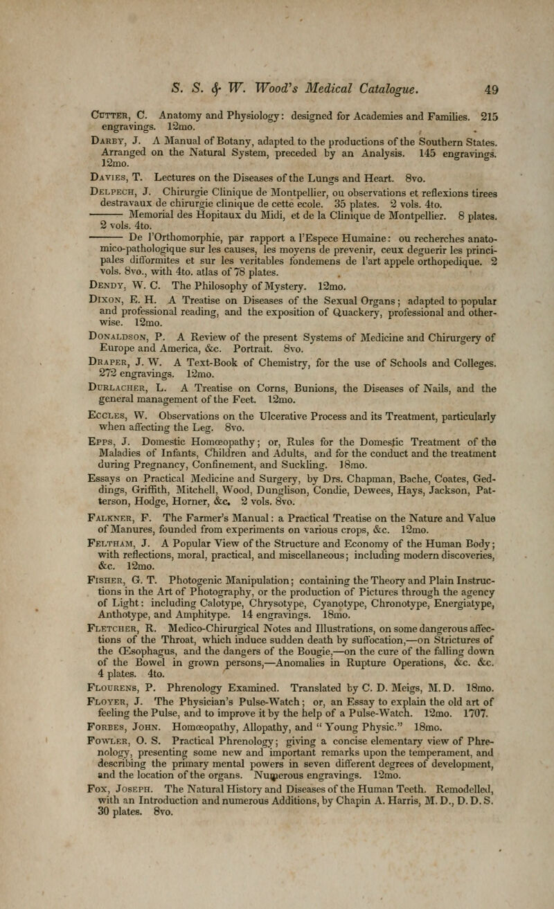 Cutter, C. Anatomy and Physiology: designed for Academies and Families. 215 engravings. r2mo. Darby, J. A Manual of Botany, adapted to the productions of the Southern States. Arranged on the Natural System, preceded by an Analysis. 145 engravings. 12mo. Davies, T. Lectures on the Diseases of the Lungs and Heart. 8vo. Delpech, J. Chirurgie Clinique de Montpellier, ou observations et reflexions tirees destravaux de chirurgie clinique de cette ecole. 35 plates. 2 vols. 4to. • Memorial des Hopitaux du Midi, et de la Chnique de Montpellier. 8 plates. 2 vols. 4to. 1— De rOrthomorphie, par rapport a I'Espece Humaine: ou recherches anato- mico-pathologique sur les causes, les moyens de prevenir, ceux deguerir les princi- pales difformites et sur les veritables fondemens de I'art appele orthopedique. 2 vols. 8vo., with 4to. atlas of 78 plates. Dendy, W. C. The Philosophy of Mystery. 12mo. Dixon, E. H. A Treatise on Diseases of the Sexual Organs; adapted to popular and professional reading, and the exposition of Quackery, professional and other- wise. l2mo. Donaldson, P. A Review of the present Systems of Medicine and Chirurgery of Europe and America, «&c. Portrait. 8vo. Draper, J. W. A Text-Book of Chemistry, for the use of Schools and Colleges. 272 engravings. 12mo. Durlacher, L. a Treatise on Corns, Bunions, the Diseases of Nails, and the general management of the Feet. l2mo. EccLEs, W. Observations on the Ulcerative Process and its Treatment, particularly when affecting the Leg. 8vo. Epps, J. Domestic Homoeopathy; or, Rules for the Domestic Treatment of the Maladies of Infants, Children and Adults, and for the conduct and the treatment during Pregnancy, Confinement, and Suckling. 18mo. Essays on Practical Medicine and Surgery, by Drs. Chapman, Bache, Coates, Ged- dings, Griffith, Mitchell, Wood, Dunglison, Condie, Dewees, Hays, Jackson, Pat- terson, Hodge, Horner, &c. 2 vols. 8vo. Falkner, p. The Farmer's Manual: a Practical Treatise on the Nature and Value of Manures, founded from experiments on various crops, &c. l2mo. Feltham, J. A Popular View of the Structure and Economy of the Human Body; with reflections, moral, practical, and miscellaneous; including modern discoveries, &c. l2mo. Fisher, G. T. Photogenic Manipulation; containing the Theory and Plain Instruc- tions in the Art of Photography, or the production of Pictures through the agency of Light: including Calotype, Chrysotype, Cyanotype, Chronotype, Energiatype, Anthotype, and Amphitype. 14 engravings. l8mo. Fletcher, R. Medico-Chirurgical Notes and Illustrations, on some dangerous affec- tions of the Throat, which induce sudden death by suffocation,—on Strictures of the ffisophagus, and the dangers of the Bougie,—on the cure of the falling down of the Bowel in grown persons,—AnomaUes in Rupture Operations, &c. &c. 4 plates. 4to. Flourens, p. Phrenology Examined. Translated by C. D. Meigs, M. D. 18mo. Floyer, J. The Physician's Pulse-Watch; or, an Essay to explain the old art of feeling the Pulse, and to improve it by the help of a Pulse-Watch. l2mo. 1707. Forbes, John. Homoeopathy, Allopathy, and  Young Physic. 18mo. Fowler, O. S. Practical Phrenology; giving a concise elementary view of Phre- nology, presenting some new and important remarks upon the temperament, and describing the primary mental powers in seven different degrees of development, and the location of the organs. Nu(jierous engravings. 12mo. Fox, Joseph. The Natural History and Diseases of the Human Teeth. Remodelled, with an Introduction and numerous Additions, by Chapin A. Harris, M. D., D. D. S. 30 plates. 8vo.