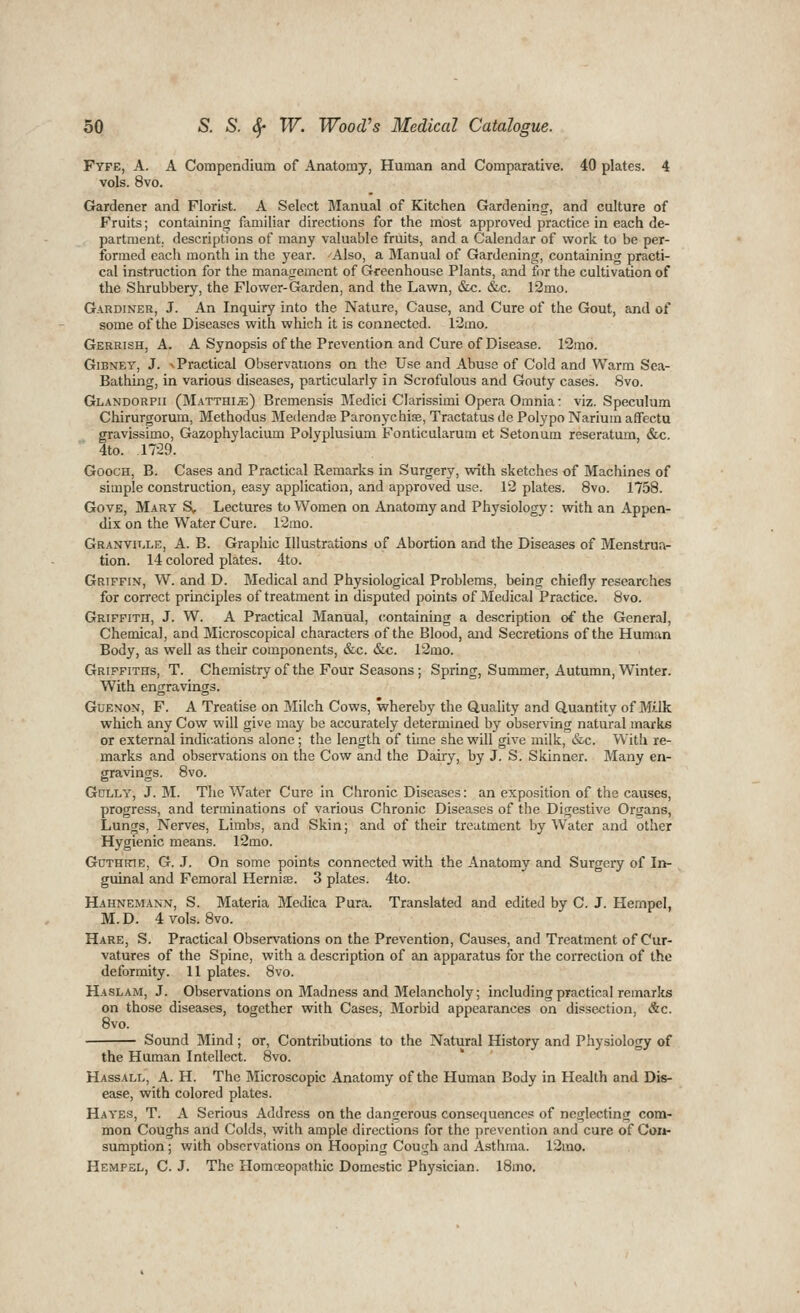 Fyfe, a. a Compendium of Anatomy, Human and Comparative. 40 plates. 4 vols. 8vo. Gardener and Florist. A Select Manual of Kitchen Gardening, and culture of Fruits; containing familiar directions for the most approved practice in each de- partment, descriptions of many valuable fruits, and a Calendar of work to be per- formed each month in the year. Also, a Manual of Gardening, containing practi- cal instruction for the management of Greenhouse Plants, and for the cultivation of the Shrubbery, the Flower-Garden, and the Lawn, &x:. &c. 12mo. Gardiner, J. An Inquiry into the Nature, Cause, and Cure of the Gout, and of some of the Diseases with which it is connected. 12mo. Gerrish, a. a Synopsis of the Prevention and Cure of Disease. 12mo. GiBNET, J. V Practical Observations on the Use and Abuse of Cold and Warm Sea- Bathing, in various diseases, particularly in Scrofulous and Goufy cases. Svo. Glandorpii (Matthi^) Bremensis Medici Clarissimi Opera Omnia: viz. Speculum Chirurgorum, Methodus Me<lend£e Paronychiae, Tractatus de Polypo Narium affectu gravissimo, Gazophylacium Polyplusium Fonticularum et Setonum reseratum, &c. 4to. .1729. GoocH, B. Cases and Practical Remarks in Surgery, with sketches of Machines of simple construction, easy application, and approved use. 12 plates. Svo. 1758. Gove, Mary S, Lectures to Women on Anatomy and Physiology: with an Appen- dix on the Water Cure. 12mo. Granvii.le, a. B. Graphic Illustrations of Abortion and the Diseases of Menstrua- tion. 14 colored plates. 4to. Griffin, W. and D. Medical and Physiological Problems, being chiefly researches for correct principles of treatment in disputed points of Medical Practice. Svo. Griffith, J. W. A Practical Manual, containing a description of the General, Chemical, and Microscopical characters of the Blood, and Secretions of the Human Body, as well as their components, &c. &c. 12mo. Griffiths, T. Chemistry of the Four Seasons; Spring, Summer, Autumn, Winter. With engravings. GuENON, F. A Treatise on Milch Cows, whereby the Quality and Quantity of M;ik which any Cow will give may be accurately determined by observing natural marks or external indications alone; the length of time she will give milk, &c. With re- marks and observations on the Cow and the Dairy, by J. S. Skinner. Many en- gravings. 8vo. Gdlly, J. M. The Water Cure in Chronic Diseases: an exposition of the causes, progress, and terminations of various Chronic Diseases of the Digestive Organs, Lungs, Nerves, Limbs, and Skin; and of their treatment by Water and other Hygienic means. 12mo. GnTHKTE, G. J. On some points connected with the Anatomy and Surgery of In- guinal and Femoral Herniffi. 3 plates. 4to. Hahnemann, S. Materia Medica Pura. Translated and edited by C. J. Hempel, M.D. 4 vols. Svo. Hare, S. Practical Observations on the Prevention, Causes, and Treatment of Cur- vatures of the Spine, with a description of an apparatus for the correction of the deformity. 11 plates. Svo. Haslam, J. Observations on Madness and Melancholy; including practical remarks on those diseases, together with Cases, Morbid appearances on dissection, &c. Svo. Sound Mind ; or, Contributions to the Natural History and Physiology of the Human Intellect. Svo. Hassall, a. H. The Microscopic Anatomy of the Human Body in Health and Dis- ease, with colored plates. Hayes, T. A Serious Address on the dangerous consequences of neglecting com- mon Coughs and Colds, with ample directions for the prevention and cure of Com- sumption; with observations on Hooping Cough and Asthma. 12mo. Hempel, C. J. The Homceopathic Domestic Physician. ISmo.