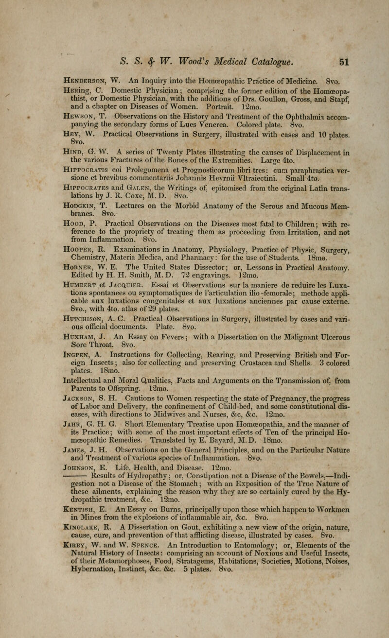 Henderson, W. An Inquiry into the Homoeopathic Practice of Medicine. 8vo. HERing, C. Domestic Physician ; comprising the former edition of the Homoeopa- thist, or Domestic Physician, with the additions of Drs. Goullon, Gross, and Stapf, and a chapter on Diseases of Women. Portrait. 12mo. Hewson, T. Observations on the History and Treatment of the Ophthalmia accom- panying the secondary forms of Lues Venerea. Colored plate. 8vo. Hey, W. Practical Observations in Surgery, illustrated with cases and 10 plates. Hind, G. W. A series of Twenty Plates illustrating the causes of Displacement in the various Fractures of the Bones of the Extremities. Large 4to. HiPPocRATis coi Prolegomena et Prognosticorum libri tres: cum paraphrastica ver- sione et brevibus commentariis Johannis Hevrnii Vltraiectini. Small 4t0; Hippocrates and Galen, the Writings of, epitomised from the original Latin trans- lations by J. R. Coxe, M. D. 8vo. HoDGKiN, T. Lectures on the Morbid Anatomy of the Serous and Mucous Mem- branes. 8vo. Hood, P. Practical Observations on the Diseases most fatal to Children; with re- ference to the propriety of treating them as proceeding from Irritation, and not from Inflammation. 8vo. Hooper, R. Examinations in Anatomy, Physiology, Practice of Physic, Surgery, Chemistry, Materia Medica, and Pharmacy: for the use of Students. l8mo. Horner, W. E. The United States Dissector; or. Lessons in Practical Anatomy. Edited by H. H. Smith, M. D. 72 engravings. ]2mo. Humbert et jAcauiER. Essai et Observations sur la maniere de reduire les Luxa- tions spontanees ou symptomatiques de I'articulation ilio -femorale; methode appli- cable aux luxations congenitales et aux luxations anciennes par cause externe. 8vo., with 4to. atlas of 29 plates. Hutchison, A. C. Practical Observations in Surgery, illustrated by cases and vari- ous official documents. Plate. 8vo. HuxHAM, J. An Essay on Fevers; with a Dissertation on the Malignant Ulcerous Sore Throat. 8vo. Ingpen, a. Instructions for Collecting, Rearing, and Preserving British and For- eign Insects; also for collecting and preserving Crustacea and Shells. 3 colored plates. 18mo. Intellectual and Moral Qualities, Facts and Arguments on the Transmission of. from Parents to Offspring. l2mo. Jackson, S. H. Cautions to Women respecting the state of Pregnancy, the progress of Labor and Delivery, the confinement of Child-bed, and some constitutional dis- eases, with directions to Midwives and Nurses, &c, &c. 12mo. Jahr, G. H. G. Short Elementary Treatise upon Homoeopathia, and the manner of its Practice; with some of the most important effects of Ten of the principal Ho- moeopathic Remedies. Translated by E. Bayard, M.D. l8mo. James, J. H. Observations on the General Principles, and on the Particular Nature and Treatment of various species of Inflammation. 8vo. Johnson, E. Life, Health, and Disease. 12mo. Results of Hydropathy ; or. Constipation not a Disease of the Bowels,—Indi- gestion not a Disease of the Stomach; with an Exposition of the True Nature of these ailments, explaining the reason why they arc so certainly cured by the Hy- dropathic treatment, &c. 12mo. Kentish, E. An Essay on Burns, principally upon those which happen to Workmen in Mines from the explosions of inflammable air, &c. 8vo. KiNGLAKE, R. A Dissertation on Gout, exhibiting a new view of the origin, nature, cause, cure, and prevention of that afflicting disease, illustrated by cases. 8vo. KiRBY, W. and W. Spence. An Introduction to Entomology, or. Elements of the Natural History of Insects: comprising an account of Noxious and Useful Insects, of their Metamorphoses, Food, Stratagems, Habitations, Societies, Motions, Noises, Hybernation, Instinct, &c. &c. 5 plates. 8vo.