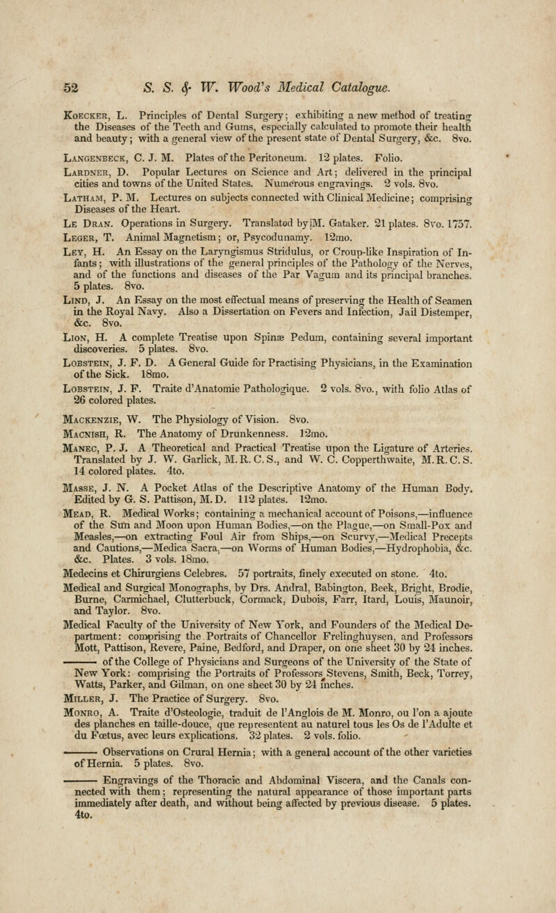 KoECKER, L. Principles of Dental Surgery; exhibiting a new method of treating the Diseases of the Teeth and Gums, especially calculated to promote their health and beauty; with a general view of the present state of Dental Surgery, &c. 8vo. Langenbeck, C. J. M. Plates of the Peritoneum. 12 plates. Folio. Lardner, D. Popular Lectures on Science and Art; delivered in the principal cities and towns of the United States. Numerous engravings. 2 vols. 8vo. Latham, P. M. Lectures on subjects connected with Clinical Medicine; comprisino- Diseases of the Heart. Le Dran. Operations in Surgery. Translated by jM. Gataker. 21 plates. 8vo. 1757. Leger, T. Animal Magnetism; or, Psycodunamy. 12mo. Ley, H. An Essay on the Laryngismus Stridulus, or Croup-like Inspiration of In- fants ; with illustrations of the general principles of the Pathology of the Nerves, and of the functions and diseases of the Par Vagum and its principal branches. 5 plates. 8vo. LiND, J. An Essay on the most effectual means of preserving the Health of Seamen in the Royal Navy. Also a Dissertation on Fevers and Infection, Jail Distemper, «&c. 8vo. Lion, H. A complete Treatise upon Spinse Pedum, containing several important discoveries. 5 plates. 8vo. LoBSTEiN, J. F. D. A General Guide for Practising Physicians, in the Examination of the Sick. 18mo. LoBSTEiN, J. F. Traite d'Anatomic Pathologique. 2 vols. 8vo., with folio Atlas of 26 colored plates. Mackenzie, W. The Physiology of Vision. 8vo. Macnish, R. The Anatomy of Drunkenness. 12mo. Manec, P. J. A Theoretical and Practical Treatise upon the Ligature of Arteries. Translated by J. W. Garlick, M.R.C. S., and W. C. Copperthwaite, M.R.C.S. 14 colored plates. 4to. Masse, J. N. A Pocket Atlas of the Descriptive Anatomy of the Human Body. Edited by G. S. Pattison, M. D. 112 plates. 12mo. Mead, R. Medical Works; containing a mechanical account of Poisons,—influence of the Sun and Moon upon Human Bodies,—on the Plague,—on Small-Pox and Measles,—on extracting Foul Air from Ships,—on Scurvy,—Medical Precepts and Cautions,—Medica Sacra,—on Worms of Human Bodies,—Hydrophobia, &c. &c. Plates. 3 vols. l8mo. Medecins et Chirurgiens Celebres. 57 portraits, finely executed on stone. 4to. Medical and Surgical Monographs, by Drs. Andral, Babington, Beek, Bright, Brodie, Burne, Carmichael, Clutterbuck, Cormack, Dubois, Farr, Itard, Louis, Maunoir, and Taylor. 8vo. Medical Faculty of the University of New York, and Founders of the Medical De- partment : comprising the Portraits of Chancellor Frelinghuysen, and Professors Mott, Pattison, Revere, Paine, Bedford, and Draper, on one sheet 30 by 24 inches. -^—— of the College of Physicians and Surgeons of the University of the State of New York: comprising the Portraits of Professors Stevens, Smith, Beck, Torrey, Watts, Parker, and Gilman, on one sheet 30 by 24 mches. Miller, J. The Practice of Surgery. 8vo. Monro, A. Traite d'Osteologie, traduit de I'Anglois de M. Monro, ou Ton a ajoute des planches en taille-douce, que representent au naturel tous les Os de I'Adulte et du Foetus, avec leurs explications. 32 plates. 2 vols, folio. ■ Observations on Crural Hernia; vnth a general account of the other varieties of Hernia. 5 plates. 8vo. Engravings of the Thoracic and Abdominal Viscera, and the Canals con- nected with them; representing the natural appearance of those important parts immediately after death, and without being affected by previous disease. 5 plates. 4to.