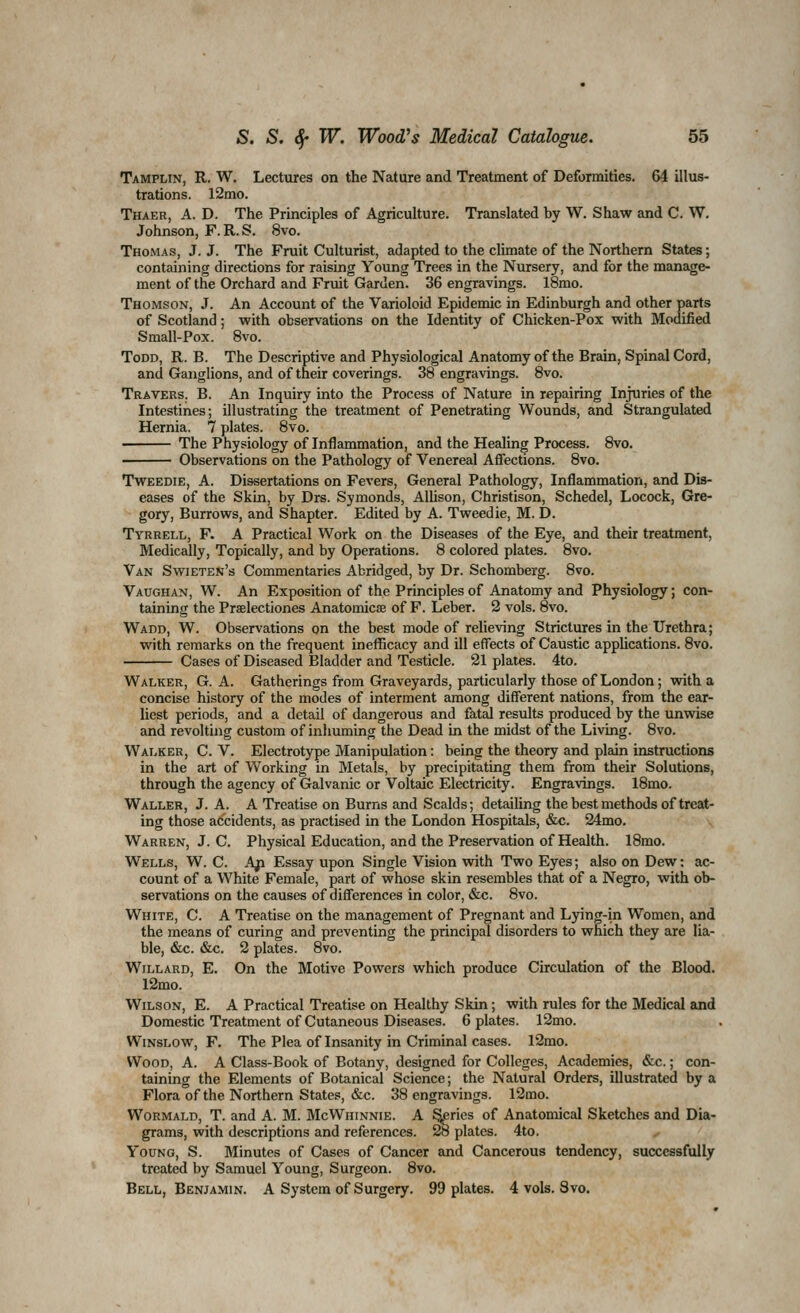 Tamplin, R. W. Lectures on the Nature and Treatment of Deformities. 64 illus- trations. 12mo. Thaer, a. D. The Principles of Agriculture. Translated by W. Shaw and C. W. Johnson, F.R.S. 8vo. Thomas, J. J. The Fruit Culturist, adapted to the climate of the Northern States; containing directions for raising Young Trees in the Nursery, and for the manage- ment of the Orchard and Fruit Garden. 36 engravings. 18mo. Thomson, J. An Account of the Varioloid Epidemic in Edinburgh and other parts of Scotland; with observations on the Identity of Chicken-Pox with Modified Small-Pox. 8vo. Todd, R. B. The Descriptive and Physiological Anatomy of the Brain, Spinal Cord, and Ganglions, and of their coverings. 38 engravings. 8vo. Travers. B. An Inquiry into the Process of Nature in repairing Injuries of the Intestines; illustrating the treatment of Penetrating Wounds, and Strangulated Hernia. 7 plates. 8vo. The Physiology of Inflammation, and the Healing Process. 8vo. Observations on the Pathology of Venereal Affections. 8vo. TwEEDiE, A. Dissertations on Fevers, General Pathology, Inflammation, and Dis- eases of the Skin, by Drs. Symonds, Alhson, Christison, Schedel, Locock, Gre- gory, Burrows, and Shapter. Edited by A. Tweedie, M. D. Tyrrell, F. A Practical Work on the Diseases of the Eye, and their treatment, Medically, Topically, and by Operations. 8 colored plates. 8vo. Van Swieten's Commentaries Abridged, by Dr. Schomberg. 8vo. Vaughan, W. An Exposition of the Principles of Anatomy and Physiology; con- taining the Praelectiones Anatomicte of F. Leber. 2 vols. 8vo. Wadd, W. Observations on the best mode of relieving Strictures in the Urethra; with remarks on the frequent in efficacy and ill effects of Caustic applications. 8vo. Cases of Diseased Bladder and Testicle. 21 plates. 4to. Walker, G. A. Gatherings from Graveyards, particularly those of London; with a concise history of the modes of interment among different nations, from the ear- liest periods, and a detail of dangerous and fatal results produced by the unwise and revolting custom of inhuming the Dead in the midst of the Living. 8vo. Walker, C. V. Electrotype Manipulation: being the theory and plain instructions in the art of Working in Metals, by precipitating them from their Solutions, through the agency of Galvanic or Voltaic Electricity. Engravings. 18mo. Waller, J. A. A Treatise on Burns and Scalds; detailing the best methods of treat- ing those accidents, as practised in the London Hospitals, &c. 24mo. Warren, J. C. Physical Education, and the Preservation of Health. 18mo. Wells, W. C. Afi Essay upon Single Vision with Two Eyes; also on Dew; ac- count of a White Female, part of whose skin resembles that of a Negro, with ob- servations on the causes of differences in color, &c. 8vo. White, C. A Treatise on the management of Pregnant and Lying-in Women, and the means of curing and preventing the principal disorders to which they are lia- ble, &c. &c. 2 plates. 8vo. Willard, E. On the Motive Powers which produce Circulation of the Blood. 12mo. Wilson, E. A Practical Treatise on Healthy Skin; with rules for the Medical and Domestic Treatment of Cutaneous Diseases. 6 plates. 12mo. WiNSLOW, F. The Plea of Insanity in Criminal cases. 12mo. Wood, A. A Class-Book of Botany, designed for Colleges, Academies, &c.; con- taining the Elements of Botanical Science; the Natural Orders, illustrated by a Flora of the Northern States, &c. 38 engravings. 12mo. WoRMALD, T. and A. M. McWhinnie. A aeries of Anatomical Sketches and Dia- grams, with descriptions and references. 28 plates. 4to. Young, S. Minutes of Cases of Cancer and Cancerous tendency, successfully treated by Samuel Young, Surgeon. 8vo. Bell, Benjamin. A System of Surgery. 99 plates. 4 vols. Svo.