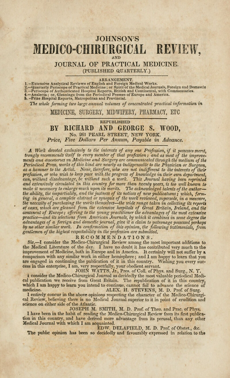 JOHNSON'S MEDICO-CHIRURGICAL REVIEW, AND JOURNAL OF PRACTICAL MEDICINE. (PUBLISHED aUARTERLY.) ARRANGEMENT. 1.—Extensive Analytical Reviews cf English and Foreign Medical Works. 2.—Quarterly Periscope of Practical Med icine; or Spirit of the Medical .Journals, Foreign and Domestic 3.—Periscope of Autlienticated Hospital Reports, British and Continental, writh Commentaries. 4.—Analecta; or. Gleanings from the Periodical Presses of Europe and America. i. -Prize Hospital Reports, Metropolitan and Provincial. 77ie whole forming two large annual volumes of cotuxntrated froxtical information in MEDICINE, SURGERY, IQDWIFEM, PHARMACY, ETC REPUBLISHED BY RICHARD AND GEORGE S. WOOD, No. 261 PEARL STREET, NEW YORK. Price, Five Dollars Per Annum, Payable in Advance. A Work devoted, exdvsivehj to the interests of any one Profession, if it possesses ment, trongly recommends itself to every member of that profession; and as most of the improve- ments ana discoveries m Medicine and Surgery are communicated through the medium of the Periodical Press, works of this kind are nearly as indispensable to tlbe Physician or Surgeon, as a hammer to the Artist. None, tlierefore, who are not indifferent to the interests of their profession, or loho teish to keep pace with the progress of kruncUdgc in their own department, can, vnthout disadvantage, be ivithoiit such a work. This Joiimal having been reprinted and extensively circulated in this country for more than ticenty years, is too tvell knAmn to make it necessary to enlarge much upon its merits. The acknowledged talents of the author— the ability, the impartiality, and the justness of its notices of new puilications; which, forvu ing in general, a complete abstract or synopsis of the work reviewed, supersede, in a measure, the necessity of purchasing the works themselves—the wide range taken in collecting its reports of cases, which are gleaned from the extensive hospitals of Great Britain, Ireland, atii the coraxnent of Europe; offering to the young practitioner the advantages of the most extensive practice—and its selections from. American Journals, by which it cornbines in some degree the advantages of a foreign and domestic journal, give it a claim to patronage possessed perhaps by 7W other similar work. In conflrmatio7i of this opinion, the following testimonials, from, gentlemen oftlie highest respectability in tlie profession are stcbmitted. REG OM MENDATIONS, Sir,—I consider the Medico-Chirurgical Review among the most important additions to the Medical Literature of the day. I have no doubt it has contributed very much to the improvement of Medicine, both in Europe and in America. It certainly will not suffer by a comparison with any similar work in either hemisphere; and 1 am happy to learn that you are engaged in continuing the publication of it in this country. Wishing you every suc- cess in tms enterprise, I am, very respectfully, your obedient servant. JOHN WATTS, Jr., Pres. of Coll. of Phys. and Surg., N. Y. i consider the Medico-Chirurgical Journal as decidedly the most valuable periodical Medi- cal publication we receive from Great Britain. The republication of it in this country, which I am happy to leam you intend to continue, cannot fail to advance the science of medicine. ALEX. H. STEVENS, M. D. Prof of Surg. I entirely concur in the above opinions respecting the character of the Medico-Chirurgi- cal Review, beheving there is no Medical Journal superior to it in pomt of erudition and science on either side of the Atlantic. JOSEPH M. SMITH, M. D. Prof of Theo. and Prac. ofPhys. I have been in the habit of reading the Medico-Chirurgical Review from its first publica- tion in this country, and have derived more advantage from its perusal, than any other Medical Journal with which I am acquainted. EDW. DELAFIELD, M. D. Prof, of Obstet., &c. The public opinion has been so decidedly and favourably expressed in relation to the