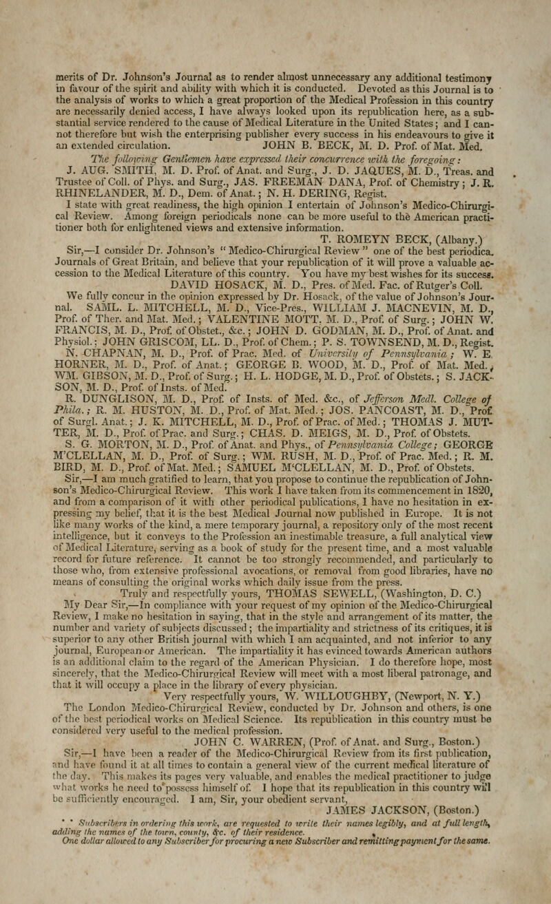 merits of Dr. Johnson's Journal as to render almost unnecessary any additional testimony in favour of the spirit and ability with which it is conducted. Devoted as this Journal is to the analysis of works to which a great proportion of the Medical Profession in this country are necessarily denied access, I have always looked upon its republication here, as a sub- stantial service rendered to the cause of Medical Literature in the United States; and I can- not therefore but wish the enterprising publisher every success in his endeavours to give it an extended circulation. JOHN B. BECK, M. D. Prof of Mat. Med. 77te follmcin^ Gentlemen have expressed their conrAvrrence with the foregoing; J. AUG. SMITH, M. D. Prof of Anat. and Surg., J. D. JAQUES, M. D., Treas. and Trustee of Coll. of Phys. and Surg., JAS. FREEMAN DANA, Prof of Chemistry; J. R, RHINELANDER, M. D., Dem. of Anat.; N. H. DERING, Regist. I state with great readiness, the high opinion I entertain of Johnson's Medico-Chirurgi- cal Review. Among foreign periodicals none can be more useful to the American practi- tioner both for enlightened views and extensive information. T. ROMEYN BECK, (Albany.) Sir,—I consider Dr. Johnson's  Medico-Chirurgical Review  one of the best periodica. Journals of Great Britain, and beUeve that your republication of it will prove a valuable ac- cession to the Medical Literature of this country. You have my best wishes for its success. DAVID HOSACK, M. D., Pres. of Med. Fac. of Rutger's Coll. We fully concur in the opinion expressed by Dr. Hosack, of the value of Johnson's Jour- nal. SAML. L. MITCHELL, M. D., Vice-Pres., WILLIAJVI J. MACNEVIN, M. D., Prof of Ther. and Mat. Med.; VALENTINE MOTT. M. D., Prof, of Surer.; JOHN W, FRANCIS, M. D., Prof of Obstet., &c.; JOHN D. GODMAN, M. D., Prof of Anat. and Physiol.; JOHN GRISCOM, LL. D., Prof of Chem.; P. S. TOWNSEND, M. D., Regist. N. -CHAPNAN, M. D., Prof of Prac. Med. erf Univcrsilii of Pennsylvania ; W. E, HORNER, M. D., Prof of Anat.; GEORGE B. WOOD, M. D., Prof of Mat. Med.. WM. GIBSON, M. D., Prof of Surg.; H. L. HODGE, M. D., Prof of Obstets.; S. JACK- SON, M. D., Prof of Insts. of Med. R. DUNGLISON, M. D., Prof of Insts. of Med. &c., of Jefferson Medl. College of Phila.; R. M. HUSTON, M. D., Prof of Mat. Med.; JOS. PANCOAST, M. D., Pro£ of Surgl. Anat.; J. K. MITCHELL, M. D., Prof of Prac. of Med.; THOMAS J. MUT- TER, M. D., Prof of Prac. and Sur<r.; CHAS. D. MEIGS, M. D., Prof of Obstets. S. G. MORTON, M. D., Prof of Anat. and Phys., of Pennsvlvania Colkge; GEORGE M'CLELLAN, M. D., Prof of Surg.; WM. RUSH, M. D.,Prof of Prac. Med.; R. M. BIRD, M. D., Prof of Mat. Med.; SAMUEL M'CLELLAN, M. D., Prof of Obstets. Sir,—I am much gratified to learn, that you propose to continue the republication of John- son's Medico-Chirurgical Review. This work I have taken from its commencement in 1820, and from a comparison of it with other periodical publications, I have no hesitation in ex- pressing my belief, that it is the best Medical Journal now published in Europe. It is not like many works of the kind, a mere temporary journal, a repository only of the most recent intelligence, but it conveys to the Profession an inestimable treasure, a full analytical view of Medical literature, serving as a book of study for the present time, and a most valuable record for future reference. It cannot be too strongly recommended, and particularly to those who, fi'om extensive professional avocations, or removal from good libraries, have no means of consulting the original works which daily issue from the press. Truly and respectfully yours, THOMAS SEWELL, (Washington, D. C.) ]My Dear Sir,—In compliance with your request of my opinion of the Medico-Chirurgical Review, I make no hesitation in saying, that in the style and arrangement of its matter, the number and variety of subjects discussed ; the impartiality and strictness of its critiques, it is superior to any other British journal with which I am acquainted, and not inferior to any journal, European or American. The impartiality it has evinced towards American authors is an additional claim to the regard of the American Physician. I do therefore hope, most sincerely, that the Medico-Chirur.rrical Review will meet with a most liberal patronage, and that it will occupy a place in the library of every physician. Very respectfully yours, W. WILLOUGHBY, (Newport, N. Y.) The London Medico-Chirurgical Review, conducted by Dr. Johnson and others, is one of the best periodical works on Medical Science. Its republication in this country must be considered very useful to the medical profession. JOHN C. WARREN, (Prof of Anat. and Surg., Boston.) Sir,^—I have been a reader of the Medico-Chirurgical Review from its first publication, and have found it at all times to contain a general view of the current mecfical literature of the day. This makes its pages very valuable, and enables the medical practitioner to judge what works he need to'posscss himself of I hope that its republication in this country wL'l be sufficiently encouraged. I am. Sir, your obedient servant^ JAMES JACKSON, (Boston.) * Svbscribcrs in orderinir this irnrtt-, are requested to trrile tlicir tiames leffibly, and at full lengthy adding Ihc names of the tnirti, couvtij, S^'c. of tlie.ir residence. , One dollar allowed to amj Subscriber for procuring a nao Subscriber artd remitting patpncnt for the same.