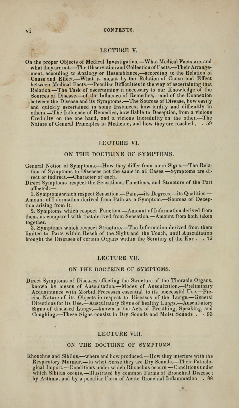 LECTURE V. On the proper Objects of Medical Investigation.—What Medical Facts are,and what they are not.—The Observation and Collection of Facts.—Their Arrange- ment, according to Analogy or Resemblance,—according to the Relation of Cause and Effect.—What is meant by the Relation of Cause and Effect between Medical Facts.—Peculiar Difficulties in the way of ascertaining that Relation.—The Task of ascertaining it necessary to our Knowledge of the Sources of Disease,—of the Influence of Remedies,—and of the Connexion between the Disease and its Symptoms.—The Sources of Disease, how easily and quickly ascertained in some Instances, how tardily and difficultly in others.—The Influence of Remedies, how liable to Deception, from a vicious Credulity on the one hand, and a vicious Incredulity on the other.—The Nature of General Principles in Medicine, and how they are reached . . 59 LECTURE VI. ON THE DOCTRINE OF SYMPTOMS. General Notion of Symptoms.—How they differ from mere Signs.—The Rela- tion of Symptoms to Diseases not the same in all Cases.—Symptoms are di- rect or indirect.—Character of each. Direct Symptoms respect the Sensations, Functions, and Structure of the Part affected :— 1, Symptoms which respect Sensation.—Pain,—its Degrees,—its Qualities.— Amount of Information derived from Pain as a Symptom.—Sources of Decep- tion arising from it. 3. Symptoms which respect Function.—Amount of Information derived from them, as compared with that derived from Sensation.—Amount from both taken together. 3. Symptoms which respect Structure.—The Information derived from them limited to Parts within Reach of the Sight and the Touch, until Auscultation brought the Diseases of certain Organs within the Scrutiny of the Ear . . 72 LECTURE VIL ON THE DOCTRINE OF SYMPTOMS. Direct Symptoms of Diseases affecting the Structure of the Thoracic Organs, known by means of Auscultation.—Modes of Auscultation.—Preliminary Acquaintance with Morbid Processes essential to its successful Use.—Pre- cise Nature of its Objects in respect to Diseases of the Lungs.—General Directions for its Use.—Auscultatory Signs of healthy Lungs.—Auscultatory Signs of diseased Lungs,—known in the Acts of Breathing, Speaking, and Coughing.—These Signs consist in Dry Sounds and Moist Sounds . • 83 LECTURE Vin. ON THE DOCTRINE OF SYMPTOMS. Rhonchns and Sibilus,—where and how produced.—How they interfere with the Respiratory Murmur.—In what Sense they are Dry Sounds.—Their Patholo- gical Import.—Conditions under which Rhonchus occurs.—Conditions under which Sibilus occurs,—illustrated by common Forms of Bronchial Disease; by Asthma, and by a peculiar Form of Acute Bronchial Inflammation . 88