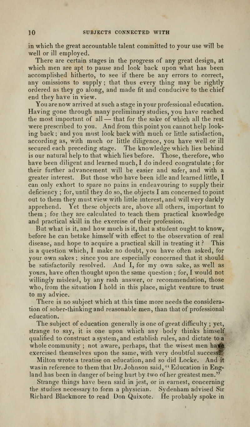 in which the great accountable talent committed to your use will be well or ill employed. There are certain stages in the progress of any great design, at which men are apt to pause and look back upon what has been accomplished hitherto, to see if there be any errors to correct, any omissions to supply ; that thus every thing may be rightly ordered as they go along, and made fit and conducive to the chief end they have in view. You are now arrived at such a stage in your professional education. Having gone through many preliminary studies, you have reached the most important of all— that for the sake of which all the rest were prescribed to you. And from this point you cannot help look- ing back; and you must look back with much or little satisfaction, according as, with much or little diligence, you have well or ill secured each preceding stage. The knowledge which lies behind is our natural help to that which lies before. Those, therefore, who have been diligent and learned much, I do indeed congratulate ; for their further advancement will be easier and safer, and with a greater interest. But those who have been idle and learned little, I can only exhort to spare no pains in endeavouring to supply their deficiency ; for, until they do so, the objects I am concerned to point out to them they must view with little interest, and will very darkly apprehend. Yet these objects are, above all others, important to them ; for ihey are calculated to teach them practical knowledge and practical skill in the exercise of their profession. But what is it, and how much is it, that a student ought to know, before he can betake himself with effect to the observation of real disease, and hope to acquire a practical skill in treating it ? This is a question which, I make no doubt, you have often asked, for your own sakes ; since you are especially concerned that it should be satisfactorily resolved. And I, for my own sake, as well as yours, have often thought upon the same question ; for, I would not willingly mislead, by any rash answer, or recommendation, those who, from the situation I hold in this place, might venture to trust to my advice. There is no subject which at this time more needs the considera- tion of sober-thinking and reasonable men, than that of professional education. The subject of education generally is one of great difficulty ; yet, strange to say, it is one upon which any body thinks himself qualified to construct a system, and establish rules, and dictate to a whole community ; not aware, perhaps, that the wisest men ha]|l| exercised themselves upon the same, with very doubtful success^ Milton wrote a treatise on education, and so did Locke. And it wasin reference to them that Dr. Johnson said,  Education in Eng- land has been in danger of being hurt by two of her greatest men. Strange things have been said in jest, or in earnest, concerning the studies necessary to form a physician. Sydenham advised Sir Richard Blackmore to read Don Quixote. He probably spoke in