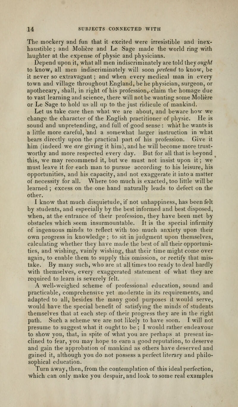 The mockery and fun that it excited were irresistible and inex- haustible ; and Moliere and Le Sage made the world ring with laughter at the expense of physic and physicians. Depend upon it, what all men indiscriminately are told they ought to know, all men indiscriminately will soon pretend to know, be it never so extravagant; and when every medical man in every town and village throughout England, be he physician, surgeon, or apothecary, shall, in right of his profession,-claim the homage due to vast learning and science, there will not be wanting some Moliere or Le Sage to hold us all up to the just ridicule of mankind. Let us take care then what we are about, and beware how we change the character of the English practitioner of physic. He is sound and unpretending, and full of good sense : what he wants is a little more careful, and a somewhat larger instruction in w-hal bears directly upon the practical part of his profession. Give it him (indeed we are giving it him), and he will become more trust- worthy and more respected every day. But for all that is beyond this, we may recommend it, but we must not insist upon it; we must leave it for each man to pursue according to his leisure, his opportunities, and his capacity, and not exaggerate it into a matter of necessity for all. Where too much is exacted, too little will be learned ; excess on the one hand naturally leads to defect on the other. I know that much disquietude, if not unhappiness, has been felt by students, and especially by the best informed and best disposed, when, at the entrance of their profession, they have been met by obstacles which seem insurmountable. It is the special infirmity of ingenuous minds to reflect with too much anxiety upon their own progress in knowledge ; to sit in judgment upon themselves, calculating whether they have made the best of all their opportuni- ties, and wishing, vainly wishing, that their time might come over again, to enable them to supply this omission, or rectify that mis- take. By many such, who are at all times too ready to deal hardly with themselves, every exaggerated statement of what they are required to learn is severely felt. A well-weighed scheme of professional education, sound and practicable, comprehensive yet moderate in its requirements, and adapted to all, besides the many good purposes it would serve, would have the special benefit of satisfying the minds of students themselves that at each step of their progress they are in the right path. Such a scheme we are not likely to have soon. I will not presume to suggest what it ought to be ; I would rather endeavour to show you, that, in spite of what you are perhaps at present in- clined to fear, you may hope to earn a good reputation, to deserve and gain the approbation of mankind as others have deserved and gained it, although you do not possess a perfect literary and philo- sophical education. Turn away, then, from the contemplation of this ideal perfection, which can only make you despair, and look to some real examples