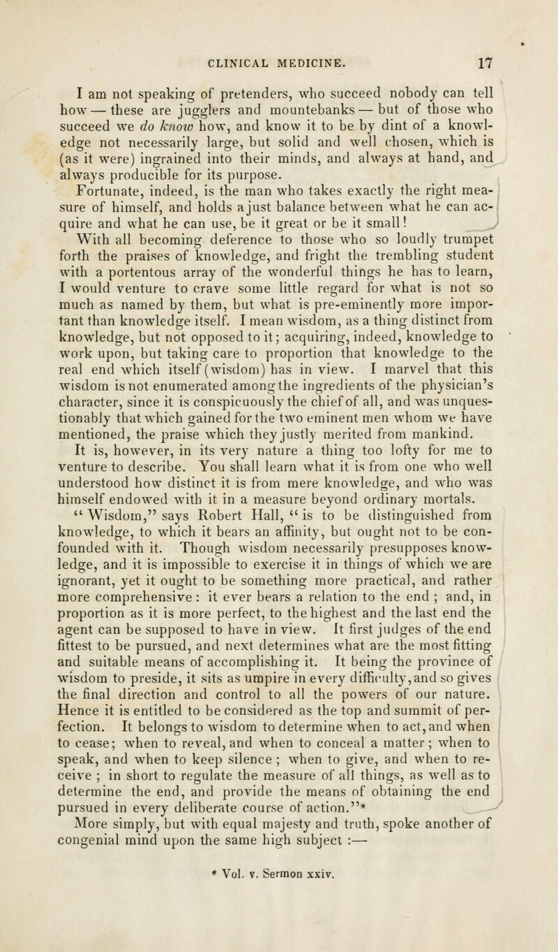 I am not speaking of pretenders, who succeed nobody can tell how—these are jugglers and mountebanks — but of those who succeed we do know how, and know it to be by dint of a knowl- edge not necessarily large, but solid and well chosen, which is (as it were) ingrained into their minds, and always at hand, and always producible for its purpose. Fortunate, indeed, is the man who takes exactly the right mea- ' sure of himself, and holds a just balance between what he can ac-, quire and what he can use, be it great or be it small! j With all becoming deference to those who so loudly trumpet forth the praises of knowledge, and fright the trembling student with a portentous array of the wonderful things he has to learn, I would venture to crave some little regard for what is not so much as named by them, but what is pre-eminently more impor- tant than knowledge itself. I mean wisdom, as a thing distinct from knowledge, but not opposed to it; acquiring, indeed, knowledge to work upon, but taking care to proportion that knowledge to the real end which itself (wisdom) has in view. I marvel that this wisdom is not enumerated among the ingredients of the physician's character, since it is conspicuously the chief of all, and was unques- tionably that which gained for the two eminent men whom we have mentioned, the praise which they justly merited from mankind. It is, however, in its very nature a thing too lofty for me to venture to describe. You shall learn what it is from one who well understood how distinct it is from mere knowledge, and who was himself endowed wuth it in a measure beyond ordinary mortals.  Wisdom, says Robert Hall,  is to be distinguished from knowledge, to which it bears an affinity, but ought not to be con- founded with it. Though wisdom necessarily presupposes know- ledge, and it is impossible to exercise it in things of which we are ignorant, yet it ought to be something more practical, and rather more comprehensive : it ever bears a relation to the end ; and, in proportion as it is more perfect, to the highest and the last end the agent can be supposed to have in view. It first judges of the end fittest to be pursued, and next determines what are the most fitting and suitable means of accomplishing it. It being the province of wisdom to preside, it sits as umpire in every difficulty, and so gives ; the final direction and control to all the powers of our nature. Hence it is entitled to be considered as the top and summit of per- ' faction. It belongs to wisdom to determine when to act, and when { to cease; when to reveal, and when to conceal a matter; when to ! speak, and when to keep silence ; when to give, and when to re- \ ceive ; in short to regulate the measure of all things, as well as to determine the end, and provide the means of obtaining the end pursued in every deliberate course of action.* ^-^ More simply, but with equal majesty and truth, spoke another of congenial mind upon the same high subject :— * Vol. V. Sermon xxiv.