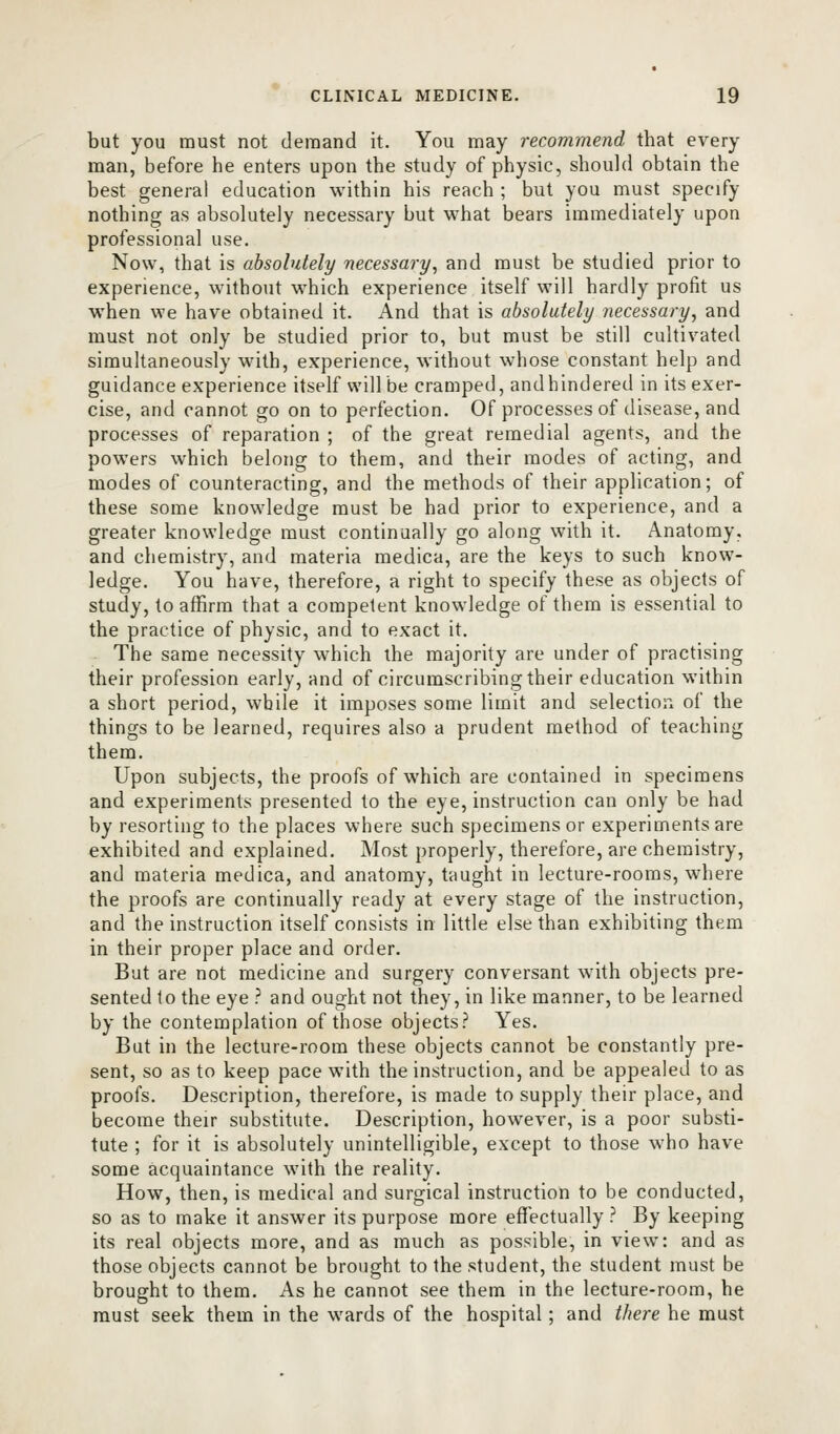 but you must not demand it. You may recommend that every man, before he enters upon the study of physic, should obtain the best general education within his reach ; but you must specify nothing as absolutely necessary but what bears immediately upon professional use. Now, that is absolutely necessary, and must be studied prior to experience, without which experience itself will hardly profit us when we have obtained it. And that is absolutely necessary, and must not only be studied prior to, but must be still cultivated simultaneously with, experience, without whose constant help and guidance experience itself will be cramped, andhindered in its exer- cise, and cannot go on to perfection. Of processes of disease, and processes of reparation ; of the great remedial agents, and the powers which belong to them, and their modes of acting, and modes of counteracting, and the methods of their application; of these some knowledge must be had prior to experience, and a greater knowledge must continually go along with it. Anatomy, and chemistry, and materia medica, are the keys to such know- ledge. You have, therefore, a right to specify these as objects of study, to affirm that a competent knowledge of them is essential to the practice of physic, and to exact it. The same necessity which the majority are under of practising their profession early, and of circumscribing their education within a short period, while it imposes some limit and selection of the things to be learned, requires also a prudent method of teaching them. Upon subjects, the proofs of which are contained in specimens and experiments presented to the eye, instruction can only be had by resorting to the places where such specimens or experiments are exhibited and explained. Most properly, therefore, are chemistry, and materia medica, and anatomy, taught in lecture-rooms, where the proofs are continually ready at every stage of the instruction, and the instruction itself consists in little else than exhibiting them in their proper place and order. But are not medicine and surgery conversant with objects pre- sented to the eye ? and ought not they, in like manner, to be learned by the contemplation of those objects? Yes. But in the lecture-room these objects cannot be constantly pre- sent, so as to keep pace with the instruction, and be appealed to as proofs. Description, therefore, is made to supply their place, and become their substitute. Description, however, is a poor substi- tute ; for it is absolutely unintelligible, except to those who have some acquaintance with the reality. How, then, is medical and surgical instruction to be conducted, so as to make it answer its purpose more effectually ? By keeping its real objects more, and as much as possible, in view: and as those objects cannot be brought to the student, the student must be brought to them. As he cannot see them in the lecture-room, he must seek them in the wards of the hospital; and there he must