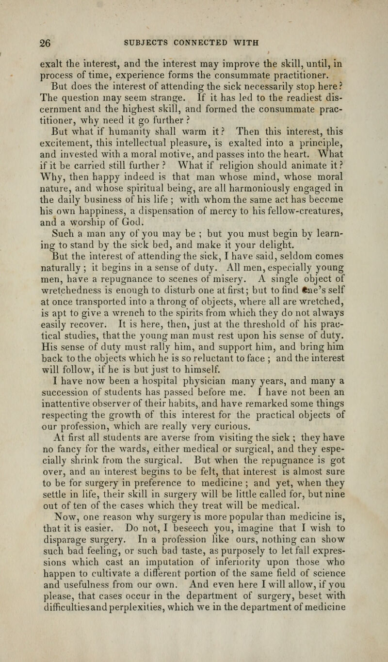 exalt the interest, and the interest may improve the skill, until, in process of time, experience forms the consummate practitioner. But does the interest of attending the sick necessarily stop here? The question may seem strange. If it has led to the readiest dis- cernment and the highest skill, and formed the consummate prac- titioner, why need it go further ? But what if humanity shall warm it? Then this interest, this excitement, this intellectual pleasure, is exalted into a principle, and invested with a moral motive, and passes into the heart. What if it be carried still further ? What if religion should animate it ? Why, then happy indeed is that man whose mind, whose moral nature, and whose spiritual being, are all harmoniously engaged in the daily business of his life ; with whom the same act has become his own happiness, a dispensation of mercy to his fellow-creatures, and a worship of God. Such a man any of you may be ; but you must begin by learn- ing to stand by the sick bed, and make it your delight. But the interest of attending the sick, I have said, seldom comes naturally ; it begins in a sense of duty. All men, especially young men, have a repugnance to scenes of misery. A single object of wretchedness is enough to disturb one at first; but to find ftne's self at once transported into a throng of objects, where all are wretched, is apt to give a wrench to the spirits from which they do not always easily recover. It is here, then, just at the threshold of his prac- tical studies, that the young man must rest upon his sense of duty. His sense of duty must rally him, and support him, and bring him back to the objects which he is so reluctant to face ; and the interest will follow, if he is but just to himself. I have now been a hospital physician many years, and many a succession of students has passed before me. I have not been an inattentive observer of their habits, and have remarked some things respecting the growth of this interest for the practical objects of our profession, which are really very curious. At first all students are averse from visiting the sick ; they have no fancy for the wards, either medical or surgical, and they espe- cially shrink from the surgical. But W'hen the repugnance is got over, and an interest begins to be felt, that interest is almost sure to be for surgery in preference to medicine ; and yet, when they settle in life, their skill in surgery will be little called for, but nine out often of the cases which they treat will be medical. Now, one reason why surgery is more popular than medicine is, that it is easier. Do not, I beseech you, imagine that I wish to disparage surgery. In a profession like ours, nothing can show such bad feeling, or such bad taste, as purposely to let fall expres- sions which cast an imputation of inferiority upon those who happen to cultivate a different portion of the same field of science and usefulness from our own. And even here I will allow, if you please, that cases occur in the department of surgery, beset with diflficulties and perplexities, which we in the department of medicine