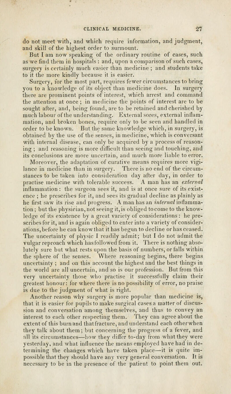 do not meet with, and which require information, and judgment, and skill of the highest order to surmount. But I am now speaking of the ordinary routine of cases, such as we find them in hospitals : and, upon a comparison of such cases, surgery is certainly much easier than medicine ; and students take to it the more kindly because it is easier. Surgery, for the most part, requires fewer circumstances to bring you to a knowledge of its object than medicine does. In surgery there are prominent points of interest, which arrest and command the attention at once ; in medicine the points of interest are to be sought after, and, being found, are to be retained and cherished by much labour of the understanding. External sores, external inflam- mation, and broken bones, require only to be seen and handled in order to be known. But the same knowledge which, in surgery, is obtained by the use of the senses, in medicine, which is conversant with internal disease, can only be acquired by a process of reason- ing ; and reasoning is more difficult than seeing and touching, and its conclusions are more uncertain, and much more liable to error. Moreover, the adaptation of curative means requires more vigi- lance in medicine than in surgery. There is no end of the circum- stances to be taken into consideration day after day, in order to practise medicine with tolerable success. A man has an external inflammation : the surgeon sees it, and is at once sure of its exist- ence ; he prescribes for it, and sees its gradual decline as plainly as he first saw its rise and progress. A man has an internal inflamma- tion ; but the physician, not seeing it, is obliged to come to the know- ledge of its existence by a great variety of considerations: he pre- scribes for it, and is again obliged to enter into a variety of consider- ations,before he can knowthat it has begun to decline or has ceased. The uncertainty of physic I readily admit; but I do not admit the vulgar reproach which has followed from it. There is nothing abso- lutely sure but what rests upon the basis of numbers, or falls within the sphere of the senses. Where reasoning begins, there begins uncertainty ; and on this account the highest and the best things in the world are all uncertain, and so is our profession. But from this very uncertainty those who practise it successfully claim their greatest honour: for where there is no possibility of error, no praise is due to the judgment of what is right. Another reason why surgery is more popular than medicine is, that it is easier for pupils to make surgical cases a matter of discus- sion and conversation among themselves, and thus to convey an interest to each other respecting them. They can agree about the extent of this burn and that fracture, and understand each other when they talk about them; but concerning the progress of a fever, and all its circumstances—how they diflfer to-day from what they were yesterday, and what influence the means employed have had in de- termining the changes which have taken place—it is quite im- possible that they should have any very general conversation. It is necessary to be in the presence of the patient to point them out.