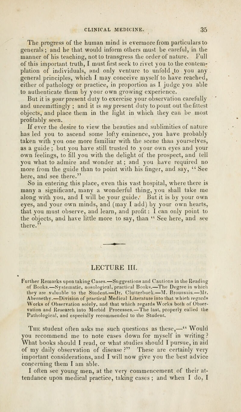 The progress of the human mind is evermore from particulars to generals; and he that would inform others must be careful, in the manner of his teaching, not to transgress the order of nature. Full of this important truth, I must first seek to rivet you to the contem- plation of individuals, and only venture to unfold ^to you any- general principles, which I may conceive myself to have reached, either of pathology or practice, in proportion as I judge you able to authenticate them by your own growing experience. But it is 2/ow?-present duty to exercise your observation carefully and unremittingly ; and it is mj^ present duty to point out the fittest objects, and place them in the light in which they can be most profitably seen. If ever the desire to view the beauties and sublimities of nature has led you to ascend some lofty eminence, you have probably taken with you one more familiar with the scene than yourselves, as a guide ; but you have still trusted to your own eyes and your own feelings, to fill you with the delight of the prospect, and tell you what to admire and wonder at ; and you have required no more from the guide than to point with his finger, and say,  See here, and see there. So in entering this place, even this vast hospital, where there is many a significant, many a wonderful thing, you shall take me along with you, and I will be your guide. But it is by your own eyes, and your own minds, and (may I add) by your own hearts, that you must observe, and learn, and profit: I can only point to the objects, and have little more to say, than  See here, and see there. LECTURE in. Further Remarks upon taking Cases.—Suggestions and Cautions in the Reading of Books.—Systematic, nosological, practical Books.—The Degree in which they are valuable to the Student.— Dr. Clutterbuck.—M. Broussais.—Mr. Abernethy.—Division of practical Medical Literature into that which regards Works of Observation solely, and that which regards Works both of Obser- vation and Research into Morbid Processes.—Tlie last, properly called the Pathological, and especially recommended to the Student. The student often asks me such questions as these,— Would you recommend me to note cases down for myself in writing.' What books should I read, or what studies should I pursue, in aid of my daily observation of disease .'' These are certainly very important considerations, and I will now give you the best advice concerning them I am able. I often see young men, at the A'ery commencement of their at- tendance upon medical practice, taking cases ; and when I do. I